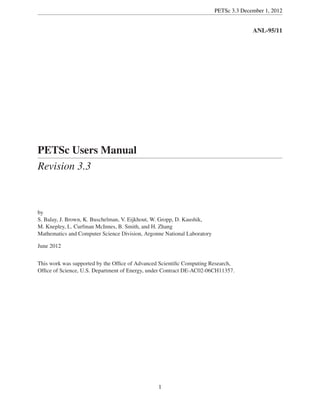 PETSc 3.3 December 1, 2012
ANL-95/11
PETSc Users Manual
Revision 3.3
by
S. Balay, J. Brown, K. Buschelman, V. Eijkhout, W. Gropp, D. Kaushik,
M. Knepley, L. Curfman McInnes, B. Smith, and H. Zhang
Mathematics and Computer Science Division, Argonne National Laboratory
June 2012
This work was supported by the Ofﬁce of Advanced Scientiﬁc Computing Research,
Ofﬁce of Science, U.S. Department of Energy, under Contract DE-AC02-06CH11357.
1
 