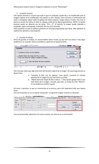 Manual para traducir texto en imágenes mediante el uso de “PhotoScape”.
11
 La opción fusionar.
Esta opción permite al usuario que todo lo que ha realizado, quede fijo y no modificable (aún la
imagen original se ha modificado). Esta opción es útil si deseas, hacer primero, la eliminación del
texto a reemplazar (dejar todos los globos de textos limpios) y luego colocar el texto. Con esto te
ahorra la acción de indicar al texto se coloque arriba de las figuras geométricas. NOTA: La opción
fusionar puede ser desecha con las teclas “Crtl + Z”. Al hacerlo, la imagen queda reducida o
ampliada, según corresponda, al tamaño del visor de la derecha.
Abra ocasiones en que el software generará un mensaje preguntando qué hacer. Más adelante se
explican las opciones a esa pregunta.
 Guardar el trabajo.
Antes de guardar el trabajo, es recomendable aplicar fusión, ya que ello nos indica si hay algún
problema o no. Cuando exista un problema, aparecerá el siguiente texto…
Este mensaje indica que algo está fuera del tamaño original de la imagen. Así que pregunta que se
desea hacer…
1. “Combina la foto con los objetos”: Esta opción mantiene el tamaño
(pixeles) de la imagen (lo que está afuera se omite.
2. “Objeto fuera del rango de foto o marco…”: Esta opción agrega todo lo que
está afuera de la imagen, creando, para ello, un fondo de color “Blanco”,
el cual podemos cambiar a gusto.
De estas 2 opciones, la que se recomienda es la primera, pero ello dependerá delo que deseas
hacer.
Una vez fusionado, se va a la opción de guardar. La siguiente imagen muestra su ubicación.
Una vez presionado, aparecerá una nueva ventana, tal como se ve a continuación.
 