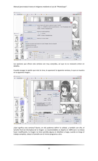 Manual para traducir texto en imágenes mediante el uso de “PhotoScape”.
12
Las opciones que ofrece esta ventana son muy conocidas, así que no es necesario entrar en
detalles.
Cuando escogas la opción que más te sirva, te aparecerá la siguiente ventana, la que se muestra
en la siguiente imagen…
¿Qué significa esta ventana? Bueno, en ella podemos definir la calidad, y también con ello, el
tamaño final (en kilo-bytes) de la imagen. Lo recomendables es dejarlo en 100% (así si se desea
hacer modificación, la imagen no tiene perdida alguna en detalles) y luego, cuando se tenga el
trabajo completo, reducir el tamaño con el mismo programa u otro.
 