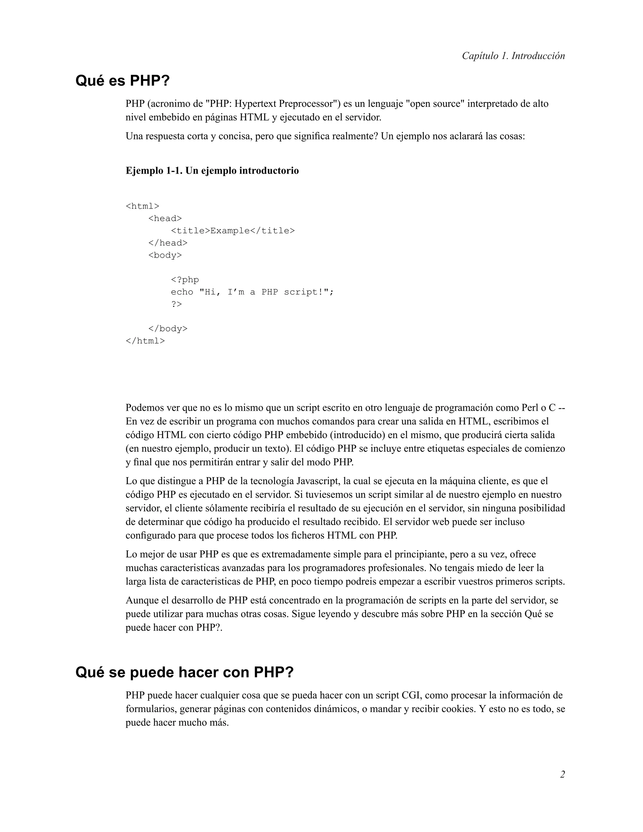 Capítulo 1. Introducción
Qué es PHP?
PHP (acronimo de "PHP: Hypertext Preprocessor") es un lenguaje "open source" interpretado de alto
nivel embebido en páginas HTML y ejecutado en el servidor.
Una respuesta corta y concisa, pero que signiﬁca realmente? Un ejemplo nos aclarará las cosas:
Ejemplo 1-1. Un ejemplo introductorio
<html>
<head>
<title>Example</title>
</head>
<body>
<?php
echo "Hi, I’m a PHP script!";
?>
</body>
</html>
Podemos ver que no es lo mismo que un script escrito en otro lenguaje de programación como Perl o C --
En vez de escribir un programa con muchos comandos para crear una salida en HTML, escribimos el
código HTML con cierto código PHP embebido (introducido) en el mismo, que producirá cierta salida
(en nuestro ejemplo, producir un texto). El código PHP se incluye entre etiquetas especiales de comienzo
y ﬁnal que nos permitirán entrar y salir del modo PHP.
Lo que distingue a PHP de la tecnología Javascript, la cual se ejecuta en la máquina cliente, es que el
código PHP es ejecutado en el servidor. Si tuviesemos un script similar al de nuestro ejemplo en nuestro
servidor, el cliente sólamente recibiría el resultado de su ejecución en el servidor, sin ninguna posibilidad
de determinar que código ha producido el resultado recibido. El servidor web puede ser incluso
conﬁgurado para que procese todos los ﬁcheros HTML con PHP.
Lo mejor de usar PHP es que es extremadamente simple para el principiante, pero a su vez, ofrece
muchas caracteristicas avanzadas para los programadores profesionales. No tengais miedo de leer la
larga lista de caracteristicas de PHP, en poco tiempo podreis empezar a escribir vuestros primeros scripts.
Aunque el desarrollo de PHP está concentrado en la programación de scripts en la parte del servidor, se
puede utilizar para muchas otras cosas. Sigue leyendo y descubre más sobre PHP en la sección Qué se
puede hacer con PHP?.
Qué se puede hacer con PHP?
PHP puede hacer cualquier cosa que se pueda hacer con un script CGI, como procesar la información de
formularios, generar páginas con contenidos dinámicos, o mandar y recibir cookies. Y esto no es todo, se
puede hacer mucho más.
2
 