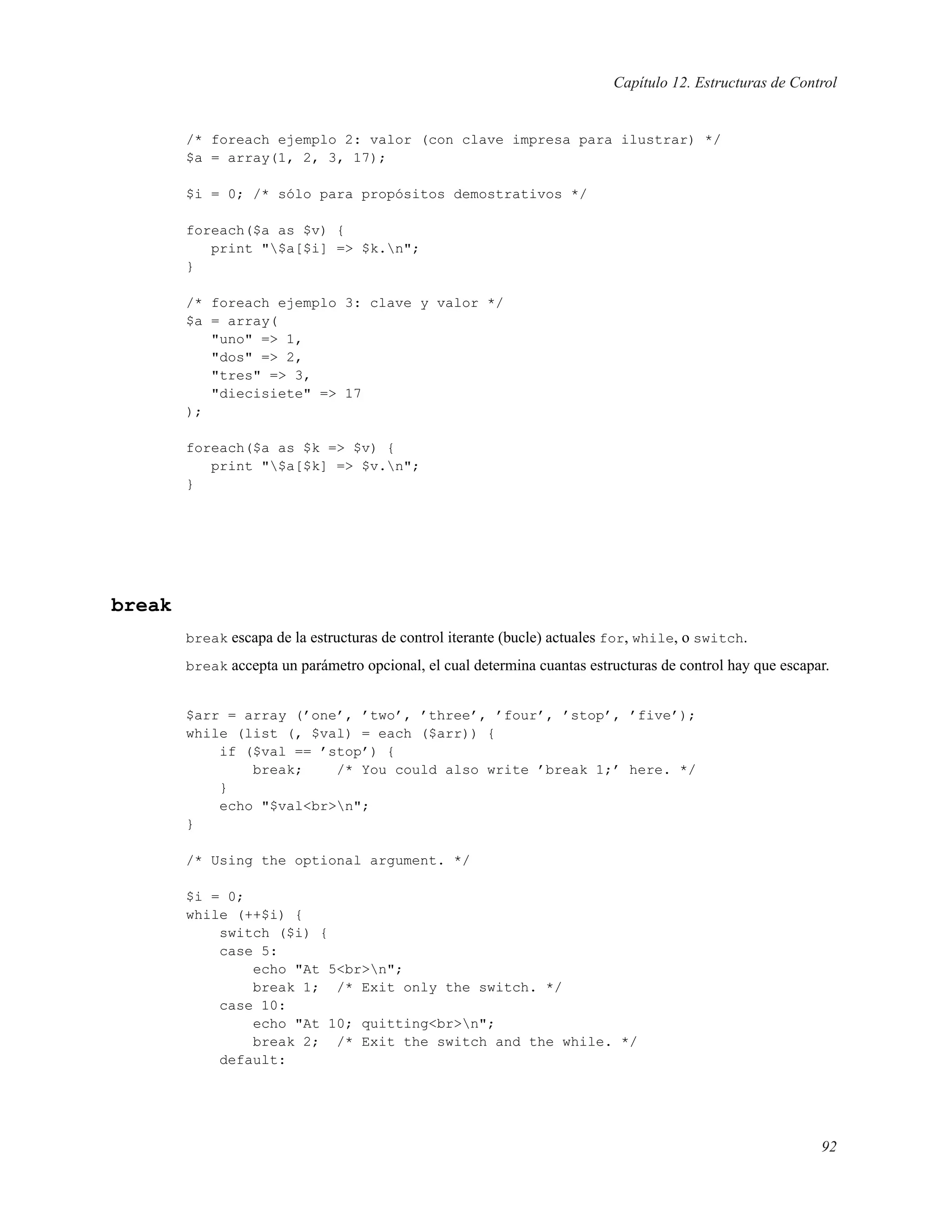Capítulo 12. Estructuras de Control
/* foreach ejemplo 2: valor (con clave impresa para ilustrar) */
$a = array(1, 2, 3, 17);
$i = 0; /* sólo para propósitos demostrativos */
foreach($a as $v) {
print "$a[$i] => $k.n";
}
/* foreach ejemplo 3: clave y valor */
$a = array(
"uno" => 1,
"dos" => 2,
"tres" => 3,
"diecisiete" => 17
);
foreach($a as $k => $v) {
print "$a[$k] => $v.n";
}
break
break escapa de la estructuras de control iterante (bucle) actuales for, while, o switch.
break accepta un parámetro opcional, el cual determina cuantas estructuras de control hay que escapar.
$arr = array (’one’, ’two’, ’three’, ’four’, ’stop’, ’five’);
while (list (, $val) = each ($arr)) {
if ($val == ’stop’) {
break; /* You could also write ’break 1;’ here. */
}
echo "$val<br>n";
}
/* Using the optional argument. */
$i = 0;
while (++$i) {
switch ($i) {
case 5:
echo "At 5<br>n";
break 1; /* Exit only the switch. */
case 10:
echo "At 10; quitting<br>n";
break 2; /* Exit the switch and the while. */
default:
92
 