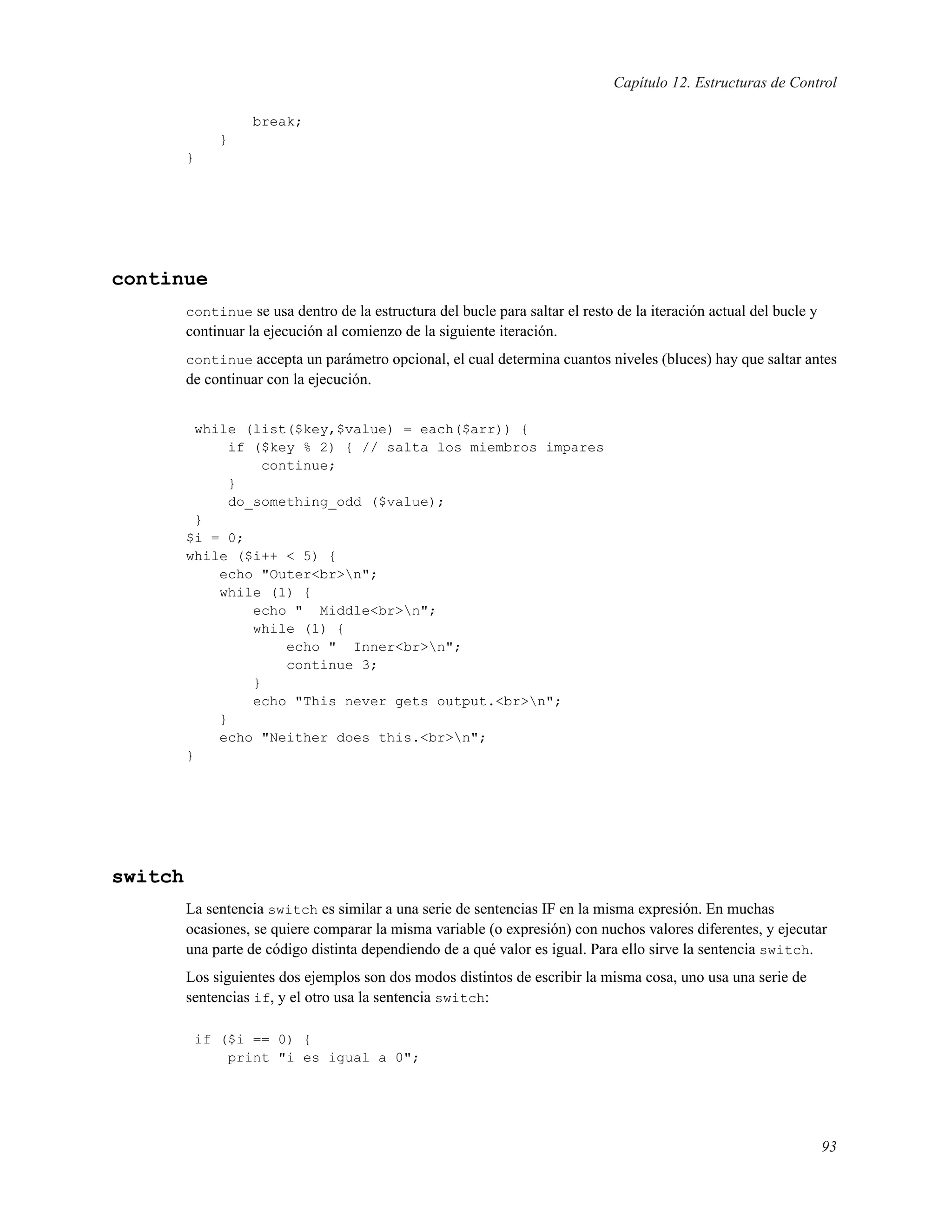 Capítulo 12. Estructuras de Control
break;
}
}
continue
continue se usa dentro de la estructura del bucle para saltar el resto de la iteración actual del bucle y
continuar la ejecución al comienzo de la siguiente iteración.
continue accepta un parámetro opcional, el cual determina cuantos niveles (bluces) hay que saltar antes
de continuar con la ejecución.
while (list($key,$value) = each($arr)) {
if ($key % 2) { // salta los miembros impares
continue;
}
do_something_odd ($value);
}
$i = 0;
while ($i++ < 5) {
echo "Outer<br>n";
while (1) {
echo " Middle<br>n";
while (1) {
echo " Inner<br>n";
continue 3;
}
echo "This never gets output.<br>n";
}
echo "Neither does this.<br>n";
}
switch
La sentencia switch es similar a una serie de sentencias IF en la misma expresión. En muchas
ocasiones, se quiere comparar la misma variable (o expresión) con nuchos valores diferentes, y ejecutar
una parte de código distinta dependiendo de a qué valor es igual. Para ello sirve la sentencia switch.
Los siguientes dos ejemplos son dos modos distintos de escribir la misma cosa, uno usa una serie de
sentencias if, y el otro usa la sentencia switch:
if ($i == 0) {
print "i es igual a 0";
93
 