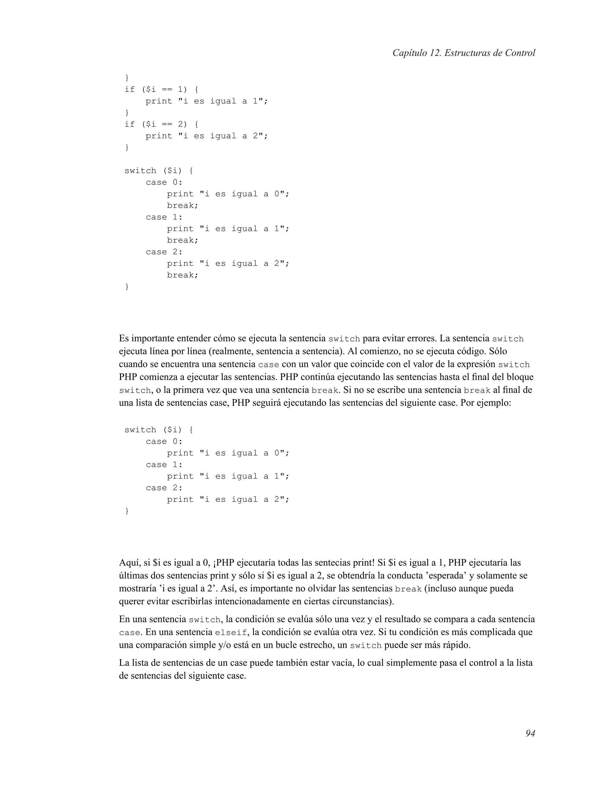 Capítulo 12. Estructuras de Control
}
if ($i == 1) {
print "i es igual a 1";
}
if ($i == 2) {
print "i es igual a 2";
}
switch ($i) {
case 0:
print "i es igual a 0";
break;
case 1:
print "i es igual a 1";
break;
case 2:
print "i es igual a 2";
break;
}
Es importante entender cómo se ejecuta la sentencia switch para evitar errores. La sentencia switch
ejecuta línea por línea (realmente, sentencia a sentencia). Al comienzo, no se ejecuta código. Sólo
cuando se encuentra una sentencia case con un valor que coincide con el valor de la expresión switch
PHP comienza a ejecutar las sentencias. PHP continúa ejecutando las sentencias hasta el ﬁnal del bloque
switch, o la primera vez que vea una sentencia break. Si no se escribe una sentencia break al ﬁnal de
una lista de sentencias case, PHP seguirá ejecutando las sentencias del siguiente case. Por ejemplo:
switch ($i) {
case 0:
print "i es igual a 0";
case 1:
print "i es igual a 1";
case 2:
print "i es igual a 2";
}
Aquí, si $i es igual a 0, ¡PHP ejecutaría todas las sentecias print! Si $i es igual a 1, PHP ejecutaría las
últimas dos sentencias print y sólo si $i es igual a 2, se obtendría la conducta ’esperada’ y solamente se
mostraría ’i es igual a 2’. Así, es importante no olvidar las sentencias break (incluso aunque pueda
querer evitar escribirlas intencionadamente en ciertas circunstancias).
En una sentencia switch, la condición se evalúa sólo una vez y el resultado se compara a cada sentencia
case. En una sentencia elseif, la condición se evalúa otra vez. Si tu condición es más complicada que
una comparación simple y/o está en un bucle estrecho, un switch puede ser más rápido.
La lista de sentencias de un case puede también estar vacía, lo cual simplemente pasa el control a la lista
de sentencias del siguiente case.
94
 