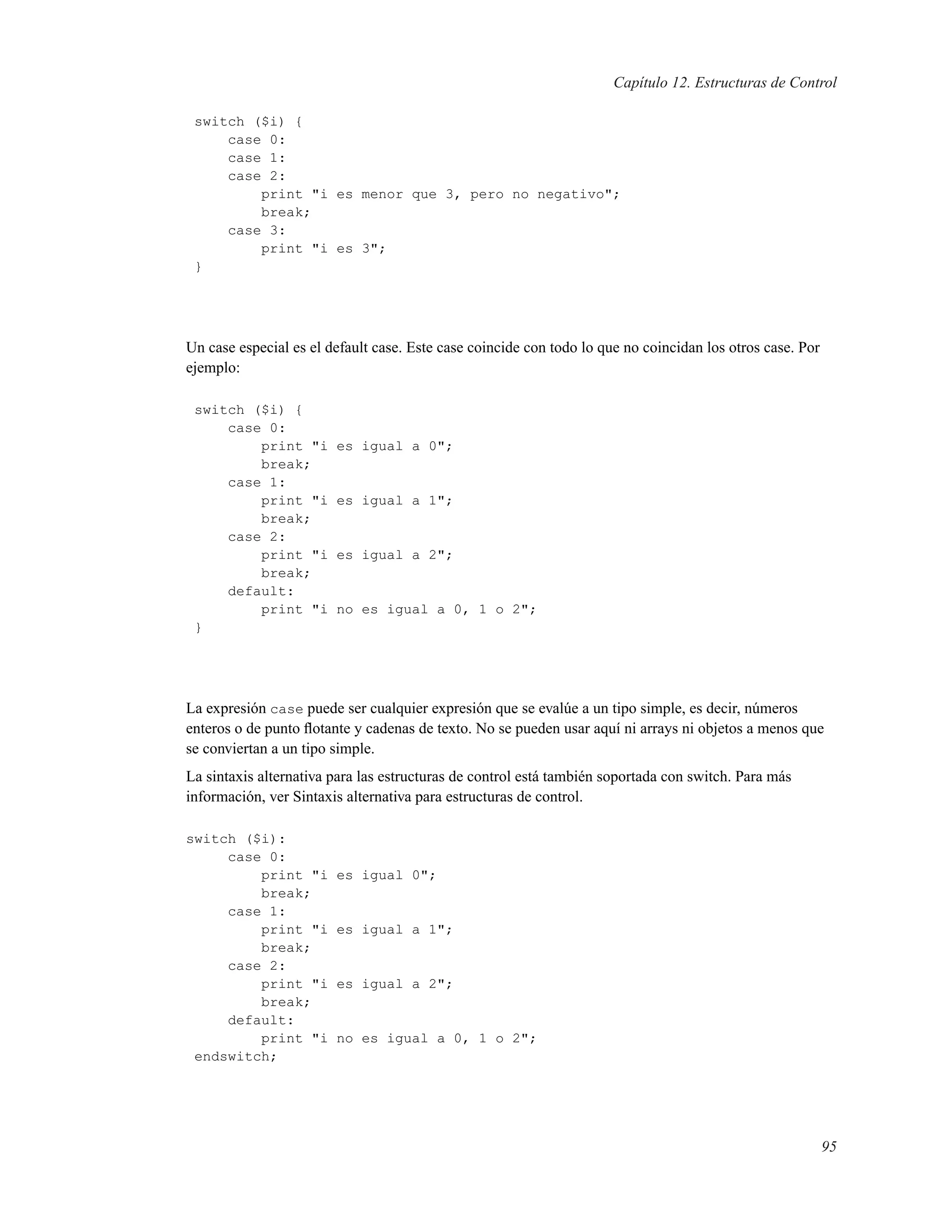 Capítulo 12. Estructuras de Control
switch ($i) {
case 0:
case 1:
case 2:
print "i es menor que 3, pero no negativo";
break;
case 3:
print "i es 3";
}
Un case especial es el default case. Este case coincide con todo lo que no coincidan los otros case. Por
ejemplo:
switch ($i) {
case 0:
print "i es igual a 0";
break;
case 1:
print "i es igual a 1";
break;
case 2:
print "i es igual a 2";
break;
default:
print "i no es igual a 0, 1 o 2";
}
La expresión case puede ser cualquier expresión que se evalúe a un tipo simple, es decir, números
enteros o de punto ﬂotante y cadenas de texto. No se pueden usar aquí ni arrays ni objetos a menos que
se conviertan a un tipo simple.
La sintaxis alternativa para las estructuras de control está también soportada con switch. Para más
información, ver Sintaxis alternativa para estructuras de control.
switch ($i):
case 0:
print "i es igual 0";
break;
case 1:
print "i es igual a 1";
break;
case 2:
print "i es igual a 2";
break;
default:
print "i no es igual a 0, 1 o 2";
endswitch;
95
 