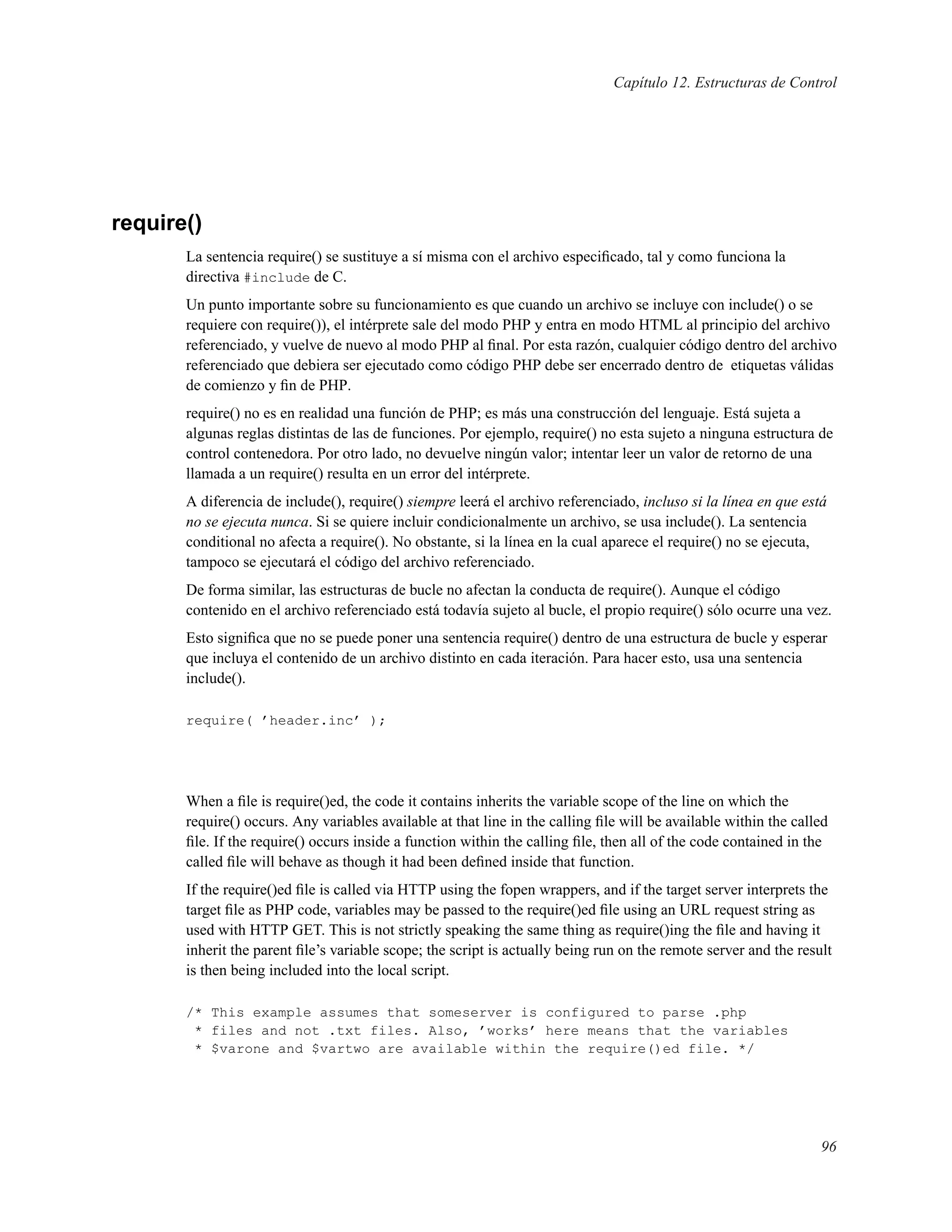 Capítulo 12. Estructuras de Control
require()
La sentencia require() se sustituye a sí misma con el archivo especiﬁcado, tal y como funciona la
directiva #include de C.
Un punto importante sobre su funcionamiento es que cuando un archivo se incluye con include() o se
requiere con require()), el intérprete sale del modo PHP y entra en modo HTML al principio del archivo
referenciado, y vuelve de nuevo al modo PHP al ﬁnal. Por esta razón, cualquier código dentro del archivo
referenciado que debiera ser ejecutado como código PHP debe ser encerrado dentro de etiquetas válidas
de comienzo y ﬁn de PHP.
require() no es en realidad una función de PHP; es más una construcción del lenguaje. Está sujeta a
algunas reglas distintas de las de funciones. Por ejemplo, require() no esta sujeto a ninguna estructura de
control contenedora. Por otro lado, no devuelve ningún valor; intentar leer un valor de retorno de una
llamada a un require() resulta en un error del intérprete.
A diferencia de include(), require() siempre leerá el archivo referenciado, incluso si la línea en que está
no se ejecuta nunca. Si se quiere incluir condicionalmente un archivo, se usa include(). La sentencia
conditional no afecta a require(). No obstante, si la línea en la cual aparece el require() no se ejecuta,
tampoco se ejecutará el código del archivo referenciado.
De forma similar, las estructuras de bucle no afectan la conducta de require(). Aunque el código
contenido en el archivo referenciado está todavía sujeto al bucle, el propio require() sólo ocurre una vez.
Esto signiﬁca que no se puede poner una sentencia require() dentro de una estructura de bucle y esperar
que incluya el contenido de un archivo distinto en cada iteración. Para hacer esto, usa una sentencia
include().
require( ’header.inc’ );
When a ﬁle is require()ed, the code it contains inherits the variable scope of the line on which the
require() occurs. Any variables available at that line in the calling ﬁle will be available within the called
ﬁle. If the require() occurs inside a function within the calling ﬁle, then all of the code contained in the
called ﬁle will behave as though it had been deﬁned inside that function.
If the require()ed ﬁle is called via HTTP using the fopen wrappers, and if the target server interprets the
target ﬁle as PHP code, variables may be passed to the require()ed ﬁle using an URL request string as
used with HTTP GET. This is not strictly speaking the same thing as require()ing the ﬁle and having it
inherit the parent ﬁle’s variable scope; the script is actually being run on the remote server and the result
is then being included into the local script.
/* This example assumes that someserver is configured to parse .php
* files and not .txt files. Also, ’works’ here means that the variables
* $varone and $vartwo are available within the require()ed file. */
96
 