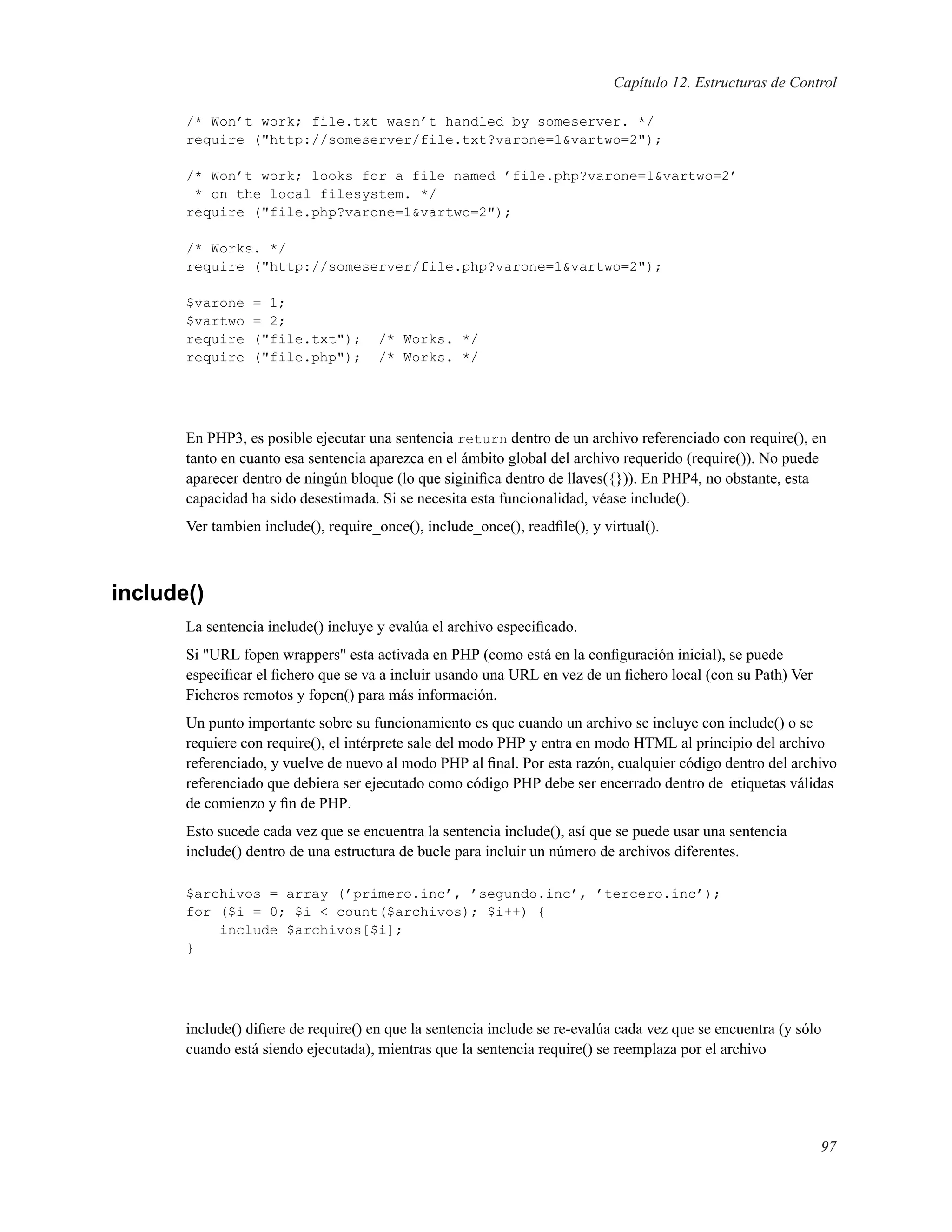 Capítulo 12. Estructuras de Control
/* Won’t work; file.txt wasn’t handled by someserver. */
require ("http://someserver/file.txt?varone=1&vartwo=2");
/* Won’t work; looks for a file named ’file.php?varone=1&vartwo=2’
* on the local filesystem. */
require ("file.php?varone=1&vartwo=2");
/* Works. */
require ("http://someserver/file.php?varone=1&vartwo=2");
$varone = 1;
$vartwo = 2;
require ("file.txt"); /* Works. */
require ("file.php"); /* Works. */
En PHP3, es posible ejecutar una sentencia return dentro de un archivo referenciado con require(), en
tanto en cuanto esa sentencia aparezca en el ámbito global del archivo requerido (require()). No puede
aparecer dentro de ningún bloque (lo que siginiﬁca dentro de llaves({})). En PHP4, no obstante, esta
capacidad ha sido desestimada. Si se necesita esta funcionalidad, véase include().
Ver tambien include(), require_once(), include_once(), readﬁle(), y virtual().
include()
La sentencia include() incluye y evalúa el archivo especiﬁcado.
Si "URL fopen wrappers" esta activada en PHP (como está en la conﬁguración inicial), se puede
especiﬁcar el ﬁchero que se va a incluir usando una URL en vez de un ﬁchero local (con su Path) Ver
Ficheros remotos y fopen() para más información.
Un punto importante sobre su funcionamiento es que cuando un archivo se incluye con include() o se
requiere con require(), el intérprete sale del modo PHP y entra en modo HTML al principio del archivo
referenciado, y vuelve de nuevo al modo PHP al ﬁnal. Por esta razón, cualquier código dentro del archivo
referenciado que debiera ser ejecutado como código PHP debe ser encerrado dentro de etiquetas válidas
de comienzo y ﬁn de PHP.
Esto sucede cada vez que se encuentra la sentencia include(), así que se puede usar una sentencia
include() dentro de una estructura de bucle para incluir un número de archivos diferentes.
$archivos = array (’primero.inc’, ’segundo.inc’, ’tercero.inc’);
for ($i = 0; $i < count($archivos); $i++) {
include $archivos[$i];
}
include() diﬁere de require() en que la sentencia include se re-evalúa cada vez que se encuentra (y sólo
cuando está siendo ejecutada), mientras que la sentencia require() se reemplaza por el archivo
97
 