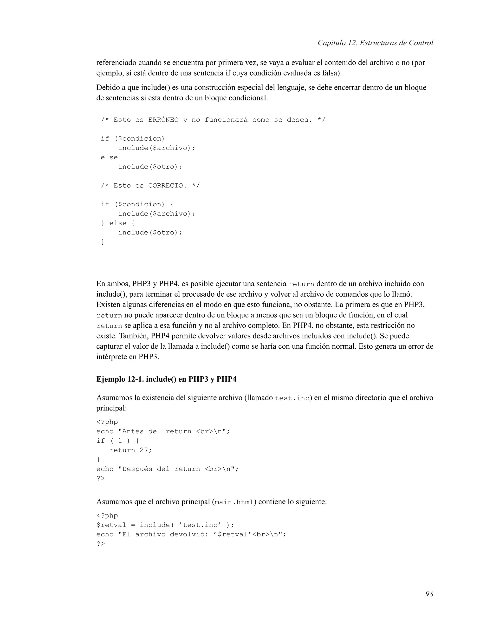 Capítulo 12. Estructuras de Control
referenciado cuando se encuentra por primera vez, se vaya a evaluar el contenido del archivo o no (por
ejemplo, si está dentro de una sentencia if cuya condición evaluada es falsa).
Debido a que include() es una construcción especial del lenguaje, se debe encerrar dentro de un bloque
de sentencias si está dentro de un bloque condicional.
/* Esto es ERRÓNEO y no funcionará como se desea. */
if ($condicion)
include($archivo);
else
include($otro);
/* Esto es CORRECTO. */
if ($condicion) {
include($archivo);
} else {
include($otro);
}
En ambos, PHP3 y PHP4, es posible ejecutar una sentencia return dentro de un archivo incluido con
include(), para terminar el procesado de ese archivo y volver al archivo de comandos que lo llamó.
Existen algunas diferencias en el modo en que esto funciona, no obstante. La primera es que en PHP3,
return no puede aparecer dentro de un bloque a menos que sea un bloque de función, en el cual
return se aplica a esa función y no al archivo completo. En PHP4, no obstante, esta restricción no
existe. También, PHP4 permite devolver valores desde archivos incluidos con include(). Se puede
capturar el valor de la llamada a include() como se haría con una función normal. Esto genera un error de
intérprete en PHP3.
Ejemplo 12-1. include() en PHP3 y PHP4
Asumamos la existencia del siguiente archivo (llamado test.inc) en el mismo directorio que el archivo
principal:
<?php
echo "Antes del return <br>n";
if ( 1 ) {
return 27;
}
echo "Después del return <br>n";
?>
Asumamos que el archivo principal (main.html) contiene lo siguiente:
<?php
$retval = include( ’test.inc’ );
echo "El archivo devolvió: ’$retval’<br>n";
?>
98
 