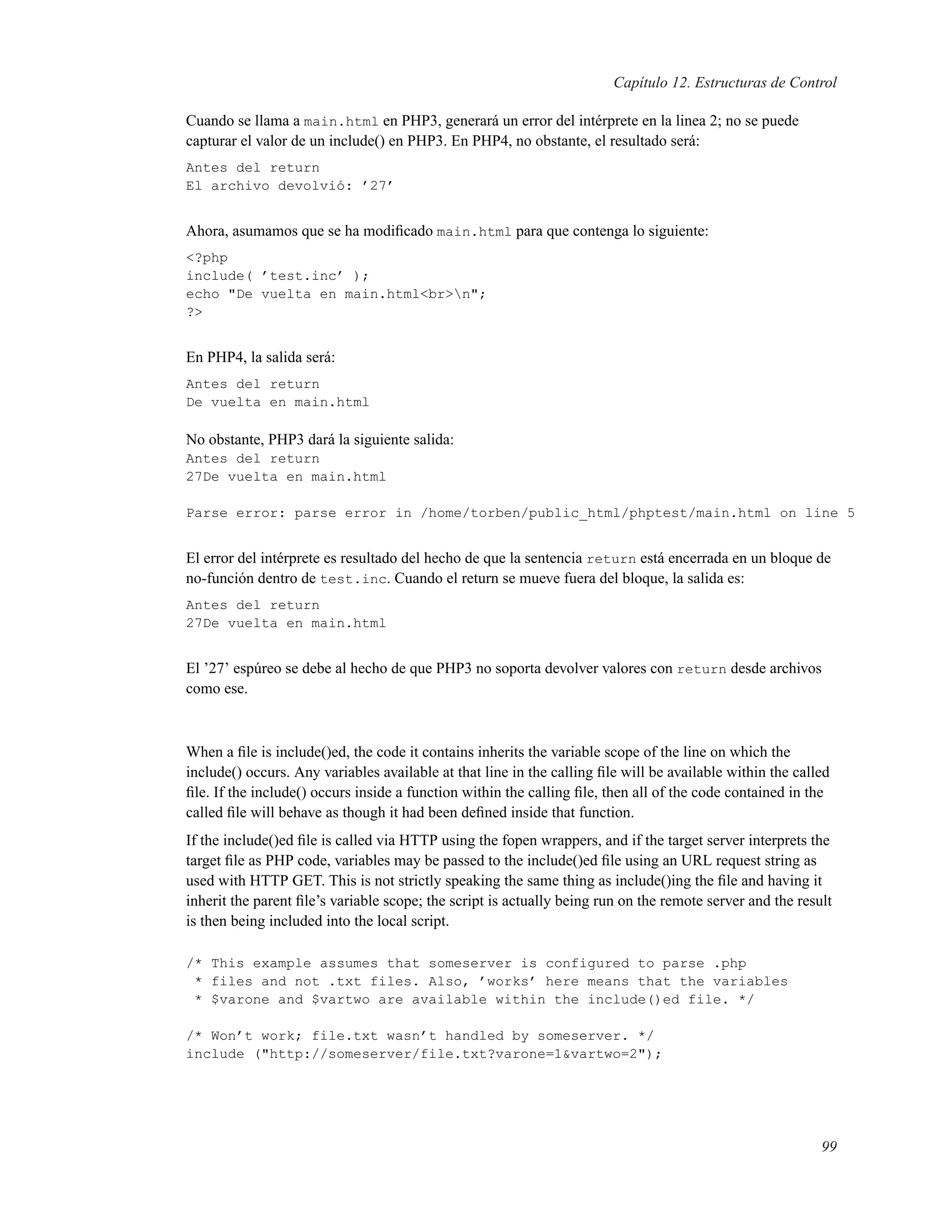 Capítulo 12. Estructuras de Control
Cuando se llama a main.html en PHP3, generará un error del intérprete en la linea 2; no se puede
capturar el valor de un include() en PHP3. En PHP4, no obstante, el resultado será:
Antes del return
El archivo devolvió: ’27’
Ahora, asumamos que se ha modiﬁcado main.html para que contenga lo siguiente:
<?php
include( ’test.inc’ );
echo "De vuelta en main.html<br>n";
?>
En PHP4, la salida será:
Antes del return
De vuelta en main.html
No obstante, PHP3 dará la siguiente salida:
Antes del return
27De vuelta en main.html
Parse error: parse error in /home/torben/public_html/phptest/main.html on line 5
El error del intérprete es resultado del hecho de que la sentencia return está encerrada en un bloque de
no-función dentro de test.inc. Cuando el return se mueve fuera del bloque, la salida es:
Antes del return
27De vuelta en main.html
El ’27’ espúreo se debe al hecho de que PHP3 no soporta devolver valores con return desde archivos
como ese.
When a ﬁle is include()ed, the code it contains inherits the variable scope of the line on which the
include() occurs. Any variables available at that line in the calling ﬁle will be available within the called
ﬁle. If the include() occurs inside a function within the calling ﬁle, then all of the code contained in the
called ﬁle will behave as though it had been deﬁned inside that function.
If the include()ed ﬁle is called via HTTP using the fopen wrappers, and if the target server interprets the
target ﬁle as PHP code, variables may be passed to the include()ed ﬁle using an URL request string as
used with HTTP GET. This is not strictly speaking the same thing as include()ing the ﬁle and having it
inherit the parent ﬁle’s variable scope; the script is actually being run on the remote server and the result
is then being included into the local script.
/* This example assumes that someserver is configured to parse .php
* files and not .txt files. Also, ’works’ here means that the variables
* $varone and $vartwo are available within the include()ed file. */
/* Won’t work; file.txt wasn’t handled by someserver. */
include ("http://someserver/file.txt?varone=1&vartwo=2");
99
 