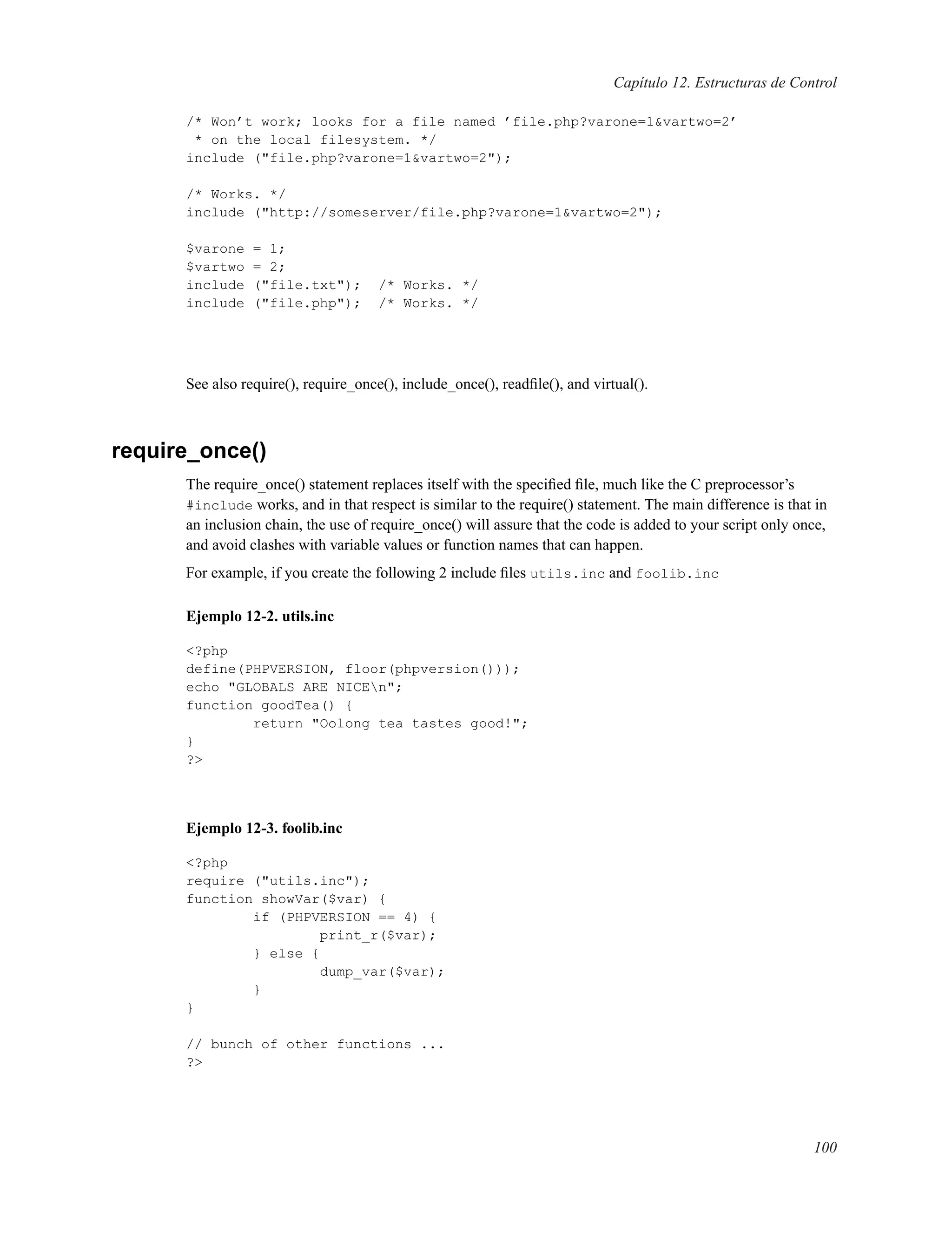 Capítulo 12. Estructuras de Control
/* Won’t work; looks for a file named ’file.php?varone=1&vartwo=2’
* on the local filesystem. */
include ("file.php?varone=1&vartwo=2");
/* Works. */
include ("http://someserver/file.php?varone=1&vartwo=2");
$varone = 1;
$vartwo = 2;
include ("file.txt"); /* Works. */
include ("file.php"); /* Works. */
See also require(), require_once(), include_once(), readﬁle(), and virtual().
require_once()
The require_once() statement replaces itself with the speciﬁed ﬁle, much like the C preprocessor’s
#include works, and in that respect is similar to the require() statement. The main difference is that in
an inclusion chain, the use of require_once() will assure that the code is added to your script only once,
and avoid clashes with variable values or function names that can happen.
For example, if you create the following 2 include ﬁles utils.inc and foolib.inc
Ejemplo 12-2. utils.inc
<?php
define(PHPVERSION, floor(phpversion()));
echo "GLOBALS ARE NICEn";
function goodTea() {
return "Oolong tea tastes good!";
}
?>
Ejemplo 12-3. foolib.inc
<?php
require ("utils.inc");
function showVar($var) {
if (PHPVERSION == 4) {
print_r($var);
} else {
dump_var($var);
}
}
// bunch of other functions ...
?>
100
 