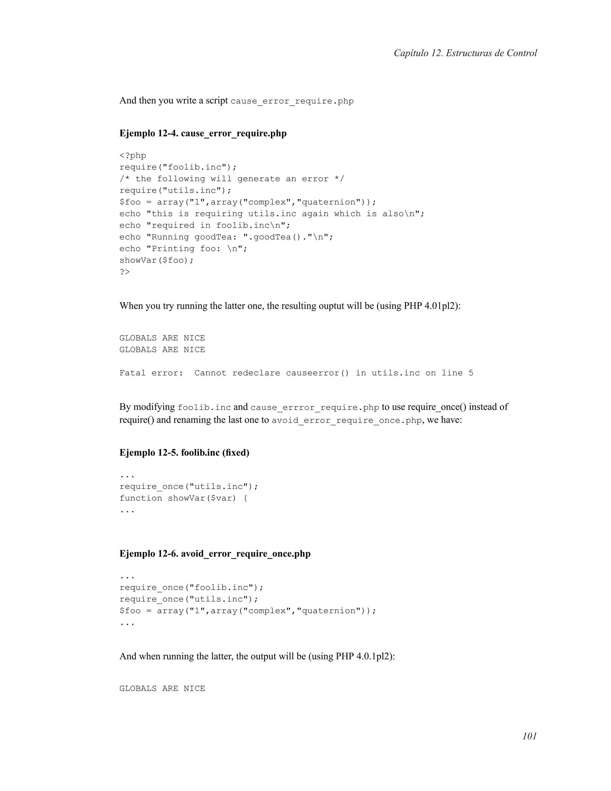 Capítulo 12. Estructuras de Control
And then you write a script cause_error_require.php
Ejemplo 12-4. cause_error_require.php
<?php
require("foolib.inc");
/* the following will generate an error */
require("utils.inc");
$foo = array("1",array("complex","quaternion"));
echo "this is requiring utils.inc again which is alson";
echo "required in foolib.incn";
echo "Running goodTea: ".goodTea()."n";
echo "Printing foo: n";
showVar($foo);
?>
When you try running the latter one, the resulting ouptut will be (using PHP 4.01pl2):
GLOBALS ARE NICE
GLOBALS ARE NICE
Fatal error: Cannot redeclare causeerror() in utils.inc on line 5
By modifying foolib.inc and cause_errror_require.php to use require_once() instead of
require() and renaming the last one to avoid_error_require_once.php, we have:
Ejemplo 12-5. foolib.inc (ﬁxed)
...
require_once("utils.inc");
function showVar($var) {
...
Ejemplo 12-6. avoid_error_require_once.php
...
require_once("foolib.inc");
require_once("utils.inc");
$foo = array("1",array("complex","quaternion"));
...
And when running the latter, the output will be (using PHP 4.0.1pl2):
GLOBALS ARE NICE
101
 