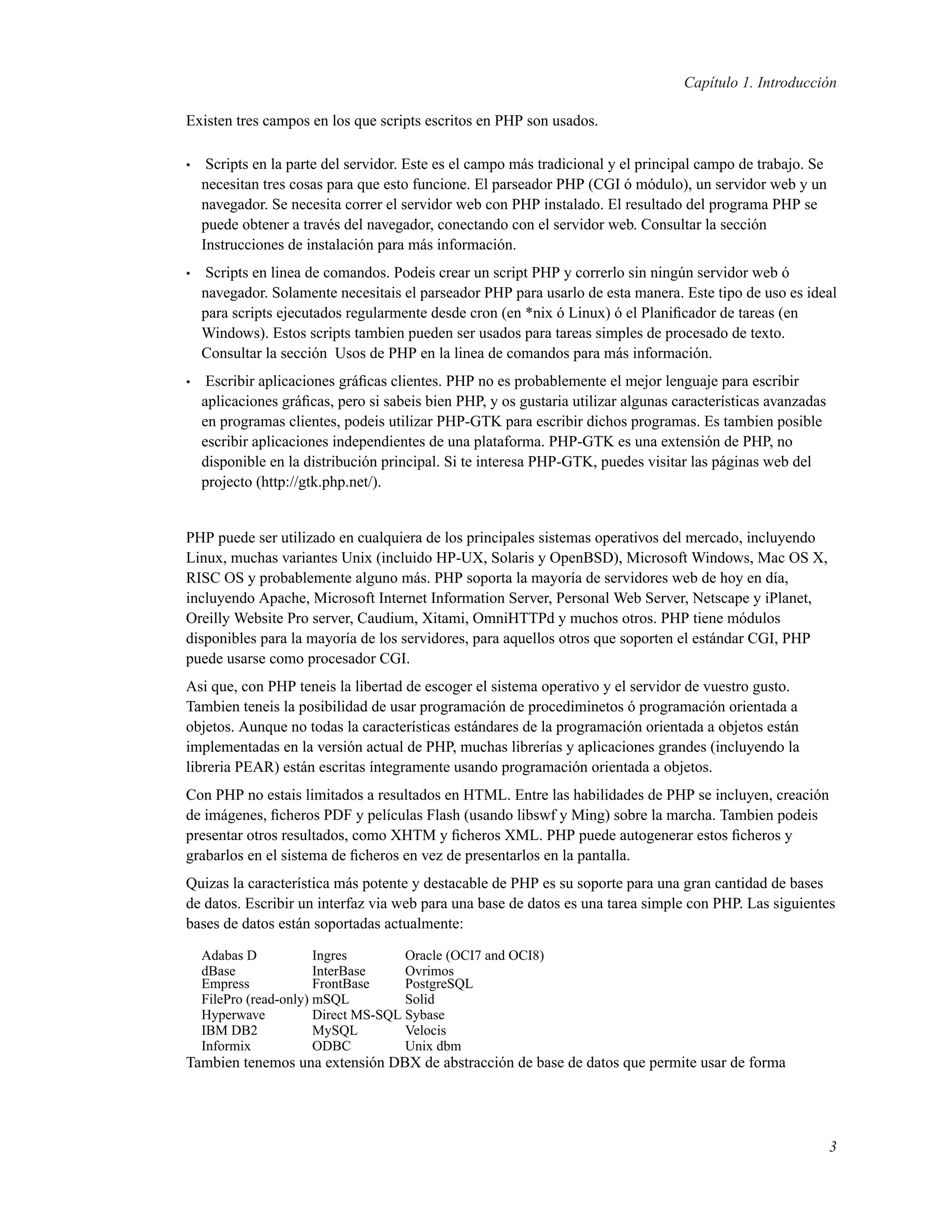 Capítulo 1. Introducción
Existen tres campos en los que scripts escritos en PHP son usados.
• Scripts en la parte del servidor. Este es el campo más tradicional y el principal campo de trabajo. Se
necesitan tres cosas para que esto funcione. El parseador PHP (CGI ó módulo), un servidor web y un
navegador. Se necesita correr el servidor web con PHP instalado. El resultado del programa PHP se
puede obtener a través del navegador, conectando con el servidor web. Consultar la sección
Instrucciones de instalación para más información.
• Scripts en linea de comandos. Podeis crear un script PHP y correrlo sin ningún servidor web ó
navegador. Solamente necesitais el parseador PHP para usarlo de esta manera. Este tipo de uso es ideal
para scripts ejecutados regularmente desde cron (en *nix ó Linux) ó el Planiﬁcador de tareas (en
Windows). Estos scripts tambien pueden ser usados para tareas simples de procesado de texto.
Consultar la sección Usos de PHP en la linea de comandos para más información.
• Escribir aplicaciones gráﬁcas clientes. PHP no es probablemente el mejor lenguaje para escribir
aplicaciones gráﬁcas, pero si sabeis bien PHP, y os gustaria utilizar algunas características avanzadas
en programas clientes, podeis utilizar PHP-GTK para escribir dichos programas. Es tambien posible
escribir aplicaciones independientes de una plataforma. PHP-GTK es una extensión de PHP, no
disponible en la distribución principal. Si te interesa PHP-GTK, puedes visitar las páginas web del
projecto (http://gtk.php.net/).
PHP puede ser utilizado en cualquiera de los principales sistemas operativos del mercado, incluyendo
Linux, muchas variantes Unix (incluido HP-UX, Solaris y OpenBSD), Microsoft Windows, Mac OS X,
RISC OS y probablemente alguno más. PHP soporta la mayoría de servidores web de hoy en día,
incluyendo Apache, Microsoft Internet Information Server, Personal Web Server, Netscape y iPlanet,
Oreilly Website Pro server, Caudium, Xitami, OmniHTTPd y muchos otros. PHP tiene módulos
disponibles para la mayoría de los servidores, para aquellos otros que soporten el estándar CGI, PHP
puede usarse como procesador CGI.
Asi que, con PHP teneis la libertad de escoger el sistema operativo y el servidor de vuestro gusto.
Tambien teneis la posibilidad de usar programación de procediminetos ó programación orientada a
objetos. Aunque no todas la características estándares de la programación orientada a objetos están
implementadas en la versión actual de PHP, muchas librerías y aplicaciones grandes (incluyendo la
libreria PEAR) están escritas íntegramente usando programación orientada a objetos.
Con PHP no estais limitados a resultados en HTML. Entre las habilidades de PHP se incluyen, creación
de imágenes, ﬁcheros PDF y películas Flash (usando libswf y Ming) sobre la marcha. Tambien podeis
presentar otros resultados, como XHTM y ﬁcheros XML. PHP puede autogenerar estos ﬁcheros y
grabarlos en el sistema de ﬁcheros en vez de presentarlos en la pantalla.
Quizas la característica más potente y destacable de PHP es su soporte para una gran cantidad de bases
de datos. Escribir un interfaz via web para una base de datos es una tarea simple con PHP. Las siguientes
bases de datos están soportadas actualmente:
Adabas D Ingres Oracle (OCI7 and OCI8)
dBase InterBase Ovrimos
Empress FrontBase PostgreSQL
FilePro (read-only) mSQL Solid
Hyperwave Direct MS-SQL Sybase
IBM DB2 MySQL Velocis
Informix ODBC Unix dbm
Tambien tenemos una extensión DBX de abstracción de base de datos que permite usar de forma
3
 