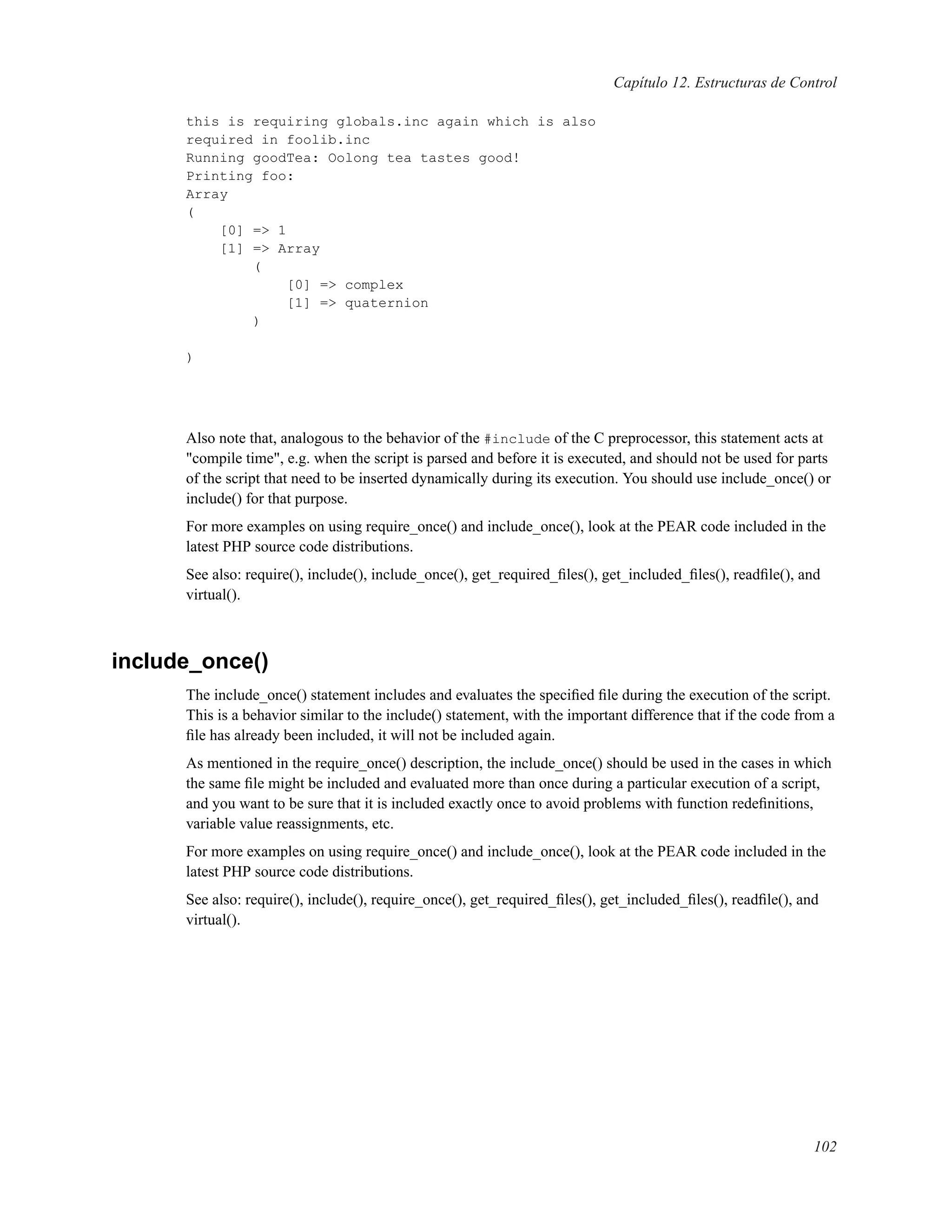 Capítulo 12. Estructuras de Control
this is requiring globals.inc again which is also
required in foolib.inc
Running goodTea: Oolong tea tastes good!
Printing foo:
Array
(
[0] => 1
[1] => Array
(
[0] => complex
[1] => quaternion
)
)
Also note that, analogous to the behavior of the #include of the C preprocessor, this statement acts at
"compile time", e.g. when the script is parsed and before it is executed, and should not be used for parts
of the script that need to be inserted dynamically during its execution. You should use include_once() or
include() for that purpose.
For more examples on using require_once() and include_once(), look at the PEAR code included in the
latest PHP source code distributions.
See also: require(), include(), include_once(), get_required_ﬁles(), get_included_ﬁles(), readﬁle(), and
virtual().
include_once()
The include_once() statement includes and evaluates the speciﬁed ﬁle during the execution of the script.
This is a behavior similar to the include() statement, with the important difference that if the code from a
ﬁle has already been included, it will not be included again.
As mentioned in the require_once() description, the include_once() should be used in the cases in which
the same ﬁle might be included and evaluated more than once during a particular execution of a script,
and you want to be sure that it is included exactly once to avoid problems with function redeﬁnitions,
variable value reassignments, etc.
For more examples on using require_once() and include_once(), look at the PEAR code included in the
latest PHP source code distributions.
See also: require(), include(), require_once(), get_required_ﬁles(), get_included_ﬁles(), readﬁle(), and
virtual().
102
 