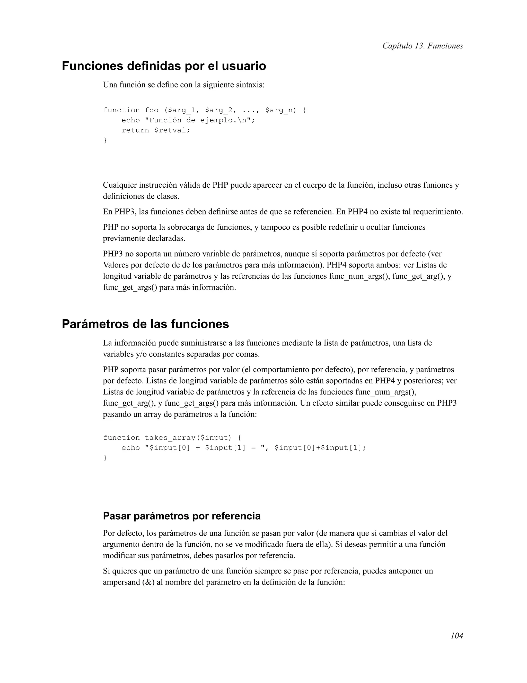 Capítulo 13. Funciones
Funciones deﬁnidas por el usuario
Una función se deﬁne con la siguiente sintaxis:
function foo ($arg_1, $arg_2, ..., $arg_n) {
echo "Función de ejemplo.n";
return $retval;
}
Cualquier instrucción válida de PHP puede aparecer en el cuerpo de la función, incluso otras funiones y
deﬁniciones de clases.
En PHP3, las funciones deben deﬁnirse antes de que se referencien. En PHP4 no existe tal requerimiento.
PHP no soporta la sobrecarga de funciones, y tampoco es posible redeﬁnir u ocultar funciones
previamente declaradas.
PHP3 no soporta un número variable de parámetros, aunque sí soporta parámetros por defecto (ver
Valores por defecto de de los parámetros para más información). PHP4 soporta ambos: ver Listas de
longitud variable de parámetros y las referencias de las funciones func_num_args(), func_get_arg(), y
func_get_args() para más información.
Parámetros de las funciones
La información puede suministrarse a las funciones mediante la lista de parámetros, una lista de
variables y/o constantes separadas por comas.
PHP soporta pasar parámetros por valor (el comportamiento por defecto), por referencia, y parámetros
por defecto. Listas de longitud variable de parámetros sólo están soportadas en PHP4 y posteriores; ver
Listas de longitud variable de parámetros y la referencia de las funciones func_num_args(),
func_get_arg(), y func_get_args() para más información. Un efecto similar puede conseguirse en PHP3
pasando un array de parámetros a la función:
function takes_array($input) {
echo "$input[0] + $input[1] = ", $input[0]+$input[1];
}
Pasar parámetros por referencia
Por defecto, los parámetros de una función se pasan por valor (de manera que si cambias el valor del
argumento dentro de la función, no se ve modiﬁcado fuera de ella). Si deseas permitir a una función
modiﬁcar sus parámetros, debes pasarlos por referencia.
Si quieres que un parámetro de una función siempre se pase por referencia, puedes anteponer un
ampersand (&) al nombre del parámetro en la deﬁnición de la función:
104
 