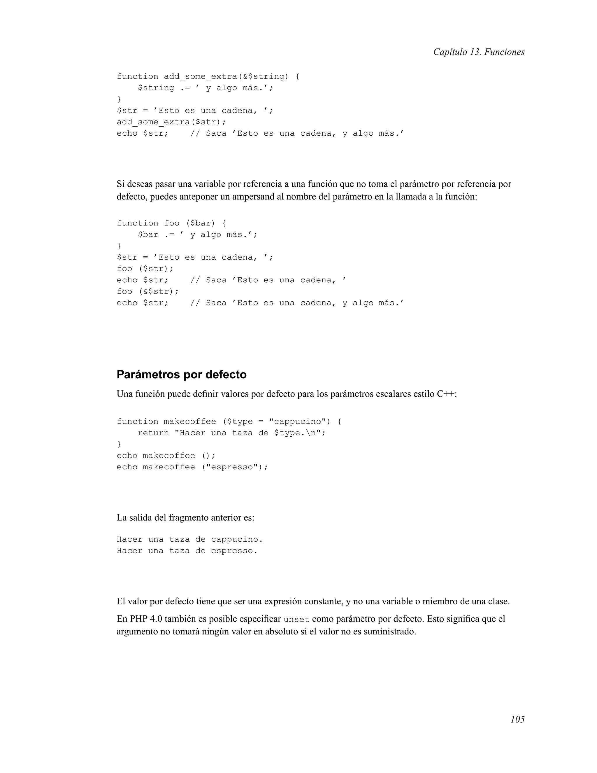 Capítulo 13. Funciones
function add_some_extra(&$string) {
$string .= ’ y algo más.’;
}
$str = ’Esto es una cadena, ’;
add_some_extra($str);
echo $str; // Saca ’Esto es una cadena, y algo más.’
Si deseas pasar una variable por referencia a una función que no toma el parámetro por referencia por
defecto, puedes anteponer un ampersand al nombre del parámetro en la llamada a la función:
function foo ($bar) {
$bar .= ’ y algo más.’;
}
$str = ’Esto es una cadena, ’;
foo ($str);
echo $str; // Saca ’Esto es una cadena, ’
foo (&$str);
echo $str; // Saca ’Esto es una cadena, y algo más.’
Parámetros por defecto
Una función puede deﬁnir valores por defecto para los parámetros escalares estilo C++:
function makecoffee ($type = "cappucino") {
return "Hacer una taza de $type.n";
}
echo makecoffee ();
echo makecoffee ("espresso");
La salida del fragmento anterior es:
Hacer una taza de cappucino.
Hacer una taza de espresso.
El valor por defecto tiene que ser una expresión constante, y no una variable o miembro de una clase.
En PHP 4.0 también es posible especiﬁcar unset como parámetro por defecto. Esto signiﬁca que el
argumento no tomará ningún valor en absoluto si el valor no es suministrado.
105
 