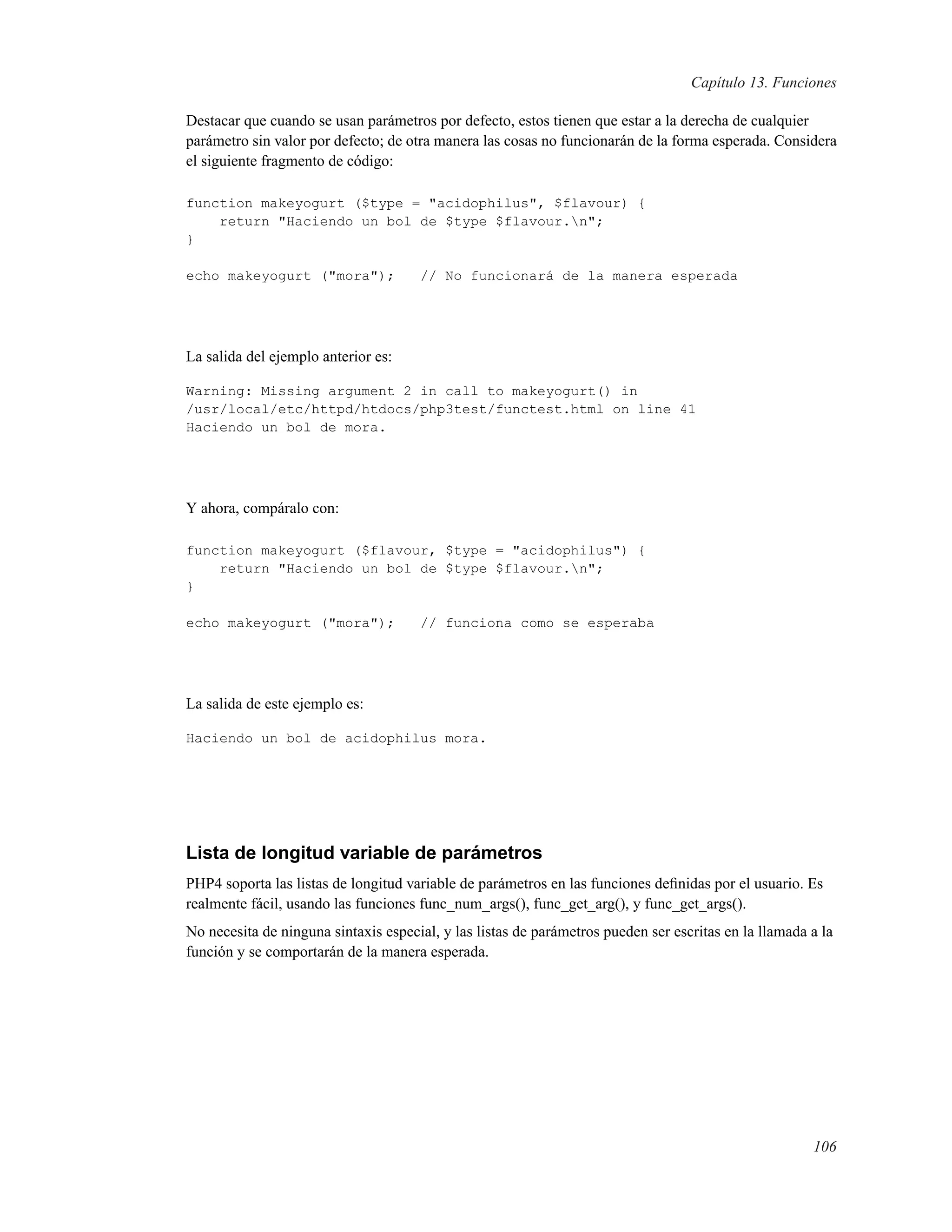 Capítulo 13. Funciones
Destacar que cuando se usan parámetros por defecto, estos tienen que estar a la derecha de cualquier
parámetro sin valor por defecto; de otra manera las cosas no funcionarán de la forma esperada. Considera
el siguiente fragmento de código:
function makeyogurt ($type = "acidophilus", $flavour) {
return "Haciendo un bol de $type $flavour.n";
}
echo makeyogurt ("mora"); // No funcionará de la manera esperada
La salida del ejemplo anterior es:
Warning: Missing argument 2 in call to makeyogurt() in
/usr/local/etc/httpd/htdocs/php3test/functest.html on line 41
Haciendo un bol de mora.
Y ahora, compáralo con:
function makeyogurt ($flavour, $type = "acidophilus") {
return "Haciendo un bol de $type $flavour.n";
}
echo makeyogurt ("mora"); // funciona como se esperaba
La salida de este ejemplo es:
Haciendo un bol de acidophilus mora.
Lista de longitud variable de parámetros
PHP4 soporta las listas de longitud variable de parámetros en las funciones deﬁnidas por el usuario. Es
realmente fácil, usando las funciones func_num_args(), func_get_arg(), y func_get_args().
No necesita de ninguna sintaxis especial, y las listas de parámetros pueden ser escritas en la llamada a la
función y se comportarán de la manera esperada.
106
 