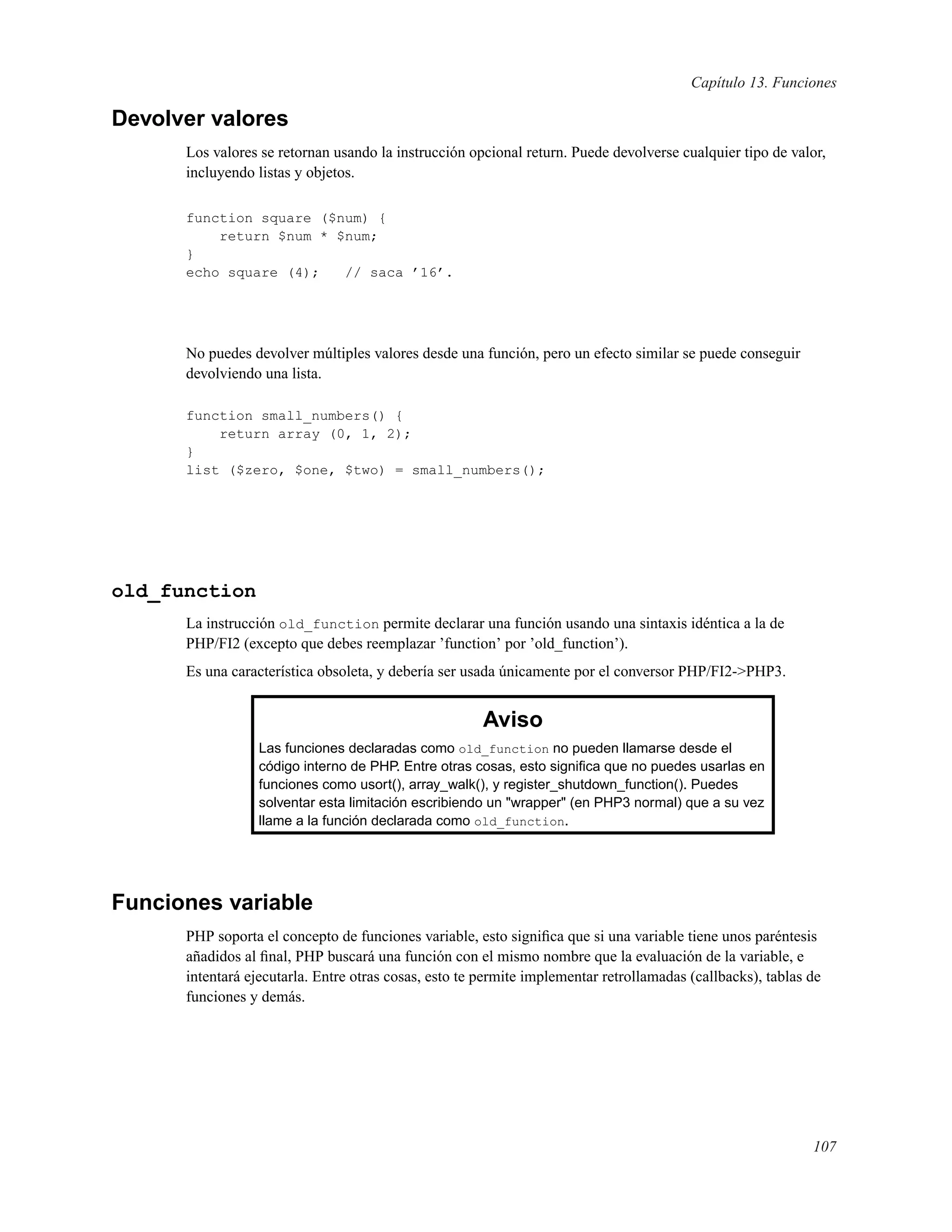 Capítulo 13. Funciones
Devolver valores
Los valores se retornan usando la instrucción opcional return. Puede devolverse cualquier tipo de valor,
incluyendo listas y objetos.
function square ($num) {
return $num * $num;
}
echo square (4); // saca ’16’.
No puedes devolver múltiples valores desde una función, pero un efecto similar se puede conseguir
devolviendo una lista.
function small_numbers() {
return array (0, 1, 2);
}
list ($zero, $one, $two) = small_numbers();
old_function
La instrucción old_function permite declarar una función usando una sintaxis idéntica a la de
PHP/FI2 (excepto que debes reemplazar ’function’ por ’old_function’).
Es una característica obsoleta, y debería ser usada únicamente por el conversor PHP/FI2->PHP3.
Aviso
Las funciones declaradas como old_function no pueden llamarse desde el
código interno de PHP. Entre otras cosas, esto signiﬁca que no puedes usarlas en
funciones como usort(), array_walk(), y register_shutdown_function(). Puedes
solventar esta limitación escribiendo un "wrapper" (en PHP3 normal) que a su vez
llame a la función declarada como old_function.
Funciones variable
PHP soporta el concepto de funciones variable, esto signiﬁca que si una variable tiene unos paréntesis
añadidos al ﬁnal, PHP buscará una función con el mismo nombre que la evaluación de la variable, e
intentará ejecutarla. Entre otras cosas, esto te permite implementar retrollamadas (callbacks), tablas de
funciones y demás.
107
 