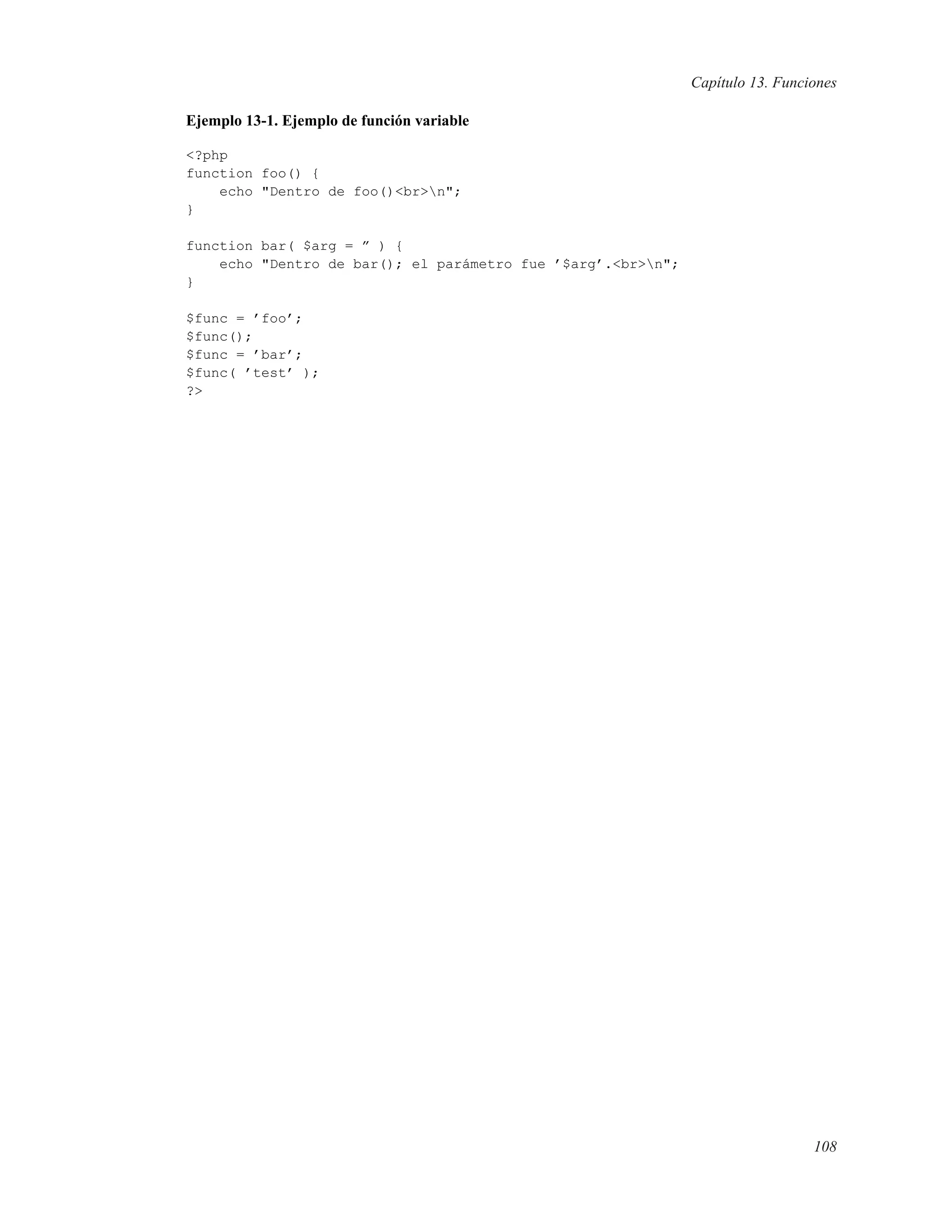 Capítulo 13. Funciones
Ejemplo 13-1. Ejemplo de función variable
<?php
function foo() {
echo "Dentro de foo()<br>n";
}
function bar( $arg = ” ) {
echo "Dentro de bar(); el parámetro fue ’$arg’.<br>n";
}
$func = ’foo’;
$func();
$func = ’bar’;
$func( ’test’ );
?>
108
 
