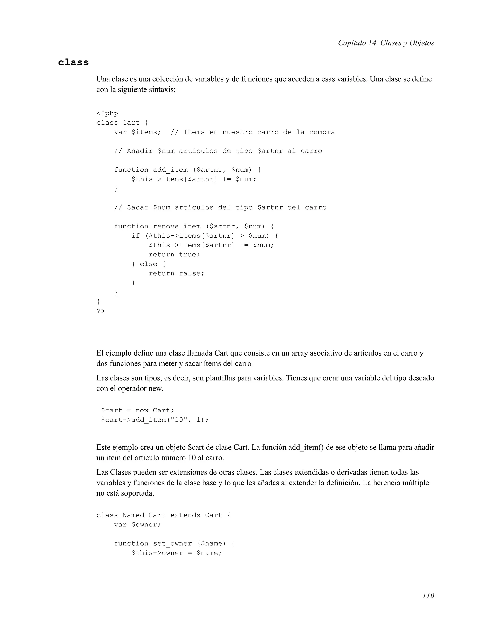 Capítulo 14. Clases y Objetos
class
Una clase es una colección de variables y de funciones que acceden a esas variables. Una clase se deﬁne
con la siguiente sintaxis:
<?php
class Cart {
var $items; // Items en nuestro carro de la compra
// Añadir $num artículos de tipo $artnr al carro
function add_item ($artnr, $num) {
$this->items[$artnr] += $num;
}
// Sacar $num artículos del tipo $artnr del carro
function remove_item ($artnr, $num) {
if ($this->items[$artnr] > $num) {
$this->items[$artnr] -= $num;
return true;
} else {
return false;
}
}
}
?>
El ejemplo deﬁne una clase llamada Cart que consiste en un array asociativo de artículos en el carro y
dos funciones para meter y sacar ítems del carro
Las clases son tipos, es decir, son plantillas para variables. Tienes que crear una variable del tipo deseado
con el operador new.
$cart = new Cart;
$cart->add_item("10", 1);
Este ejemplo crea un objeto $cart de clase Cart. La función add_item() de ese objeto se llama para añadir
un item del artículo número 10 al carro.
Las Clases pueden ser extensiones de otras clases. Las clases extendidas o derivadas tienen todas las
variables y funciones de la clase base y lo que les añadas al extender la deﬁnición. La herencia múltiple
no está soportada.
class Named_Cart extends Cart {
var $owner;
function set_owner ($name) {
$this->owner = $name;
110
 