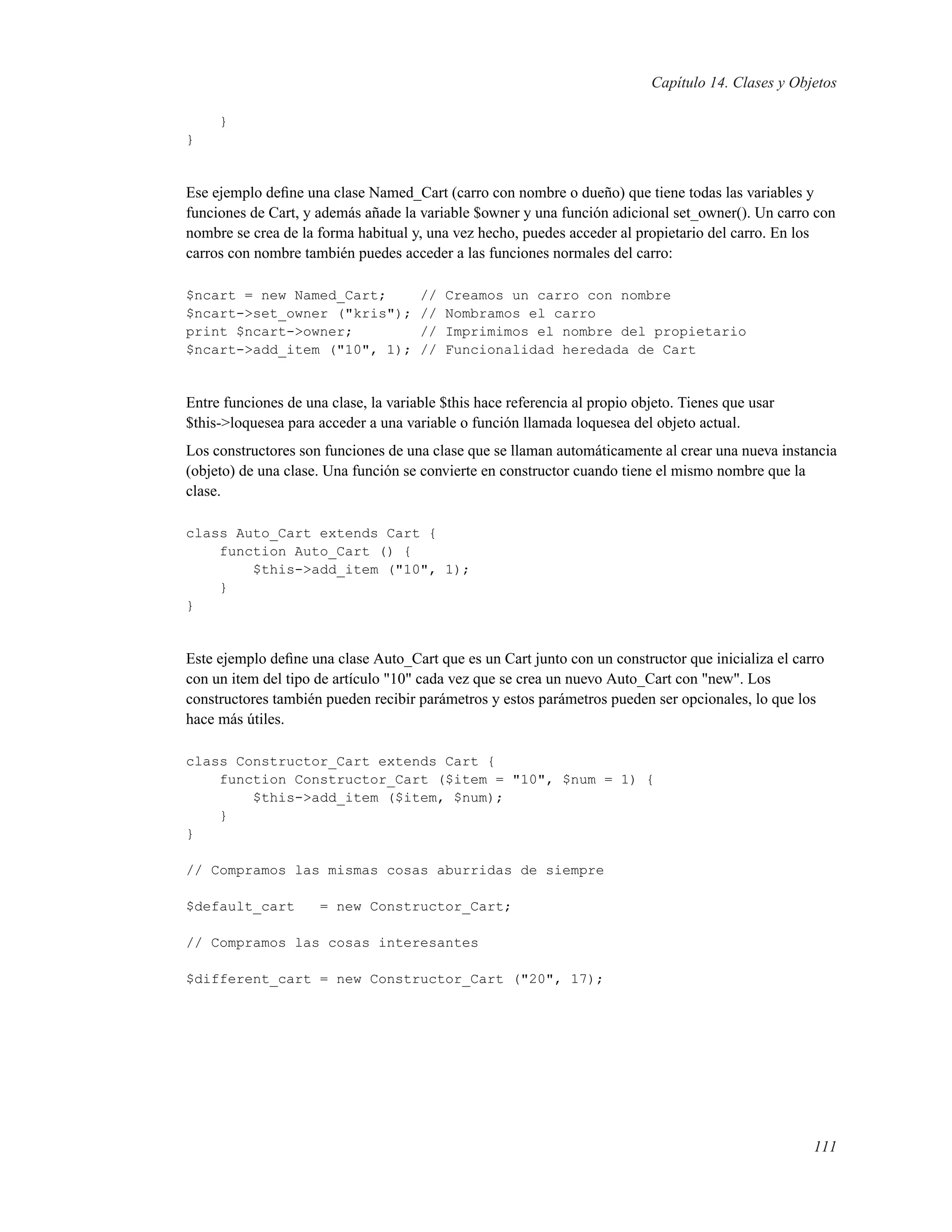 Capítulo 14. Clases y Objetos
}
}
Ese ejemplo deﬁne una clase Named_Cart (carro con nombre o dueño) que tiene todas las variables y
funciones de Cart, y además añade la variable $owner y una función adicional set_owner(). Un carro con
nombre se crea de la forma habitual y, una vez hecho, puedes acceder al propietario del carro. En los
carros con nombre también puedes acceder a las funciones normales del carro:
$ncart = new Named_Cart; // Creamos un carro con nombre
$ncart->set_owner ("kris"); // Nombramos el carro
print $ncart->owner; // Imprimimos el nombre del propietario
$ncart->add_item ("10", 1); // Funcionalidad heredada de Cart
Entre funciones de una clase, la variable $this hace referencia al propio objeto. Tienes que usar
$this->loquesea para acceder a una variable o función llamada loquesea del objeto actual.
Los constructores son funciones de una clase que se llaman automáticamente al crear una nueva instancia
(objeto) de una clase. Una función se convierte en constructor cuando tiene el mismo nombre que la
clase.
class Auto_Cart extends Cart {
function Auto_Cart () {
$this->add_item ("10", 1);
}
}
Este ejemplo deﬁne una clase Auto_Cart que es un Cart junto con un constructor que inicializa el carro
con un item del tipo de artículo "10" cada vez que se crea un nuevo Auto_Cart con "new". Los
constructores también pueden recibir parámetros y estos parámetros pueden ser opcionales, lo que los
hace más útiles.
class Constructor_Cart extends Cart {
function Constructor_Cart ($item = "10", $num = 1) {
$this->add_item ($item, $num);
}
}
// Compramos las mismas cosas aburridas de siempre
$default_cart = new Constructor_Cart;
// Compramos las cosas interesantes
$different_cart = new Constructor_Cart ("20", 17);
111
 