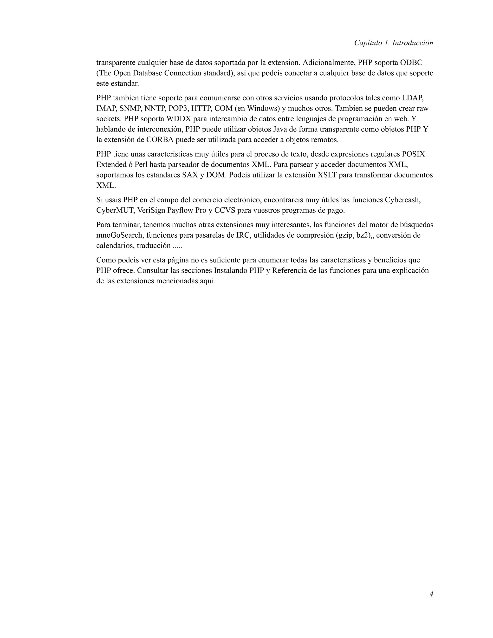 Capítulo 1. Introducción
transparente cualquier base de datos soportada por la extension. Adicionalmente, PHP soporta ODBC
(The Open Database Connection standard), asi que podeis conectar a cualquier base de datos que soporte
este estandar.
PHP tambien tiene soporte para comunicarse con otros servicios usando protocolos tales como LDAP,
IMAP, SNMP, NNTP, POP3, HTTP, COM (en Windows) y muchos otros. Tambien se pueden crear raw
sockets. PHP soporta WDDX para intercambio de datos entre lenguajes de programación en web. Y
hablando de interconexión, PHP puede utilizar objetos Java de forma transparente como objetos PHP Y
la extensión de CORBA puede ser utilizada para acceder a objetos remotos.
PHP tiene unas características muy útiles para el proceso de texto, desde expresiones regulares POSIX
Extended ó Perl hasta parseador de documentos XML. Para parsear y acceder documentos XML,
soportamos los estandares SAX y DOM. Podeis utilizar la extensión XSLT para transformar documentos
XML.
Si usais PHP en el campo del comercio electrónico, encontrareis muy útiles las funciones Cybercash,
CyberMUT, VeriSign Payﬂow Pro y CCVS para vuestros programas de pago.
Para terminar, tenemos muchas otras extensiones muy interesantes, las funciones del motor de búsquedas
mnoGoSearch, funciones para pasarelas de IRC, utilidades de compresión (gzip, bz2)„ conversión de
calendarios, traducción .....
Como podeis ver esta página no es suﬁciente para enumerar todas las características y beneﬁcios que
PHP ofrece. Consultar las secciones Instalando PHP y Referencia de las funciones para una explicación
de las extensiones mencionadas aqui.
4
 