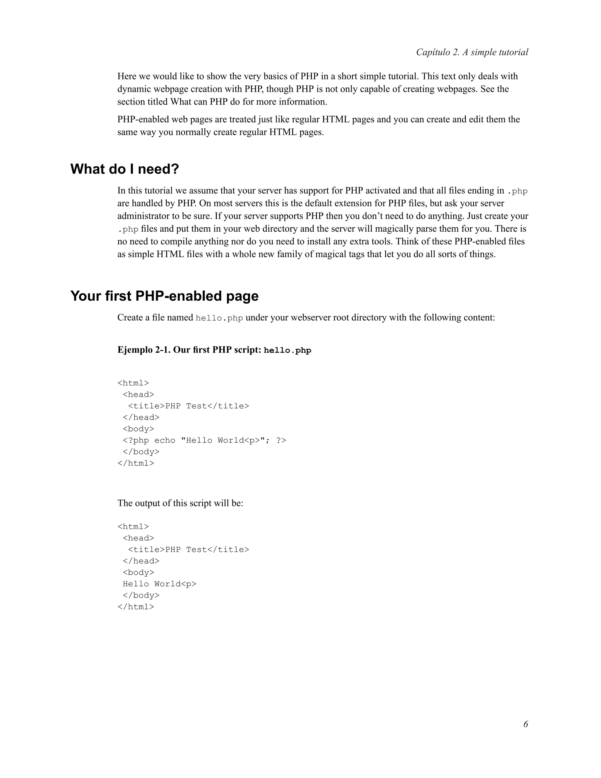Capítulo 2. A simple tutorial
Here we would like to show the very basics of PHP in a short simple tutorial. This text only deals with
dynamic webpage creation with PHP, though PHP is not only capable of creating webpages. See the
section titled What can PHP do for more information.
PHP-enabled web pages are treated just like regular HTML pages and you can create and edit them the
same way you normally create regular HTML pages.
What do I need?
In this tutorial we assume that your server has support for PHP activated and that all ﬁles ending in .php
are handled by PHP. On most servers this is the default extension for PHP ﬁles, but ask your server
administrator to be sure. If your server supports PHP then you don’t need to do anything. Just create your
.php ﬁles and put them in your web directory and the server will magically parse them for you. There is
no need to compile anything nor do you need to install any extra tools. Think of these PHP-enabled ﬁles
as simple HTML ﬁles with a whole new family of magical tags that let you do all sorts of things.
Your ﬁrst PHP-enabled page
Create a ﬁle named hello.php under your webserver root directory with the following content:
Ejemplo 2-1. Our ﬁrst PHP script: hello.php
<html>
<head>
<title>PHP Test</title>
</head>
<body>
<?php echo "Hello World<p>"; ?>
</body>
</html>
The output of this script will be:
<html>
<head>
<title>PHP Test</title>
</head>
<body>
Hello World<p>
</body>
</html>
6
 