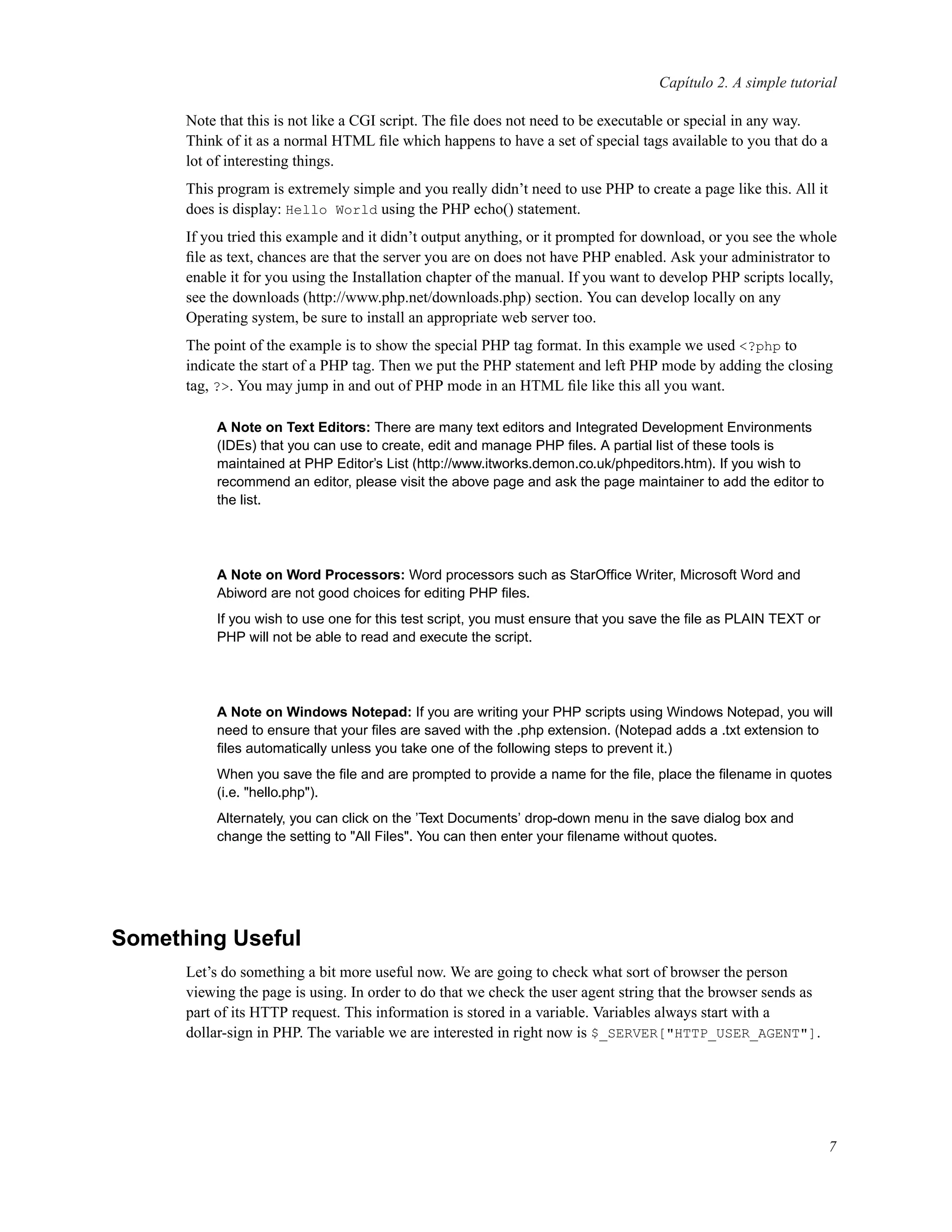 Capítulo 2. A simple tutorial
Note that this is not like a CGI script. The ﬁle does not need to be executable or special in any way.
Think of it as a normal HTML ﬁle which happens to have a set of special tags available to you that do a
lot of interesting things.
This program is extremely simple and you really didn’t need to use PHP to create a page like this. All it
does is display: Hello World using the PHP echo() statement.
If you tried this example and it didn’t output anything, or it prompted for download, or you see the whole
ﬁle as text, chances are that the server you are on does not have PHP enabled. Ask your administrator to
enable it for you using the Installation chapter of the manual. If you want to develop PHP scripts locally,
see the downloads (http://www.php.net/downloads.php) section. You can develop locally on any
Operating system, be sure to install an appropriate web server too.
The point of the example is to show the special PHP tag format. In this example we used <?php to
indicate the start of a PHP tag. Then we put the PHP statement and left PHP mode by adding the closing
tag, ?>. You may jump in and out of PHP mode in an HTML ﬁle like this all you want.
A Note on Text Editors: There are many text editors and Integrated Development Environments
(IDEs) that you can use to create, edit and manage PHP ﬁles. A partial list of these tools is
maintained at PHP Editor’s List (http://www.itworks.demon.co.uk/phpeditors.htm). If you wish to
recommend an editor, please visit the above page and ask the page maintainer to add the editor to
the list.
A Note on Word Processors: Word processors such as StarOfﬁce Writer, Microsoft Word and
Abiword are not good choices for editing PHP ﬁles.
If you wish to use one for this test script, you must ensure that you save the ﬁle as PLAIN TEXT or
PHP will not be able to read and execute the script.
A Note on Windows Notepad: If you are writing your PHP scripts using Windows Notepad, you will
need to ensure that your ﬁles are saved with the .php extension. (Notepad adds a .txt extension to
ﬁles automatically unless you take one of the following steps to prevent it.)
When you save the ﬁle and are prompted to provide a name for the ﬁle, place the ﬁlename in quotes
(i.e. "hello.php").
Alternately, you can click on the ’Text Documents’ drop-down menu in the save dialog box and
change the setting to "All Files". You can then enter your ﬁlename without quotes.
Something Useful
Let’s do something a bit more useful now. We are going to check what sort of browser the person
viewing the page is using. In order to do that we check the user agent string that the browser sends as
part of its HTTP request. This information is stored in a variable. Variables always start with a
dollar-sign in PHP. The variable we are interested in right now is $_SERVER["HTTP_USER_AGENT"].
7
 