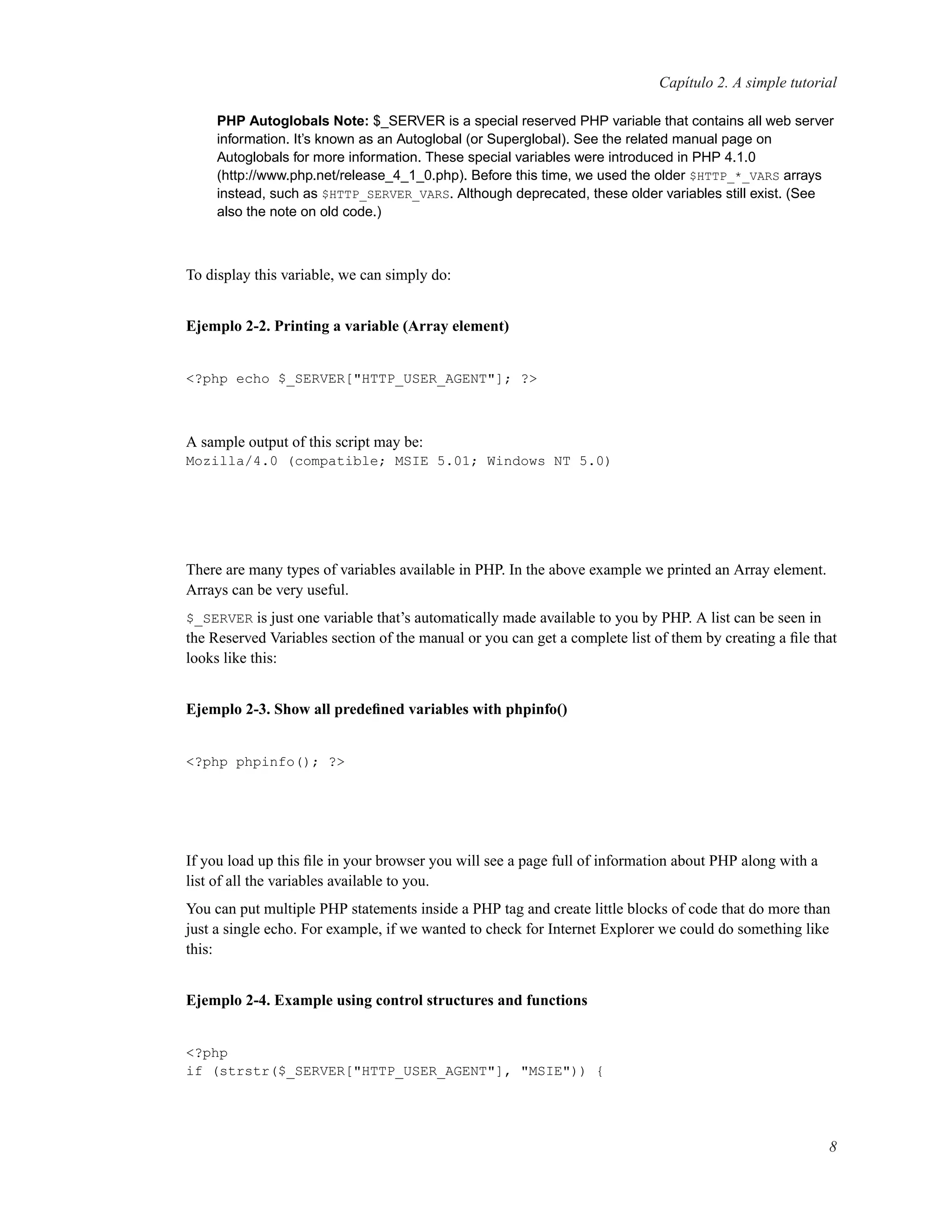 Capítulo 2. A simple tutorial
PHP Autoglobals Note: $_SERVER is a special reserved PHP variable that contains all web server
information. It’s known as an Autoglobal (or Superglobal). See the related manual page on
Autoglobals for more information. These special variables were introduced in PHP 4.1.0
(http://www.php.net/release_4_1_0.php). Before this time, we used the older $HTTP_*_VARS arrays
instead, such as $HTTP_SERVER_VARS. Although deprecated, these older variables still exist. (See
also the note on old code.)
To display this variable, we can simply do:
Ejemplo 2-2. Printing a variable (Array element)
<?php echo $_SERVER["HTTP_USER_AGENT"]; ?>
A sample output of this script may be:
Mozilla/4.0 (compatible; MSIE 5.01; Windows NT 5.0)
There are many types of variables available in PHP. In the above example we printed an Array element.
Arrays can be very useful.
$_SERVER is just one variable that’s automatically made available to you by PHP. A list can be seen in
the Reserved Variables section of the manual or you can get a complete list of them by creating a ﬁle that
looks like this:
Ejemplo 2-3. Show all predeﬁned variables with phpinfo()
<?php phpinfo(); ?>
If you load up this ﬁle in your browser you will see a page full of information about PHP along with a
list of all the variables available to you.
You can put multiple PHP statements inside a PHP tag and create little blocks of code that do more than
just a single echo. For example, if we wanted to check for Internet Explorer we could do something like
this:
Ejemplo 2-4. Example using control structures and functions
<?php
if (strstr($_SERVER["HTTP_USER_AGENT"], "MSIE")) {
8
 