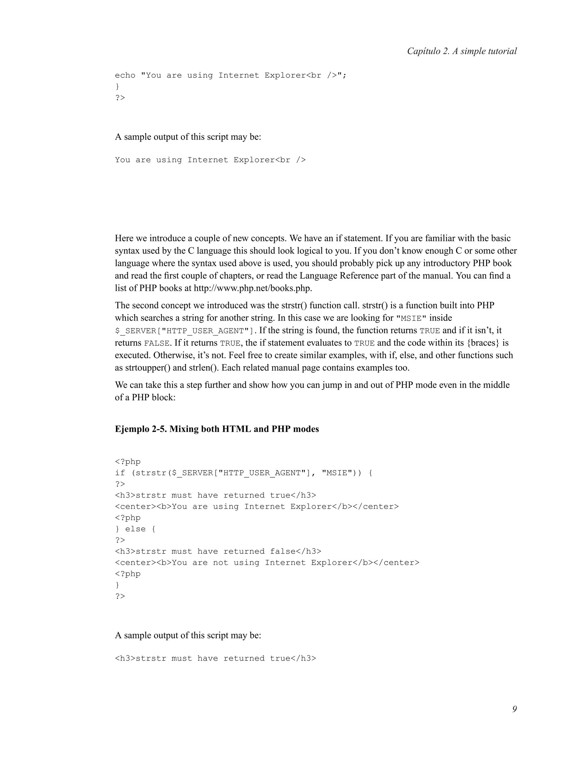 Capítulo 2. A simple tutorial
echo "You are using Internet Explorer<br />";
}
?>
A sample output of this script may be:
You are using Internet Explorer<br />
Here we introduce a couple of new concepts. We have an if statement. If you are familiar with the basic
syntax used by the C language this should look logical to you. If you don’t know enough C or some other
language where the syntax used above is used, you should probably pick up any introductory PHP book
and read the ﬁrst couple of chapters, or read the Language Reference part of the manual. You can ﬁnd a
list of PHP books at http://www.php.net/books.php.
The second concept we introduced was the strstr() function call. strstr() is a function built into PHP
which searches a string for another string. In this case we are looking for "MSIE" inside
$_SERVER["HTTP_USER_AGENT"]. If the string is found, the function returns TRUE and if it isn’t, it
returns FALSE. If it returns TRUE, the if statement evaluates to TRUE and the code within its {braces} is
executed. Otherwise, it’s not. Feel free to create similar examples, with if, else, and other functions such
as strtoupper() and strlen(). Each related manual page contains examples too.
We can take this a step further and show how you can jump in and out of PHP mode even in the middle
of a PHP block:
Ejemplo 2-5. Mixing both HTML and PHP modes
<?php
if (strstr($_SERVER["HTTP_USER_AGENT"], "MSIE")) {
?>
<h3>strstr must have returned true</h3>
<center><b>You are using Internet Explorer</b></center>
<?php
} else {
?>
<h3>strstr must have returned false</h3>
<center><b>You are not using Internet Explorer</b></center>
<?php
}
?>
A sample output of this script may be:
<h3>strstr must have returned true</h3>
9
 