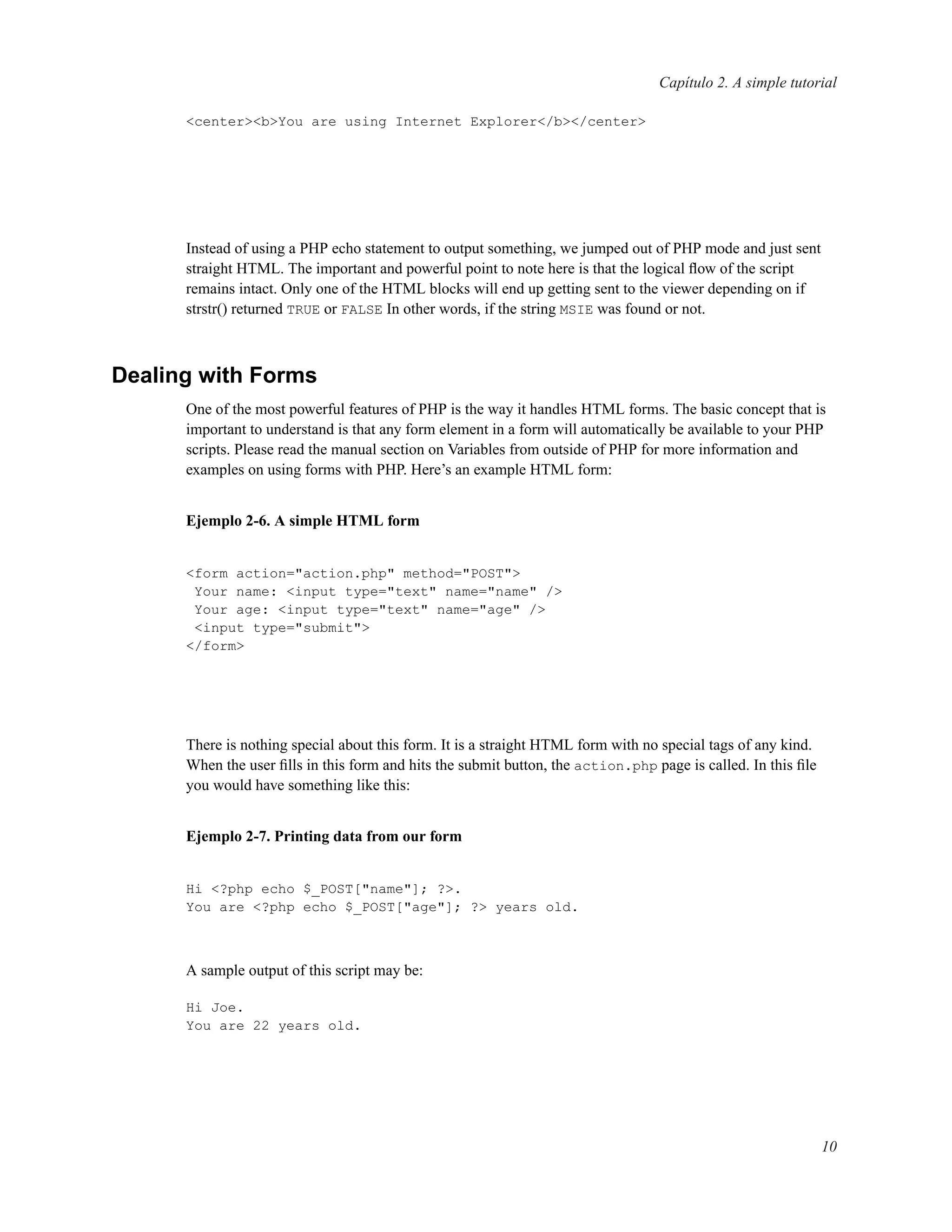 Capítulo 2. A simple tutorial
<center><b>You are using Internet Explorer</b></center>
Instead of using a PHP echo statement to output something, we jumped out of PHP mode and just sent
straight HTML. The important and powerful point to note here is that the logical ﬂow of the script
remains intact. Only one of the HTML blocks will end up getting sent to the viewer depending on if
strstr() returned TRUE or FALSE In other words, if the string MSIE was found or not.
Dealing with Forms
One of the most powerful features of PHP is the way it handles HTML forms. The basic concept that is
important to understand is that any form element in a form will automatically be available to your PHP
scripts. Please read the manual section on Variables from outside of PHP for more information and
examples on using forms with PHP. Here’s an example HTML form:
Ejemplo 2-6. A simple HTML form
<form action="action.php" method="POST">
Your name: <input type="text" name="name" />
Your age: <input type="text" name="age" />
<input type="submit">
</form>
There is nothing special about this form. It is a straight HTML form with no special tags of any kind.
When the user ﬁlls in this form and hits the submit button, the action.php page is called. In this ﬁle
you would have something like this:
Ejemplo 2-7. Printing data from our form
Hi <?php echo $_POST["name"]; ?>.
You are <?php echo $_POST["age"]; ?> years old.
A sample output of this script may be:
Hi Joe.
You are 22 years old.
10
 