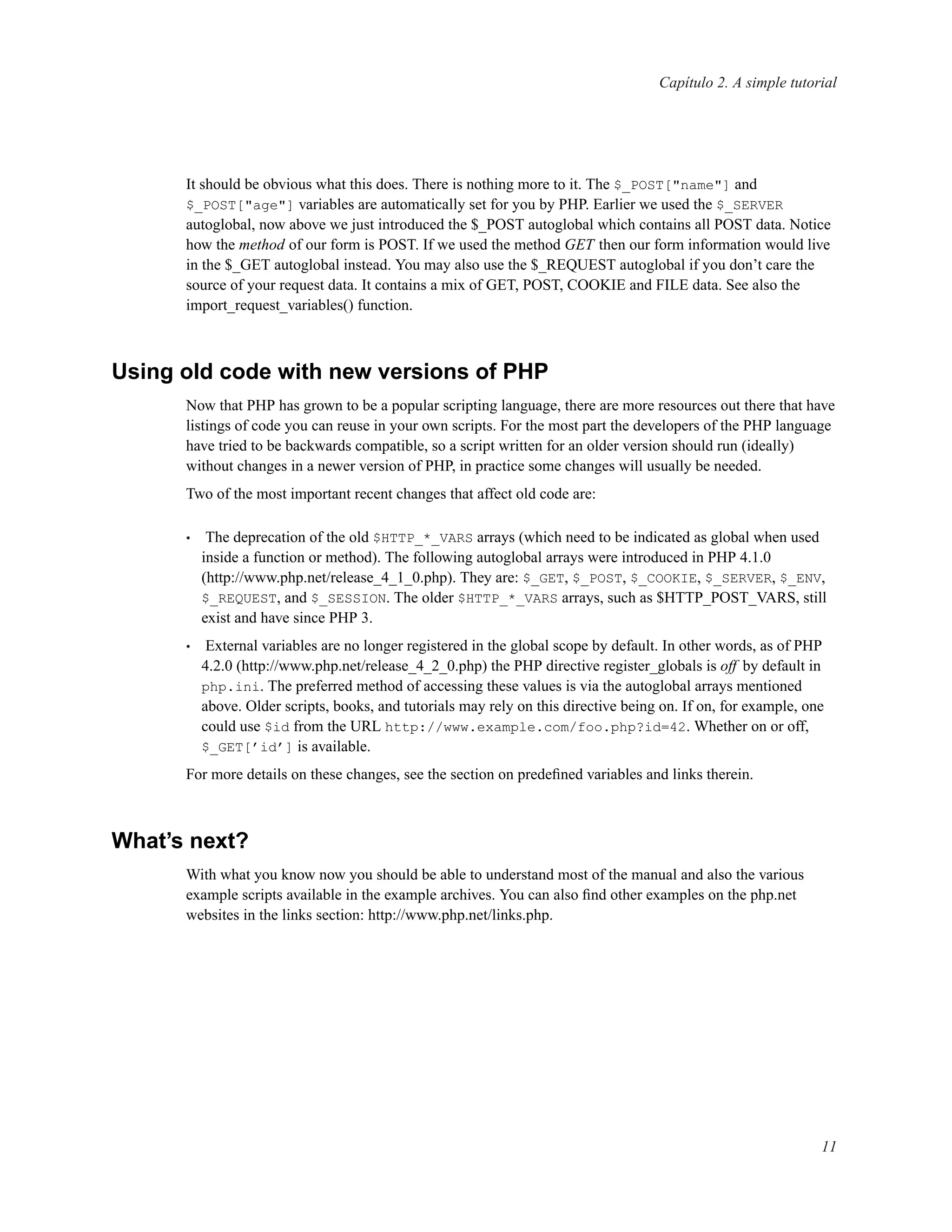Capítulo 2. A simple tutorial
It should be obvious what this does. There is nothing more to it. The $_POST["name"] and
$_POST["age"] variables are automatically set for you by PHP. Earlier we used the $_SERVER
autoglobal, now above we just introduced the $_POST autoglobal which contains all POST data. Notice
how the method of our form is POST. If we used the method GET then our form information would live
in the $_GET autoglobal instead. You may also use the $_REQUEST autoglobal if you don’t care the
source of your request data. It contains a mix of GET, POST, COOKIE and FILE data. See also the
import_request_variables() function.
Using old code with new versions of PHP
Now that PHP has grown to be a popular scripting language, there are more resources out there that have
listings of code you can reuse in your own scripts. For the most part the developers of the PHP language
have tried to be backwards compatible, so a script written for an older version should run (ideally)
without changes in a newer version of PHP, in practice some changes will usually be needed.
Two of the most important recent changes that affect old code are:
• The deprecation of the old $HTTP_*_VARS arrays (which need to be indicated as global when used
inside a function or method). The following autoglobal arrays were introduced in PHP 4.1.0
(http://www.php.net/release_4_1_0.php). They are: $_GET, $_POST, $_COOKIE, $_SERVER, $_ENV,
$_REQUEST, and $_SESSION. The older $HTTP_*_VARS arrays, such as $HTTP_POST_VARS, still
exist and have since PHP 3.
• External variables are no longer registered in the global scope by default. In other words, as of PHP
4.2.0 (http://www.php.net/release_4_2_0.php) the PHP directive register_globals is off by default in
php.ini. The preferred method of accessing these values is via the autoglobal arrays mentioned
above. Older scripts, books, and tutorials may rely on this directive being on. If on, for example, one
could use $id from the URL http://www.example.com/foo.php?id=42. Whether on or off,
$_GET[’id’] is available.
For more details on these changes, see the section on predeﬁned variables and links therein.
What’s next?
With what you know now you should be able to understand most of the manual and also the various
example scripts available in the example archives. You can also ﬁnd other examples on the php.net
websites in the links section: http://www.php.net/links.php.
11
 