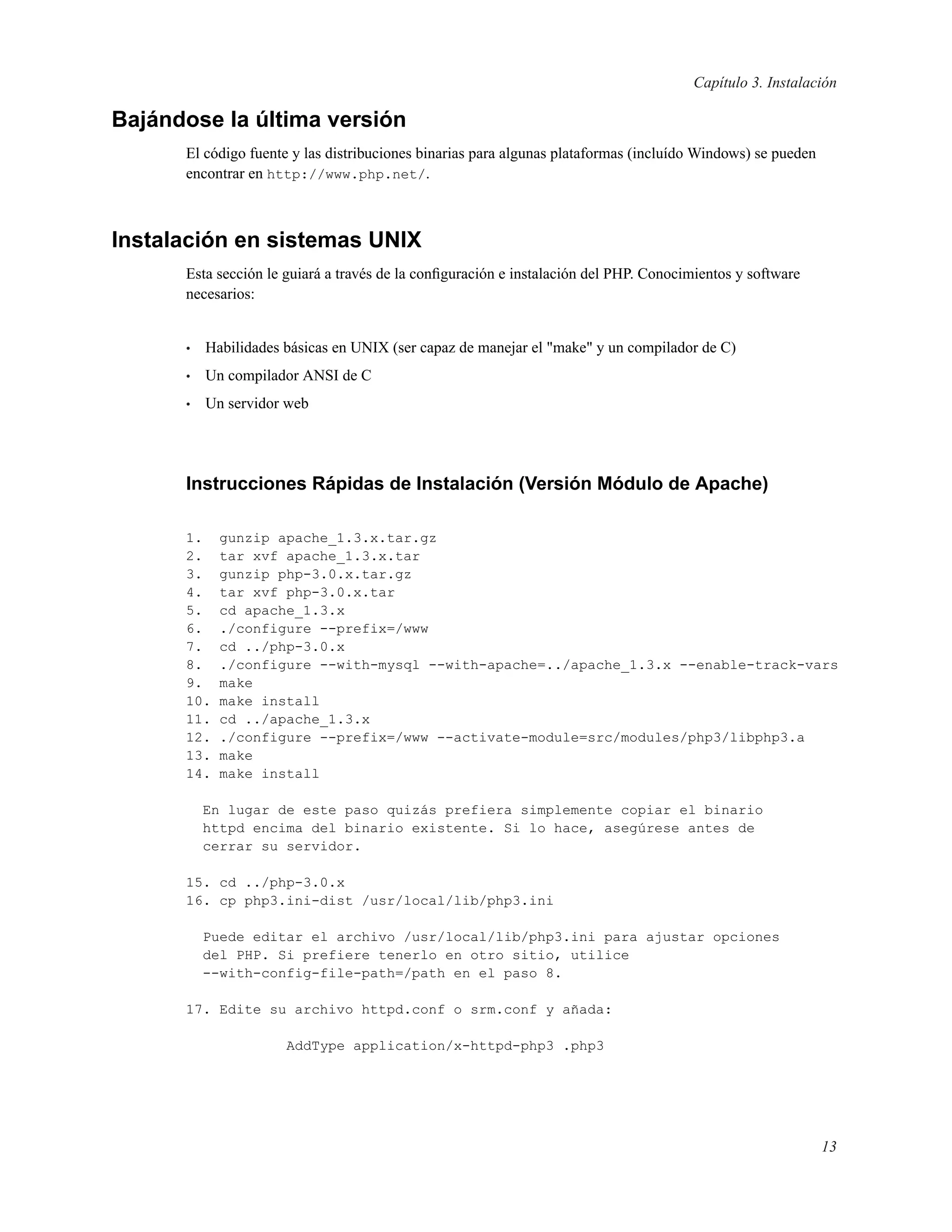 Capítulo 3. Instalación
Bajándose la última versión
El código fuente y las distribuciones binarias para algunas plataformas (incluído Windows) se pueden
encontrar en http://www.php.net/.
Instalación en sistemas UNIX
Esta sección le guiará a través de la conﬁguración e instalación del PHP. Conocimientos y software
necesarios:
• Habilidades básicas en UNIX (ser capaz de manejar el "make" y un compilador de C)
• Un compilador ANSI de C
• Un servidor web
Instrucciones Rápidas de Instalación (Versión Módulo de Apache)
1. gunzip apache_1.3.x.tar.gz
2. tar xvf apache_1.3.x.tar
3. gunzip php-3.0.x.tar.gz
4. tar xvf php-3.0.x.tar
5. cd apache_1.3.x
6. ./configure --prefix=/www
7. cd ../php-3.0.x
8. ./configure --with-mysql --with-apache=../apache_1.3.x --enable-track-vars
9. make
10. make install
11. cd ../apache_1.3.x
12. ./configure --prefix=/www --activate-module=src/modules/php3/libphp3.a
13. make
14. make install
En lugar de este paso quizás prefiera simplemente copiar el binario
httpd encima del binario existente. Si lo hace, asegúrese antes de
cerrar su servidor.
15. cd ../php-3.0.x
16. cp php3.ini-dist /usr/local/lib/php3.ini
Puede editar el archivo /usr/local/lib/php3.ini para ajustar opciones
del PHP. Si prefiere tenerlo en otro sitio, utilice
--with-config-file-path=/path en el paso 8.
17. Edite su archivo httpd.conf o srm.conf y añada:
AddType application/x-httpd-php3 .php3
13
 