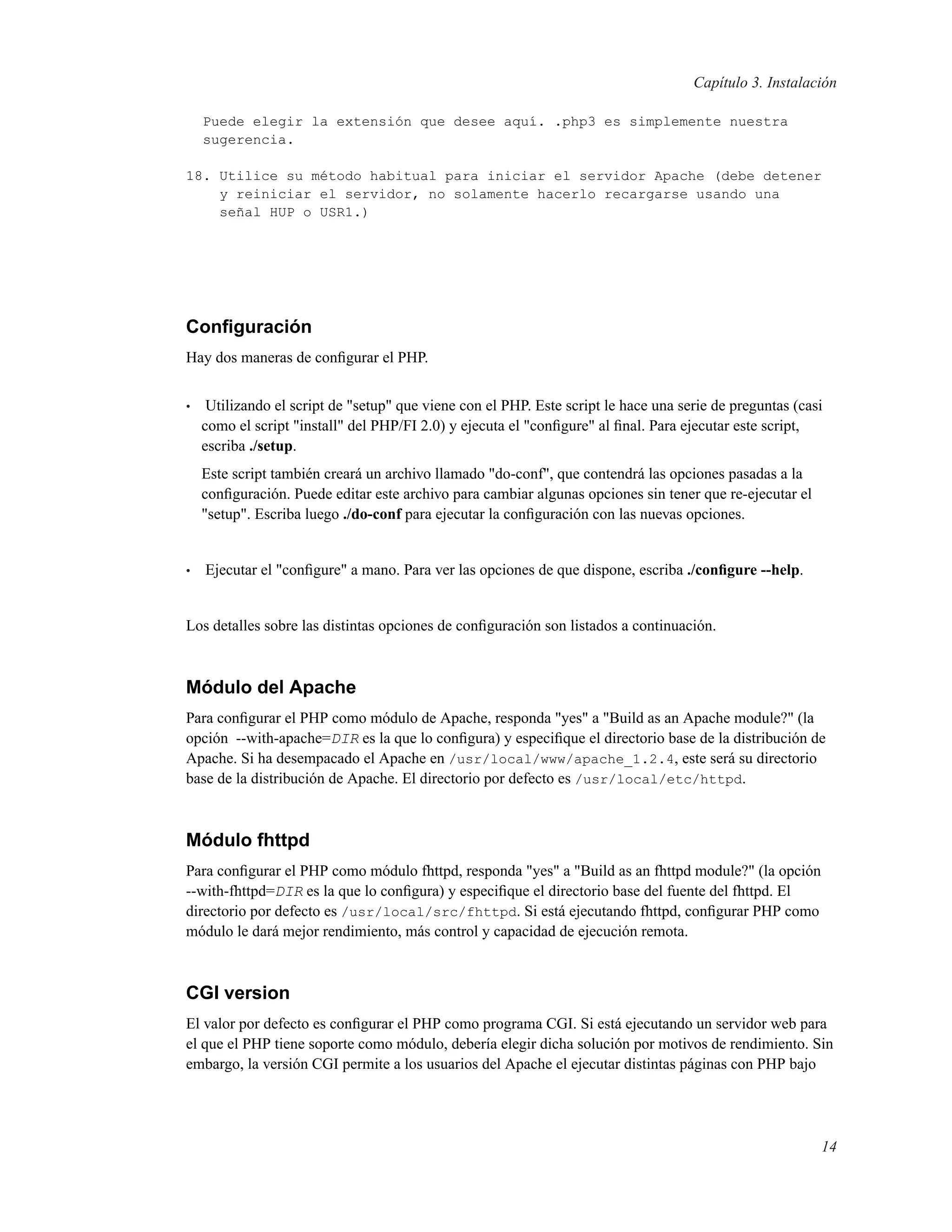 Capítulo 3. Instalación
Puede elegir la extensión que desee aquí. .php3 es simplemente nuestra
sugerencia.
18. Utilice su método habitual para iniciar el servidor Apache (debe detener
y reiniciar el servidor, no solamente hacerlo recargarse usando una
señal HUP o USR1.)
Conﬁguración
Hay dos maneras de conﬁgurar el PHP.
• Utilizando el script de "setup" que viene con el PHP. Este script le hace una serie de preguntas (casi
como el script "install" del PHP/FI 2.0) y ejecuta el "conﬁgure" al ﬁnal. Para ejecutar este script,
escriba ./setup.
Este script también creará un archivo llamado "do-conf", que contendrá las opciones pasadas a la
conﬁguración. Puede editar este archivo para cambiar algunas opciones sin tener que re-ejecutar el
"setup". Escriba luego ./do-conf para ejecutar la conﬁguración con las nuevas opciones.
• Ejecutar el "conﬁgure" a mano. Para ver las opciones de que dispone, escriba ./conﬁgure --help.
Los detalles sobre las distintas opciones de conﬁguración son listados a continuación.
Módulo del Apache
Para conﬁgurar el PHP como módulo de Apache, responda "yes" a "Build as an Apache module?" (la
opción --with-apache=DIR es la que lo conﬁgura) y especiﬁque el directorio base de la distribución de
Apache. Si ha desempacado el Apache en /usr/local/www/apache_1.2.4, este será su directorio
base de la distribución de Apache. El directorio por defecto es /usr/local/etc/httpd.
Módulo fhttpd
Para conﬁgurar el PHP como módulo fhttpd, responda "yes" a "Build as an fhttpd module?" (la opción
--with-fhttpd=DIR es la que lo conﬁgura) y especiﬁque el directorio base del fuente del fhttpd. El
directorio por defecto es /usr/local/src/fhttpd. Si está ejecutando fhttpd, conﬁgurar PHP como
módulo le dará mejor rendimiento, más control y capacidad de ejecución remota.
CGI version
El valor por defecto es conﬁgurar el PHP como programa CGI. Si está ejecutando un servidor web para
el que el PHP tiene soporte como módulo, debería elegir dicha solución por motivos de rendimiento. Sin
embargo, la versión CGI permite a los usuarios del Apache el ejecutar distintas páginas con PHP bajo
14
 