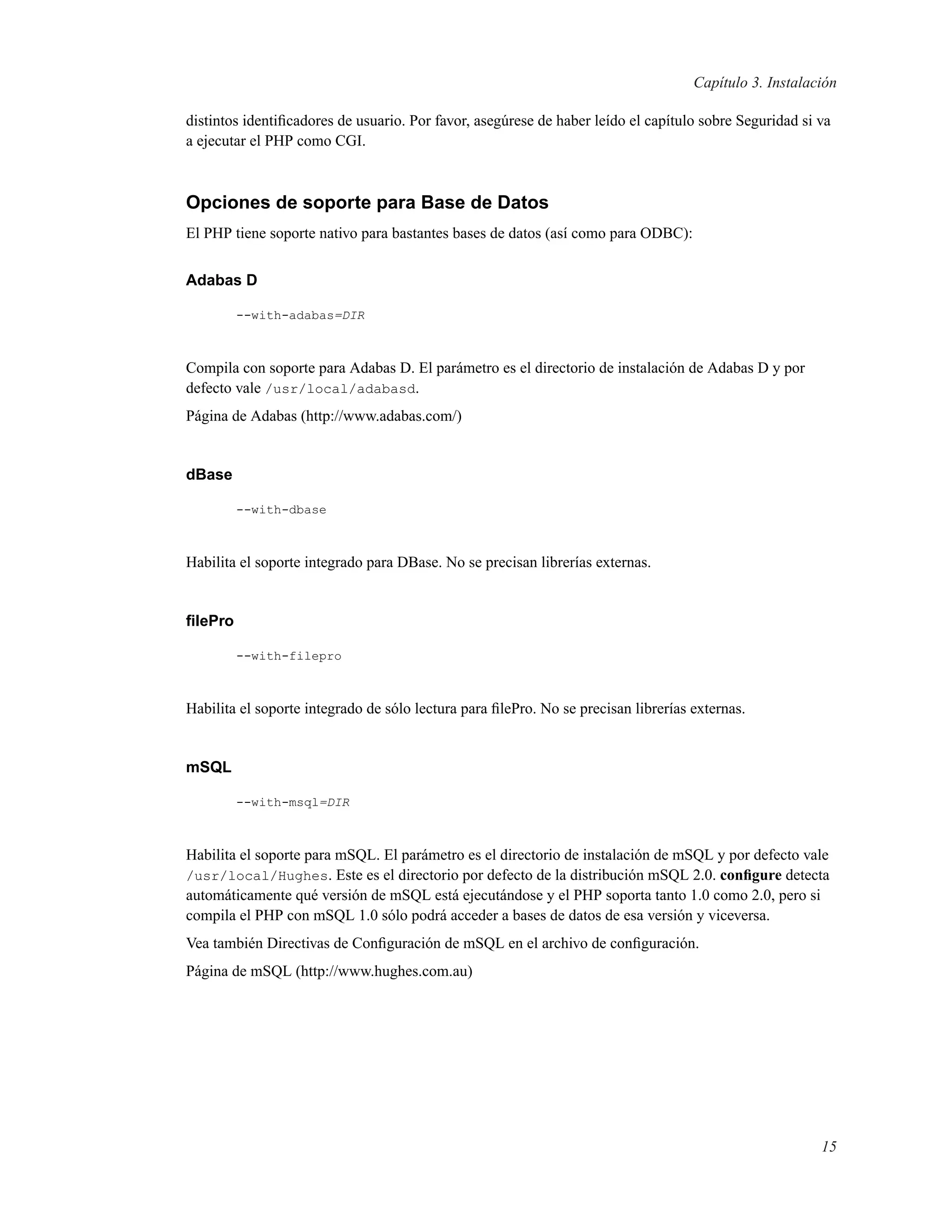 Capítulo 3. Instalación
distintos identiﬁcadores de usuario. Por favor, asegúrese de haber leído el capítulo sobre Seguridad si va
a ejecutar el PHP como CGI.
Opciones de soporte para Base de Datos
El PHP tiene soporte nativo para bastantes bases de datos (así como para ODBC):
Adabas D
--with-adabas=DIR
Compila con soporte para Adabas D. El parámetro es el directorio de instalación de Adabas D y por
defecto vale /usr/local/adabasd.
Página de Adabas (http://www.adabas.com/)
dBase
--with-dbase
Habilita el soporte integrado para DBase. No se precisan librerías externas.
ﬁlePro
--with-filepro
Habilita el soporte integrado de sólo lectura para ﬁlePro. No se precisan librerías externas.
mSQL
--with-msql=DIR
Habilita el soporte para mSQL. El parámetro es el directorio de instalación de mSQL y por defecto vale
/usr/local/Hughes. Este es el directorio por defecto de la distribución mSQL 2.0. conﬁgure detecta
automáticamente qué versión de mSQL está ejecutándose y el PHP soporta tanto 1.0 como 2.0, pero si
compila el PHP con mSQL 1.0 sólo podrá acceder a bases de datos de esa versión y viceversa.
Vea también Directivas de Conﬁguración de mSQL en el archivo de conﬁguración.
Página de mSQL (http://www.hughes.com.au)
15
 