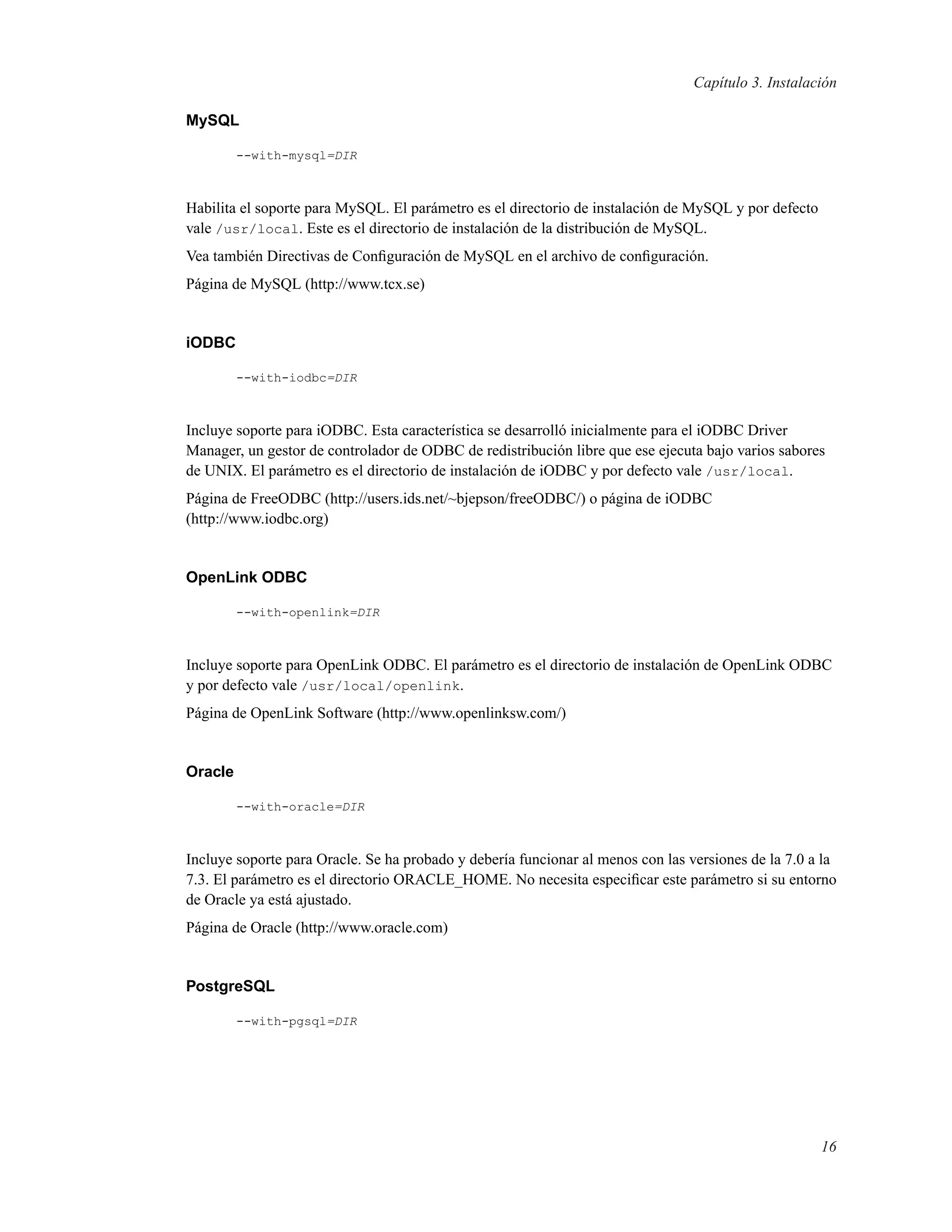 Capítulo 3. Instalación
MySQL
--with-mysql=DIR
Habilita el soporte para MySQL. El parámetro es el directorio de instalación de MySQL y por defecto
vale /usr/local. Este es el directorio de instalación de la distribución de MySQL.
Vea también Directivas de Conﬁguración de MySQL en el archivo de conﬁguración.
Página de MySQL (http://www.tcx.se)
iODBC
--with-iodbc=DIR
Incluye soporte para iODBC. Esta característica se desarrolló inicialmente para el iODBC Driver
Manager, un gestor de controlador de ODBC de redistribución libre que ese ejecuta bajo varios sabores
de UNIX. El parámetro es el directorio de instalación de iODBC y por defecto vale /usr/local.
Página de FreeODBC (http://users.ids.net/~bjepson/freeODBC/) o página de iODBC
(http://www.iodbc.org)
OpenLink ODBC
--with-openlink=DIR
Incluye soporte para OpenLink ODBC. El parámetro es el directorio de instalación de OpenLink ODBC
y por defecto vale /usr/local/openlink.
Página de OpenLink Software (http://www.openlinksw.com/)
Oracle
--with-oracle=DIR
Incluye soporte para Oracle. Se ha probado y debería funcionar al menos con las versiones de la 7.0 a la
7.3. El parámetro es el directorio ORACLE_HOME. No necesita especiﬁcar este parámetro si su entorno
de Oracle ya está ajustado.
Página de Oracle (http://www.oracle.com)
PostgreSQL
--with-pgsql=DIR
16
 