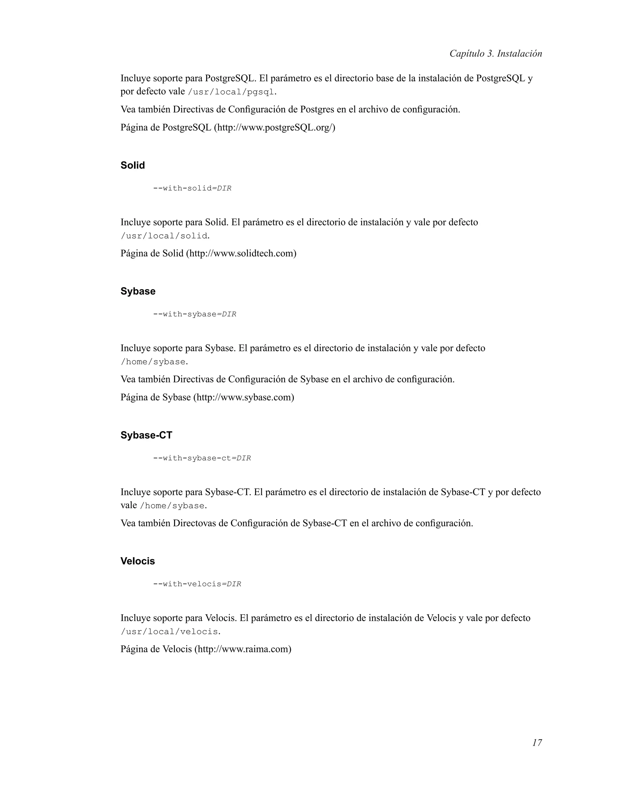 Capítulo 3. Instalación
Incluye soporte para PostgreSQL. El parámetro es el directorio base de la instalación de PostgreSQL y
por defecto vale /usr/local/pgsql.
Vea también Directivas de Conﬁguración de Postgres en el archivo de conﬁguración.
Página de PostgreSQL (http://www.postgreSQL.org/)
Solid
--with-solid=DIR
Incluye soporte para Solid. El parámetro es el directorio de instalación y vale por defecto
/usr/local/solid.
Página de Solid (http://www.solidtech.com)
Sybase
--with-sybase=DIR
Incluye soporte para Sybase. El parámetro es el directorio de instalación y vale por defecto
/home/sybase.
Vea también Directivas de Conﬁguración de Sybase en el archivo de conﬁguración.
Página de Sybase (http://www.sybase.com)
Sybase-CT
--with-sybase-ct=DIR
Incluye soporte para Sybase-CT. El parámetro es el directorio de instalación de Sybase-CT y por defecto
vale /home/sybase.
Vea también Directovas de Conﬁguración de Sybase-CT en el archivo de conﬁguración.
Velocis
--with-velocis=DIR
Incluye soporte para Velocis. El parámetro es el directorio de instalación de Velocis y vale por defecto
/usr/local/velocis.
Página de Velocis (http://www.raima.com)
17
 