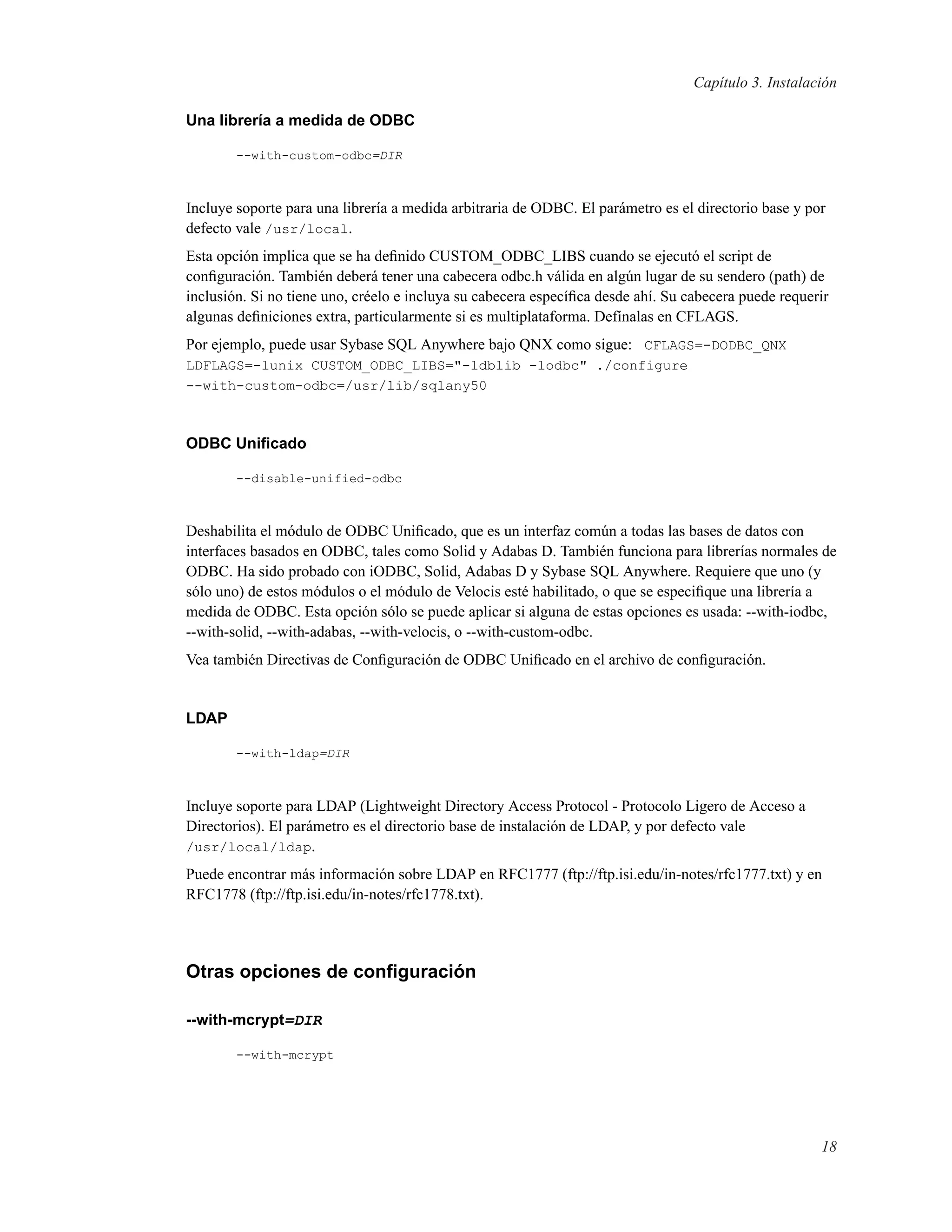 Capítulo 3. Instalación
Una librería a medida de ODBC
--with-custom-odbc=DIR
Incluye soporte para una librería a medida arbitraria de ODBC. El parámetro es el directorio base y por
defecto vale /usr/local.
Esta opción implica que se ha deﬁnido CUSTOM_ODBC_LIBS cuando se ejecutó el script de
conﬁguración. También deberá tener una cabecera odbc.h válida en algún lugar de su sendero (path) de
inclusión. Si no tiene uno, créelo e incluya su cabecera especíﬁca desde ahí. Su cabecera puede requerir
algunas deﬁniciones extra, particularmente si es multiplataforma. Defínalas en CFLAGS.
Por ejemplo, puede usar Sybase SQL Anywhere bajo QNX como sigue: CFLAGS=-DODBC_QNX
LDFLAGS=-lunix CUSTOM_ODBC_LIBS="-ldblib -lodbc" ./configure
--with-custom-odbc=/usr/lib/sqlany50
ODBC Uniﬁcado
--disable-unified-odbc
Deshabilita el módulo de ODBC Uniﬁcado, que es un interfaz común a todas las bases de datos con
interfaces basados en ODBC, tales como Solid y Adabas D. También funciona para librerías normales de
ODBC. Ha sido probado con iODBC, Solid, Adabas D y Sybase SQL Anywhere. Requiere que uno (y
sólo uno) de estos módulos o el módulo de Velocis esté habilitado, o que se especiﬁque una librería a
medida de ODBC. Esta opción sólo se puede aplicar si alguna de estas opciones es usada: --with-iodbc,
--with-solid, --with-adabas, --with-velocis, o --with-custom-odbc.
Vea también Directivas de Conﬁguración de ODBC Uniﬁcado en el archivo de conﬁguración.
LDAP
--with-ldap=DIR
Incluye soporte para LDAP (Lightweight Directory Access Protocol - Protocolo Ligero de Acceso a
Directorios). El parámetro es el directorio base de instalación de LDAP, y por defecto vale
/usr/local/ldap.
Puede encontrar más información sobre LDAP en RFC1777 (ftp://ftp.isi.edu/in-notes/rfc1777.txt) y en
RFC1778 (ftp://ftp.isi.edu/in-notes/rfc1778.txt).
Otras opciones de conﬁguración
--with-mcrypt=DIR
--with-mcrypt
18
 