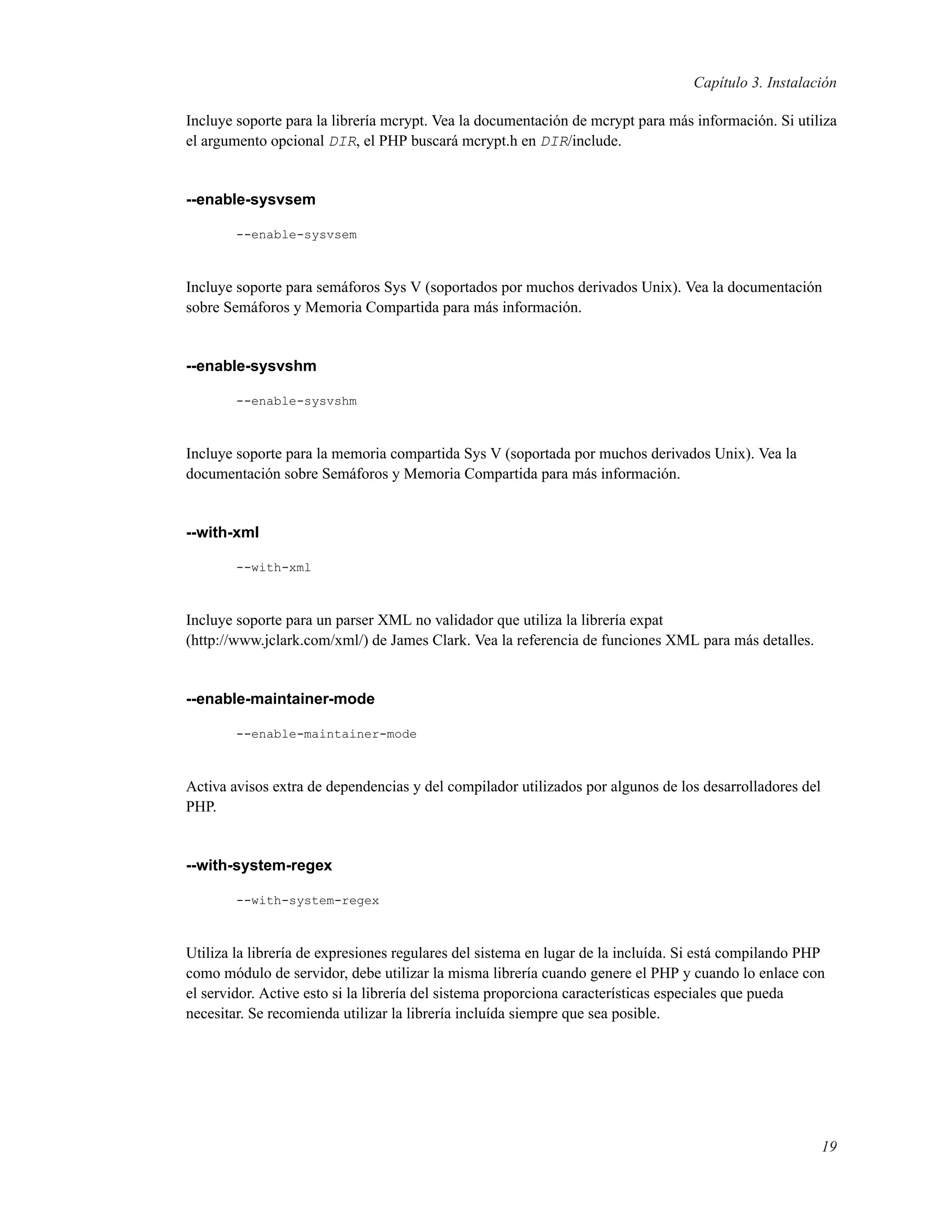 Capítulo 3. Instalación
Incluye soporte para la librería mcrypt. Vea la documentación de mcrypt para más información. Si utiliza
el argumento opcional DIR, el PHP buscará mcrypt.h en DIR/include.
--enable-sysvsem
--enable-sysvsem
Incluye soporte para semáforos Sys V (soportados por muchos derivados Unix). Vea la documentación
sobre Semáforos y Memoria Compartida para más información.
--enable-sysvshm
--enable-sysvshm
Incluye soporte para la memoria compartida Sys V (soportada por muchos derivados Unix). Vea la
documentación sobre Semáforos y Memoria Compartida para más información.
--with-xml
--with-xml
Incluye soporte para un parser XML no validador que utiliza la librería expat
(http://www.jclark.com/xml/) de James Clark. Vea la referencia de funciones XML para más detalles.
--enable-maintainer-mode
--enable-maintainer-mode
Activa avisos extra de dependencias y del compilador utilizados por algunos de los desarrolladores del
PHP.
--with-system-regex
--with-system-regex
Utiliza la librería de expresiones regulares del sistema en lugar de la incluída. Si está compilando PHP
como módulo de servidor, debe utilizar la misma librería cuando genere el PHP y cuando lo enlace con
el servidor. Active esto si la librería del sistema proporciona características especiales que pueda
necesitar. Se recomienda utilizar la librería incluída siempre que sea posible.
19
 