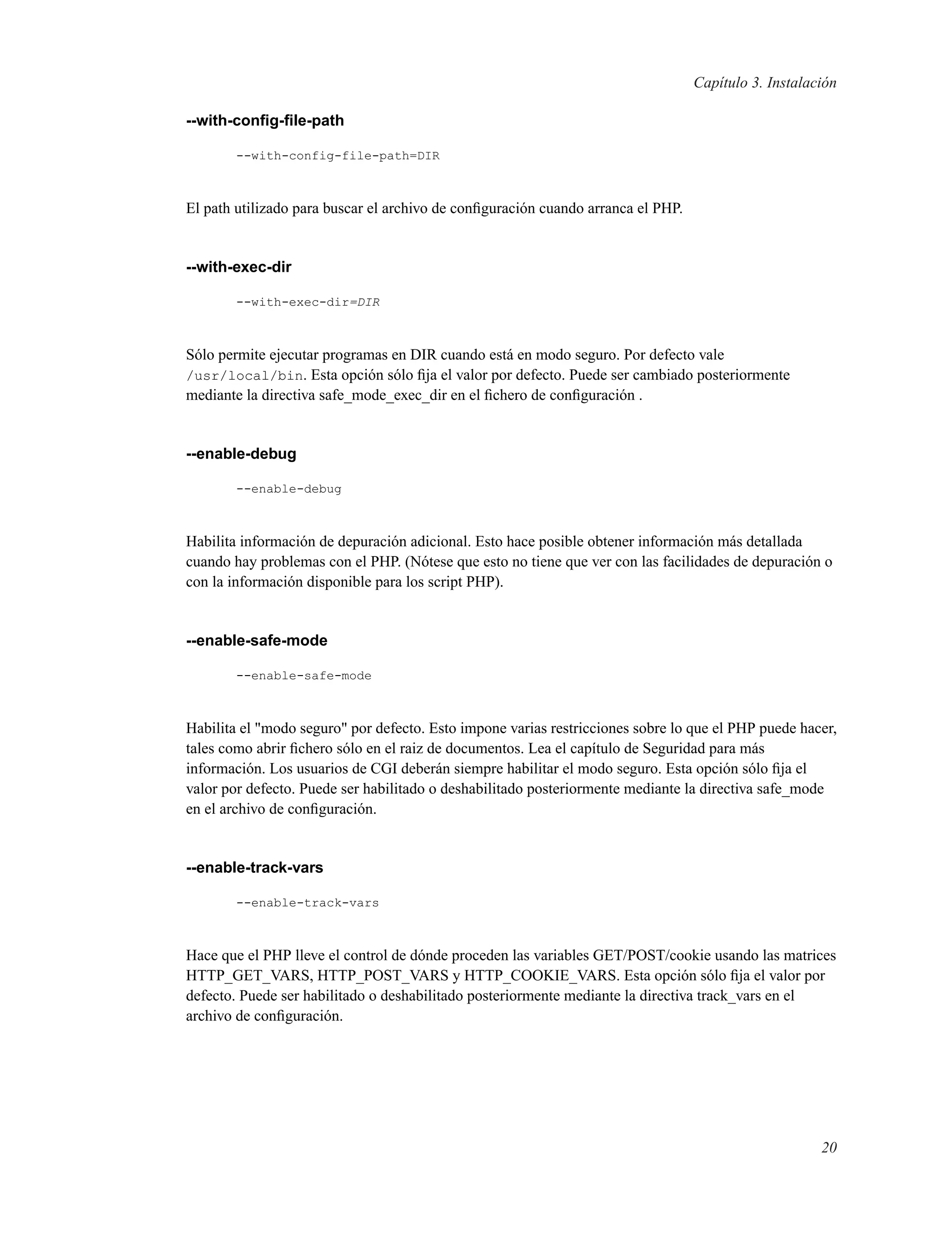 Capítulo 3. Instalación
--with-conﬁg-ﬁle-path
--with-config-file-path=DIR
El path utilizado para buscar el archivo de conﬁguración cuando arranca el PHP.
--with-exec-dir
--with-exec-dir=DIR
Sólo permite ejecutar programas en DIR cuando está en modo seguro. Por defecto vale
/usr/local/bin. Esta opción sólo ﬁja el valor por defecto. Puede ser cambiado posteriormente
mediante la directiva safe_mode_exec_dir en el ﬁchero de conﬁguración .
--enable-debug
--enable-debug
Habilita información de depuración adicional. Esto hace posible obtener información más detallada
cuando hay problemas con el PHP. (Nótese que esto no tiene que ver con las facilidades de depuración o
con la información disponible para los script PHP).
--enable-safe-mode
--enable-safe-mode
Habilita el "modo seguro" por defecto. Esto impone varias restricciones sobre lo que el PHP puede hacer,
tales como abrir ﬁchero sólo en el raiz de documentos. Lea el capítulo de Seguridad para más
información. Los usuarios de CGI deberán siempre habilitar el modo seguro. Esta opción sólo ﬁja el
valor por defecto. Puede ser habilitado o deshabilitado posteriormente mediante la directiva safe_mode
en el archivo de conﬁguración.
--enable-track-vars
--enable-track-vars
Hace que el PHP lleve el control de dónde proceden las variables GET/POST/cookie usando las matrices
HTTP_GET_VARS, HTTP_POST_VARS y HTTP_COOKIE_VARS. Esta opción sólo ﬁja el valor por
defecto. Puede ser habilitado o deshabilitado posteriormente mediante la directiva track_vars en el
archivo de conﬁguración.
20
 