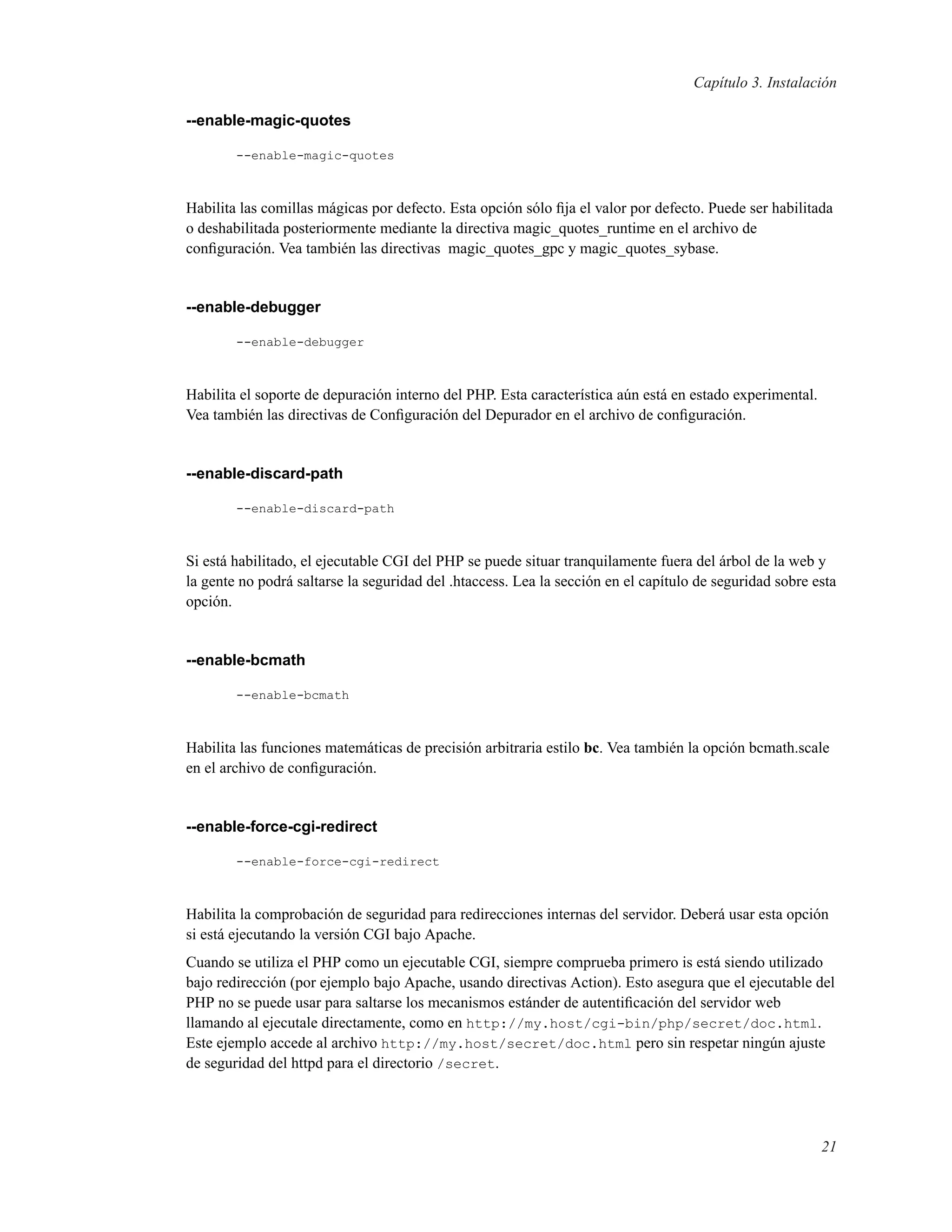 Capítulo 3. Instalación
--enable-magic-quotes
--enable-magic-quotes
Habilita las comillas mágicas por defecto. Esta opción sólo ﬁja el valor por defecto. Puede ser habilitada
o deshabilitada posteriormente mediante la directiva magic_quotes_runtime en el archivo de
conﬁguración. Vea también las directivas magic_quotes_gpc y magic_quotes_sybase.
--enable-debugger
--enable-debugger
Habilita el soporte de depuración interno del PHP. Esta característica aún está en estado experimental.
Vea también las directivas de Conﬁguración del Depurador en el archivo de conﬁguración.
--enable-discard-path
--enable-discard-path
Si está habilitado, el ejecutable CGI del PHP se puede situar tranquilamente fuera del árbol de la web y
la gente no podrá saltarse la seguridad del .htaccess. Lea la sección en el capítulo de seguridad sobre esta
opción.
--enable-bcmath
--enable-bcmath
Habilita las funciones matemáticas de precisión arbitraria estilo bc. Vea también la opción bcmath.scale
en el archivo de conﬁguración.
--enable-force-cgi-redirect
--enable-force-cgi-redirect
Habilita la comprobación de seguridad para redirecciones internas del servidor. Deberá usar esta opción
si está ejecutando la versión CGI bajo Apache.
Cuando se utiliza el PHP como un ejecutable CGI, siempre comprueba primero is está siendo utilizado
bajo redirección (por ejemplo bajo Apache, usando directivas Action). Esto asegura que el ejecutable del
PHP no se puede usar para saltarse los mecanismos estánder de autentiﬁcación del servidor web
llamando al ejecutale directamente, como en http://my.host/cgi-bin/php/secret/doc.html.
Este ejemplo accede al archivo http://my.host/secret/doc.html pero sin respetar ningún ajuste
de seguridad del httpd para el directorio /secret.
21
 