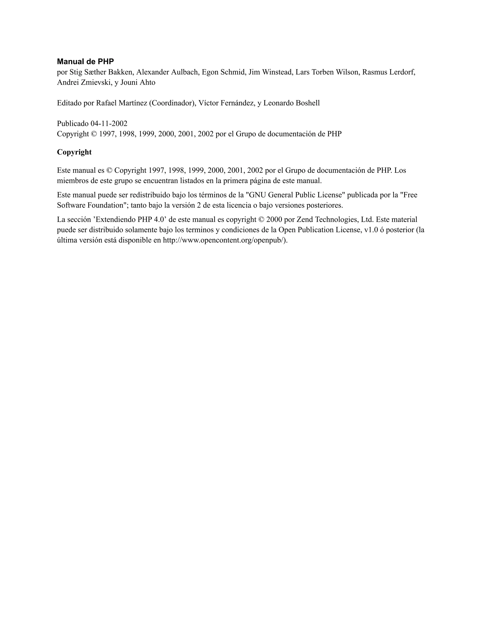 Manual de PHP
por Stig Sæther Bakken, Alexander Aulbach, Egon Schmid, Jim Winstead, Lars Torben Wilson, Rasmus Lerdorf,
Andrei Zmievski, y Jouni Ahto
Editado por Rafael Martínez (Coordinador), Víctor Fernández, y Leonardo Boshell
Publicado 04-11-2002
Copyright © 1997, 1998, 1999, 2000, 2001, 2002 por el Grupo de documentación de PHP
Copyright
Este manual es © Copyright 1997, 1998, 1999, 2000, 2001, 2002 por el Grupo de documentación de PHP. Los
miembros de este grupo se encuentran listados en la primera página de este manual.
Este manual puede ser redistribuido bajo los términos de la "GNU General Public License" publicada por la "Free
Software Foundation"; tanto bajo la versión 2 de esta licencia o bajo versiones posteriores.
La sección ’Extendiendo PHP 4.0’ de este manual es copyright © 2000 por Zend Technologies, Ltd. Este material
puede ser distribuido solamente bajo los terminos y condiciones de la Open Publication License, v1.0 ó posterior (la
última versión está disponible en http://www.opencontent.org/openpub/).
 