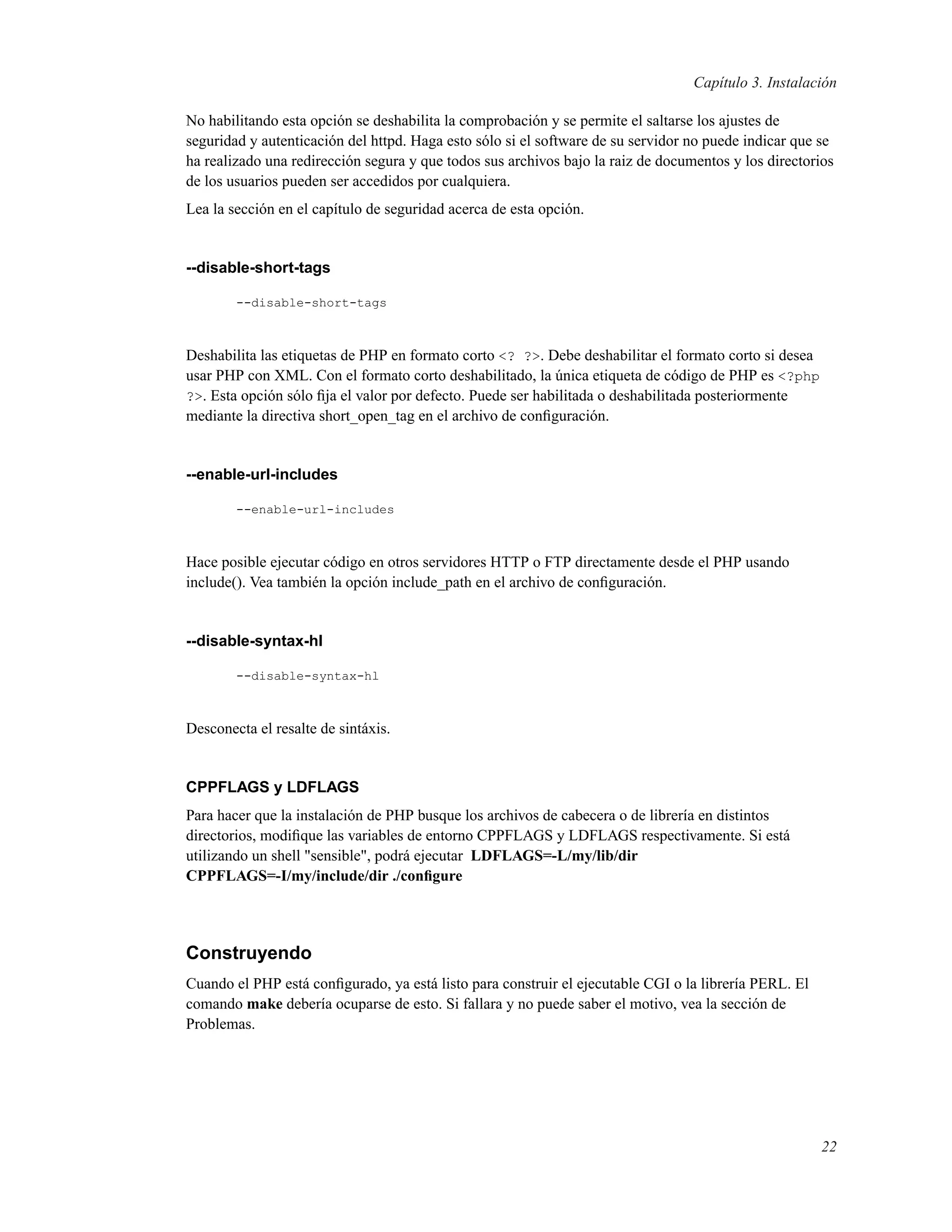 Capítulo 3. Instalación
No habilitando esta opción se deshabilita la comprobación y se permite el saltarse los ajustes de
seguridad y autenticación del httpd. Haga esto sólo si el software de su servidor no puede indicar que se
ha realizado una redirección segura y que todos sus archivos bajo la raiz de documentos y los directorios
de los usuarios pueden ser accedidos por cualquiera.
Lea la sección en el capítulo de seguridad acerca de esta opción.
--disable-short-tags
--disable-short-tags
Deshabilita las etiquetas de PHP en formato corto <? ?>. Debe deshabilitar el formato corto si desea
usar PHP con XML. Con el formato corto deshabilitado, la única etiqueta de código de PHP es <?php
?>. Esta opción sólo ﬁja el valor por defecto. Puede ser habilitada o deshabilitada posteriormente
mediante la directiva short_open_tag en el archivo de conﬁguración.
--enable-url-includes
--enable-url-includes
Hace posible ejecutar código en otros servidores HTTP o FTP directamente desde el PHP usando
include(). Vea también la opción include_path en el archivo de conﬁguración.
--disable-syntax-hl
--disable-syntax-hl
Desconecta el resalte de sintáxis.
CPPFLAGS y LDFLAGS
Para hacer que la instalación de PHP busque los archivos de cabecera o de librería en distintos
directorios, modiﬁque las variables de entorno CPPFLAGS y LDFLAGS respectivamente. Si está
utilizando un shell "sensible", podrá ejecutar LDFLAGS=-L/my/lib/dir
CPPFLAGS=-I/my/include/dir ./conﬁgure
Construyendo
Cuando el PHP está conﬁgurado, ya está listo para construir el ejecutable CGI o la librería PERL. El
comando make debería ocuparse de esto. Si fallara y no puede saber el motivo, vea la sección de
Problemas.
22
 