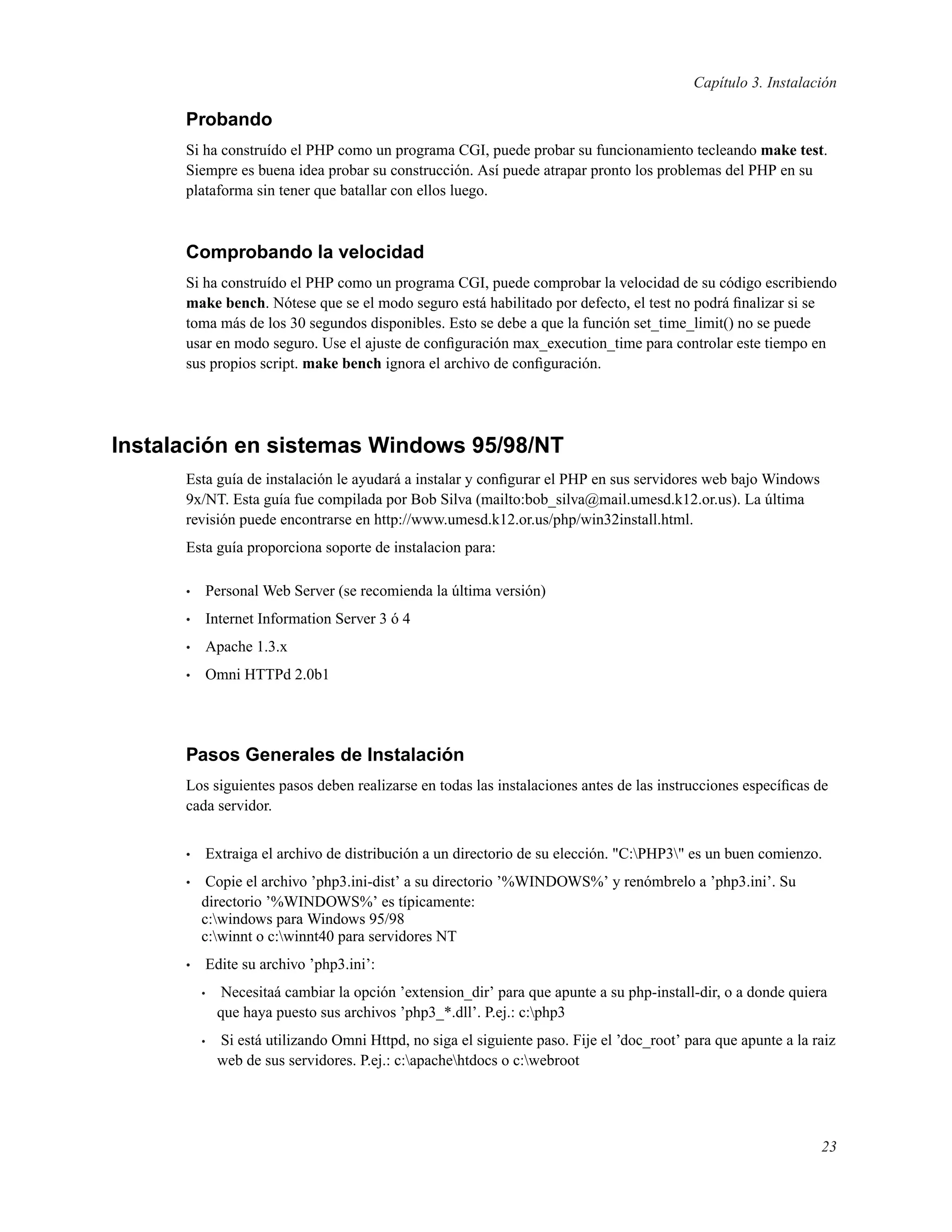 Capítulo 3. Instalación
Probando
Si ha construído el PHP como un programa CGI, puede probar su funcionamiento tecleando make test.
Siempre es buena idea probar su construcción. Así puede atrapar pronto los problemas del PHP en su
plataforma sin tener que batallar con ellos luego.
Comprobando la velocidad
Si ha construído el PHP como un programa CGI, puede comprobar la velocidad de su código escribiendo
make bench. Nótese que se el modo seguro está habilitado por defecto, el test no podrá ﬁnalizar si se
toma más de los 30 segundos disponibles. Esto se debe a que la función set_time_limit() no se puede
usar en modo seguro. Use el ajuste de conﬁguración max_execution_time para controlar este tiempo en
sus propios script. make bench ignora el archivo de conﬁguración.
Instalación en sistemas Windows 95/98/NT
Esta guía de instalación le ayudará a instalar y conﬁgurar el PHP en sus servidores web bajo Windows
9x/NT. Esta guía fue compilada por Bob Silva (mailto:bob_silva@mail.umesd.k12.or.us). La última
revisión puede encontrarse en http://www.umesd.k12.or.us/php/win32install.html.
Esta guía proporciona soporte de instalacion para:
• Personal Web Server (se recomienda la última versión)
• Internet Information Server 3 ó 4
• Apache 1.3.x
• Omni HTTPd 2.0b1
Pasos Generales de Instalación
Los siguientes pasos deben realizarse en todas las instalaciones antes de las instrucciones especíﬁcas de
cada servidor.
• Extraiga el archivo de distribución a un directorio de su elección. "C:PHP3" es un buen comienzo.
• Copie el archivo ’php3.ini-dist’ a su directorio ’%WINDOWS%’ y renómbrelo a ’php3.ini’. Su
directorio ’%WINDOWS%’ es típicamente:
c:windows para Windows 95/98
c:winnt o c:winnt40 para servidores NT
• Edite su archivo ’php3.ini’:
• Necesitaá cambiar la opción ’extension_dir’ para que apunte a su php-install-dir, o a donde quiera
que haya puesto sus archivos ’php3_*.dll’. P.ej.: c:php3
• Si está utilizando Omni Httpd, no siga el siguiente paso. Fije el ’doc_root’ para que apunte a la raiz
web de sus servidores. P.ej.: c:apachehtdocs o c:webroot
23
 