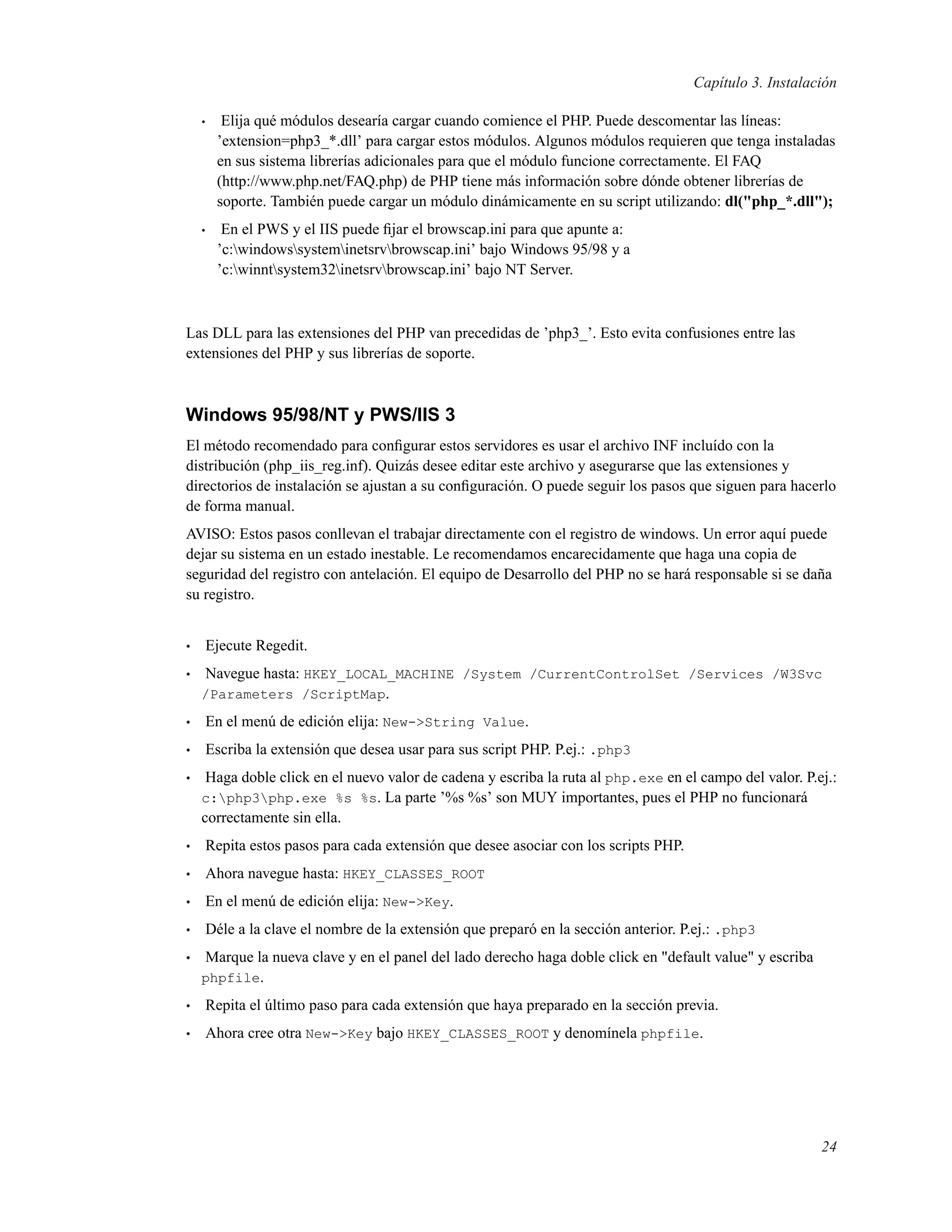 Capítulo 3. Instalación
• Elija qué módulos desearía cargar cuando comience el PHP. Puede descomentar las líneas:
’extension=php3_*.dll’ para cargar estos módulos. Algunos módulos requieren que tenga instaladas
en sus sistema librerías adicionales para que el módulo funcione correctamente. El FAQ
(http://www.php.net/FAQ.php) de PHP tiene más información sobre dónde obtener librerías de
soporte. También puede cargar un módulo dinámicamente en su script utilizando: dl("php_*.dll");
• En el PWS y el IIS puede ﬁjar el browscap.ini para que apunte a:
’c:windowssysteminetsrvbrowscap.ini’ bajo Windows 95/98 y a
’c:winntsystem32inetsrvbrowscap.ini’ bajo NT Server.
Las DLL para las extensiones del PHP van precedidas de ’php3_’. Esto evita confusiones entre las
extensiones del PHP y sus librerías de soporte.
Windows 95/98/NT y PWS/IIS 3
El método recomendado para conﬁgurar estos servidores es usar el archivo INF incluído con la
distribución (php_iis_reg.inf). Quizás desee editar este archivo y asegurarse que las extensiones y
directorios de instalación se ajustan a su conﬁguración. O puede seguir los pasos que siguen para hacerlo
de forma manual.
AVISO: Estos pasos conllevan el trabajar directamente con el registro de windows. Un error aquí puede
dejar su sistema en un estado inestable. Le recomendamos encarecidamente que haga una copia de
seguridad del registro con antelación. El equipo de Desarrollo del PHP no se hará responsable si se daña
su registro.
• Ejecute Regedit.
• Navegue hasta: HKEY_LOCAL_MACHINE /System /CurrentControlSet /Services /W3Svc
/Parameters /ScriptMap.
• En el menú de edición elija: New->String Value.
• Escriba la extensión que desea usar para sus script PHP. P.ej.: .php3
• Haga doble click en el nuevo valor de cadena y escriba la ruta al php.exe en el campo del valor. P.ej.:
c:php3php.exe %s %s. La parte ’%s %s’ son MUY importantes, pues el PHP no funcionará
correctamente sin ella.
• Repita estos pasos para cada extensión que desee asociar con los scripts PHP.
• Ahora navegue hasta: HKEY_CLASSES_ROOT
• En el menú de edición elija: New->Key.
• Déle a la clave el nombre de la extensión que preparó en la sección anterior. P.ej.: .php3
• Marque la nueva clave y en el panel del lado derecho haga doble click en "default value" y escriba
phpfile.
• Repita el último paso para cada extensión que haya preparado en la sección previa.
• Ahora cree otra New->Key bajo HKEY_CLASSES_ROOT y denomínela phpfile.
24
 