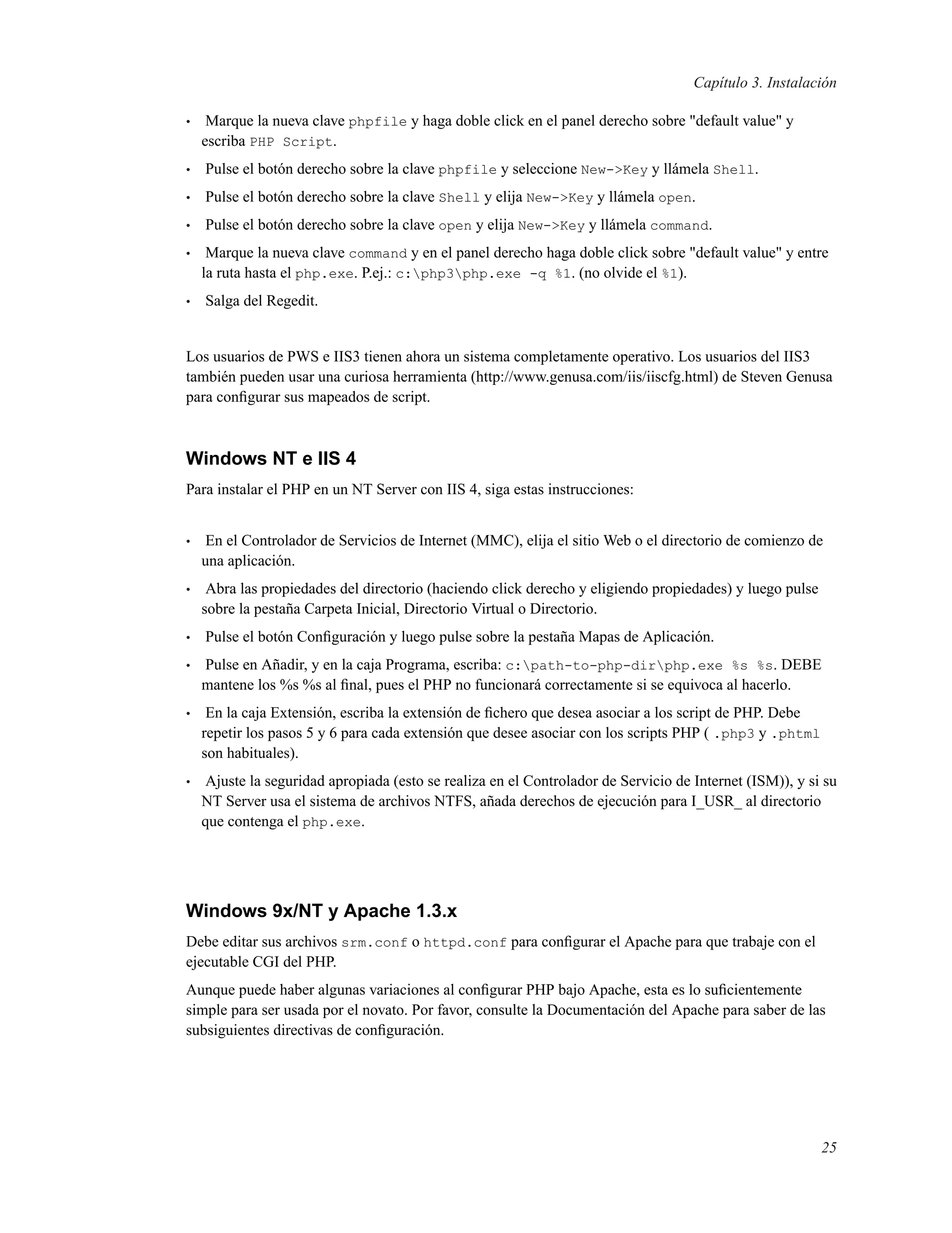 Capítulo 3. Instalación
• Marque la nueva clave phpfile y haga doble click en el panel derecho sobre "default value" y
escriba PHP Script.
• Pulse el botón derecho sobre la clave phpfile y seleccione New->Key y llámela Shell.
• Pulse el botón derecho sobre la clave Shell y elija New->Key y llámela open.
• Pulse el botón derecho sobre la clave open y elija New->Key y llámela command.
• Marque la nueva clave command y en el panel derecho haga doble click sobre "default value" y entre
la ruta hasta el php.exe. P.ej.: c:php3php.exe -q %1. (no olvide el %1).
• Salga del Regedit.
Los usuarios de PWS e IIS3 tienen ahora un sistema completamente operativo. Los usuarios del IIS3
también pueden usar una curiosa herramienta (http://www.genusa.com/iis/iiscfg.html) de Steven Genusa
para conﬁgurar sus mapeados de script.
Windows NT e IIS 4
Para instalar el PHP en un NT Server con IIS 4, siga estas instrucciones:
• En el Controlador de Servicios de Internet (MMC), elija el sitio Web o el directorio de comienzo de
una aplicación.
• Abra las propiedades del directorio (haciendo click derecho y eligiendo propiedades) y luego pulse
sobre la pestaña Carpeta Inicial, Directorio Virtual o Directorio.
• Pulse el botón Conﬁguración y luego pulse sobre la pestaña Mapas de Aplicación.
• Pulse en Añadir, y en la caja Programa, escriba: c:path-to-php-dirphp.exe %s %s. DEBE
mantene los %s %s al ﬁnal, pues el PHP no funcionará correctamente si se equivoca al hacerlo.
• En la caja Extensión, escriba la extensión de ﬁchero que desea asociar a los script de PHP. Debe
repetir los pasos 5 y 6 para cada extensión que desee asociar con los scripts PHP ( .php3 y .phtml
son habituales).
• Ajuste la seguridad apropiada (esto se realiza en el Controlador de Servicio de Internet (ISM)), y si su
NT Server usa el sistema de archivos NTFS, añada derechos de ejecución para I_USR_ al directorio
que contenga el php.exe.
Windows 9x/NT y Apache 1.3.x
Debe editar sus archivos srm.conf o httpd.conf para conﬁgurar el Apache para que trabaje con el
ejecutable CGI del PHP.
Aunque puede haber algunas variaciones al conﬁgurar PHP bajo Apache, esta es lo suﬁcientemente
simple para ser usada por el novato. Por favor, consulte la Documentación del Apache para saber de las
subsiguientes directivas de conﬁguración.
25
 