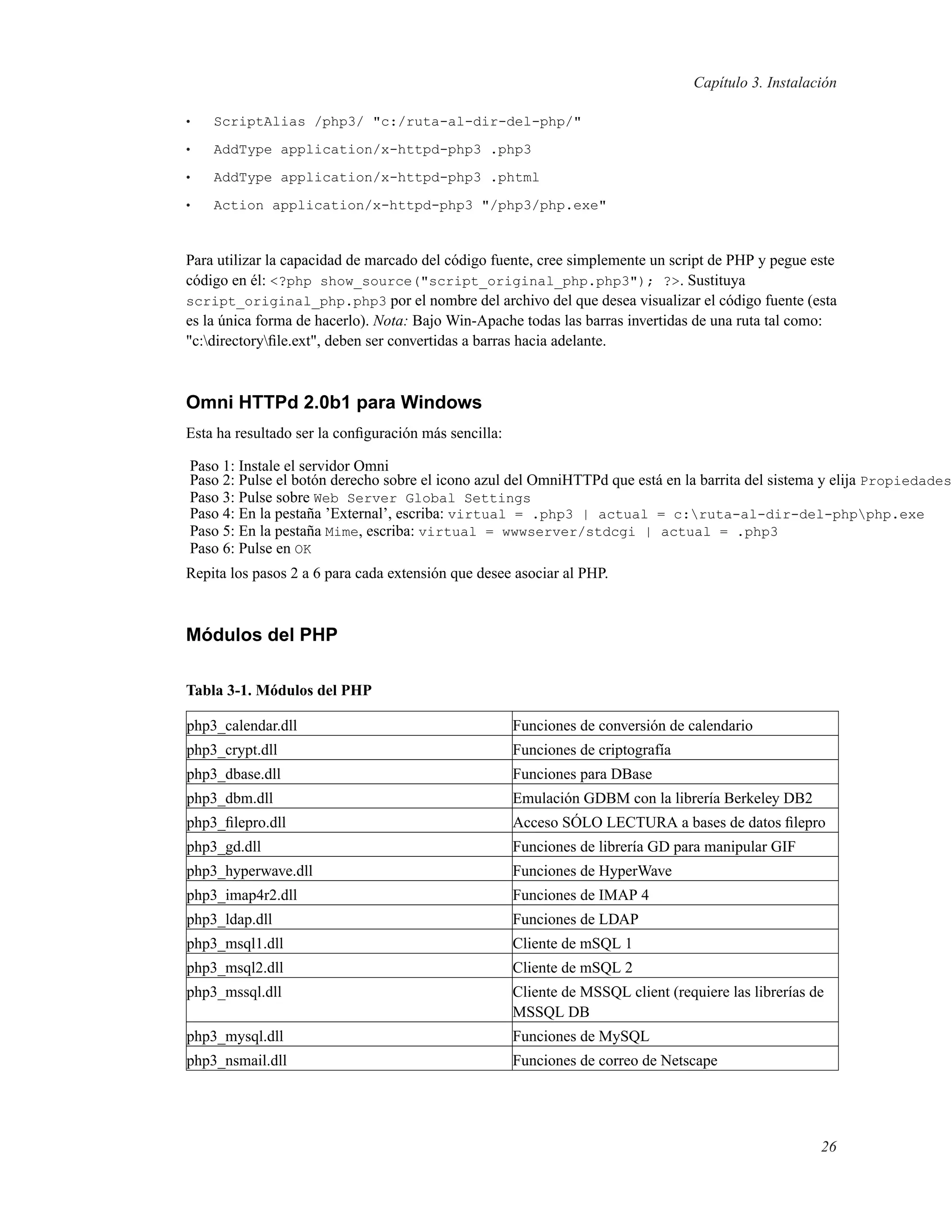 Capítulo 3. Instalación
• ScriptAlias /php3/ "c:/ruta-al-dir-del-php/"
• AddType application/x-httpd-php3 .php3
• AddType application/x-httpd-php3 .phtml
• Action application/x-httpd-php3 "/php3/php.exe"
Para utilizar la capacidad de marcado del código fuente, cree simplemente un script de PHP y pegue este
código en él: <?php show_source("script_original_php.php3"); ?>. Sustituya
script_original_php.php3 por el nombre del archivo del que desea visualizar el código fuente (esta
es la única forma de hacerlo). Nota: Bajo Win-Apache todas las barras invertidas de una ruta tal como:
"c:directoryﬁle.ext", deben ser convertidas a barras hacia adelante.
Omni HTTPd 2.0b1 para Windows
Esta ha resultado ser la conﬁguración más sencilla:
Paso 1: Instale el servidor Omni
Paso 2: Pulse el botón derecho sobre el icono azul del OmniHTTPd que está en la barrita del sistema y elija Propiedades
Paso 3: Pulse sobre Web Server Global Settings
Paso 4: En la pestaña ’External’, escriba: virtual = .php3 | actual = c:ruta-al-dir-del-phpphp.exe
Paso 5: En la pestaña Mime, escriba: virtual = wwwserver/stdcgi | actual = .php3
Paso 6: Pulse en OK
Repita los pasos 2 a 6 para cada extensión que desee asociar al PHP.
Módulos del PHP
Tabla 3-1. Módulos del PHP
php3_calendar.dll Funciones de conversión de calendario
php3_crypt.dll Funciones de criptografía
php3_dbase.dll Funciones para DBase
php3_dbm.dll Emulación GDBM con la librería Berkeley DB2
php3_ﬁlepro.dll Acceso SÓLO LECTURA a bases de datos ﬁlepro
php3_gd.dll Funciones de librería GD para manipular GIF
php3_hyperwave.dll Funciones de HyperWave
php3_imap4r2.dll Funciones de IMAP 4
php3_ldap.dll Funciones de LDAP
php3_msql1.dll Cliente de mSQL 1
php3_msql2.dll Cliente de mSQL 2
php3_mssql.dll Cliente de MSSQL client (requiere las librerías de
MSSQL DB
php3_mysql.dll Funciones de MySQL
php3_nsmail.dll Funciones de correo de Netscape
26
 