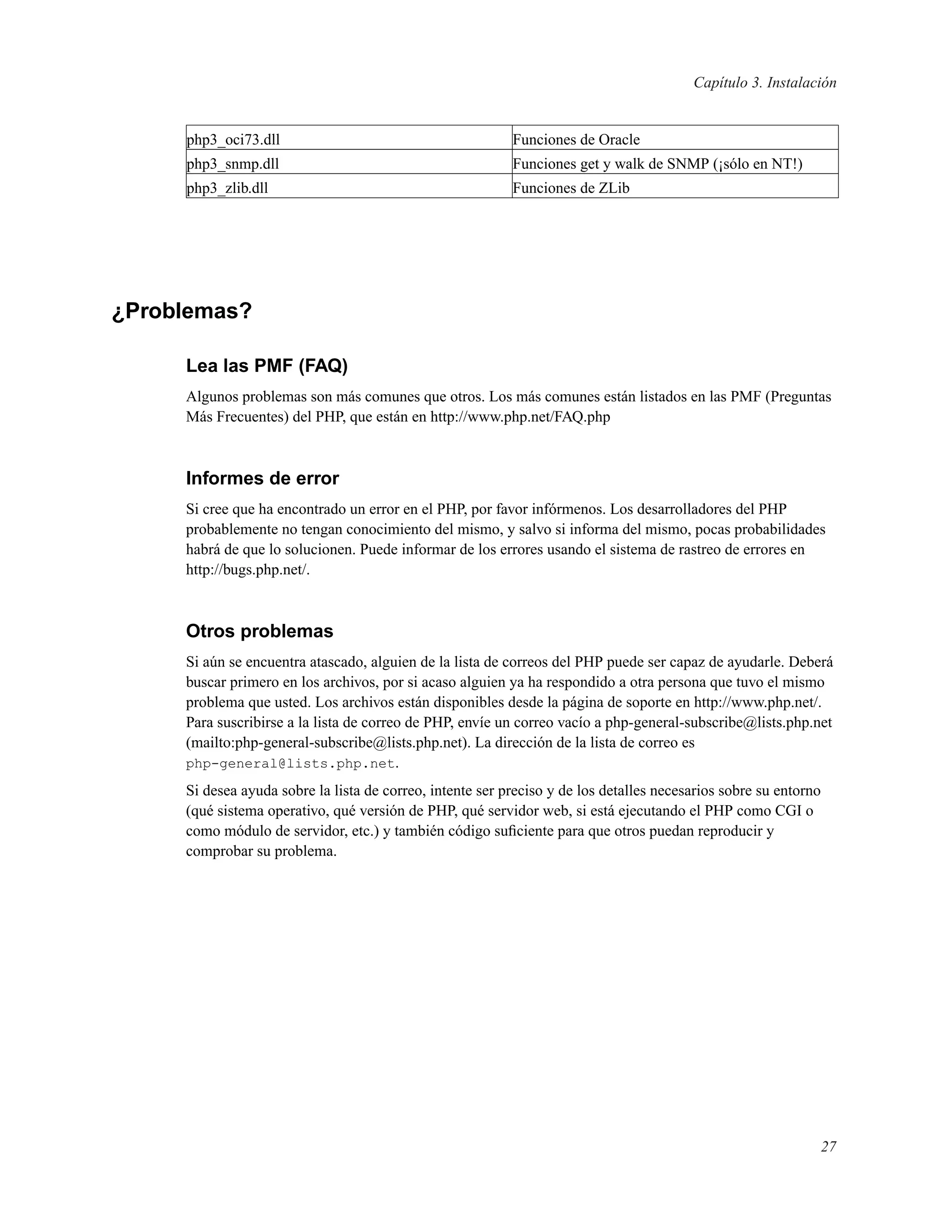 Capítulo 3. Instalación
php3_oci73.dll Funciones de Oracle
php3_snmp.dll Funciones get y walk de SNMP (¡sólo en NT!)
php3_zlib.dll Funciones de ZLib
¿Problemas?
Lea las PMF (FAQ)
Algunos problemas son más comunes que otros. Los más comunes están listados en las PMF (Preguntas
Más Frecuentes) del PHP, que están en http://www.php.net/FAQ.php
Informes de error
Si cree que ha encontrado un error en el PHP, por favor infórmenos. Los desarrolladores del PHP
probablemente no tengan conocimiento del mismo, y salvo si informa del mismo, pocas probabilidades
habrá de que lo solucionen. Puede informar de los errores usando el sistema de rastreo de errores en
http://bugs.php.net/.
Otros problemas
Si aún se encuentra atascado, alguien de la lista de correos del PHP puede ser capaz de ayudarle. Deberá
buscar primero en los archivos, por si acaso alguien ya ha respondido a otra persona que tuvo el mismo
problema que usted. Los archivos están disponibles desde la página de soporte en http://www.php.net/.
Para suscribirse a la lista de correo de PHP, envíe un correo vacío a php-general-subscribe@lists.php.net
(mailto:php-general-subscribe@lists.php.net). La dirección de la lista de correo es
php-general@lists.php.net.
Si desea ayuda sobre la lista de correo, intente ser preciso y de los detalles necesarios sobre su entorno
(qué sistema operativo, qué versión de PHP, qué servidor web, si está ejecutando el PHP como CGI o
como módulo de servidor, etc.) y también código suﬁciente para que otros puedan reproducir y
comprobar su problema.
27
 