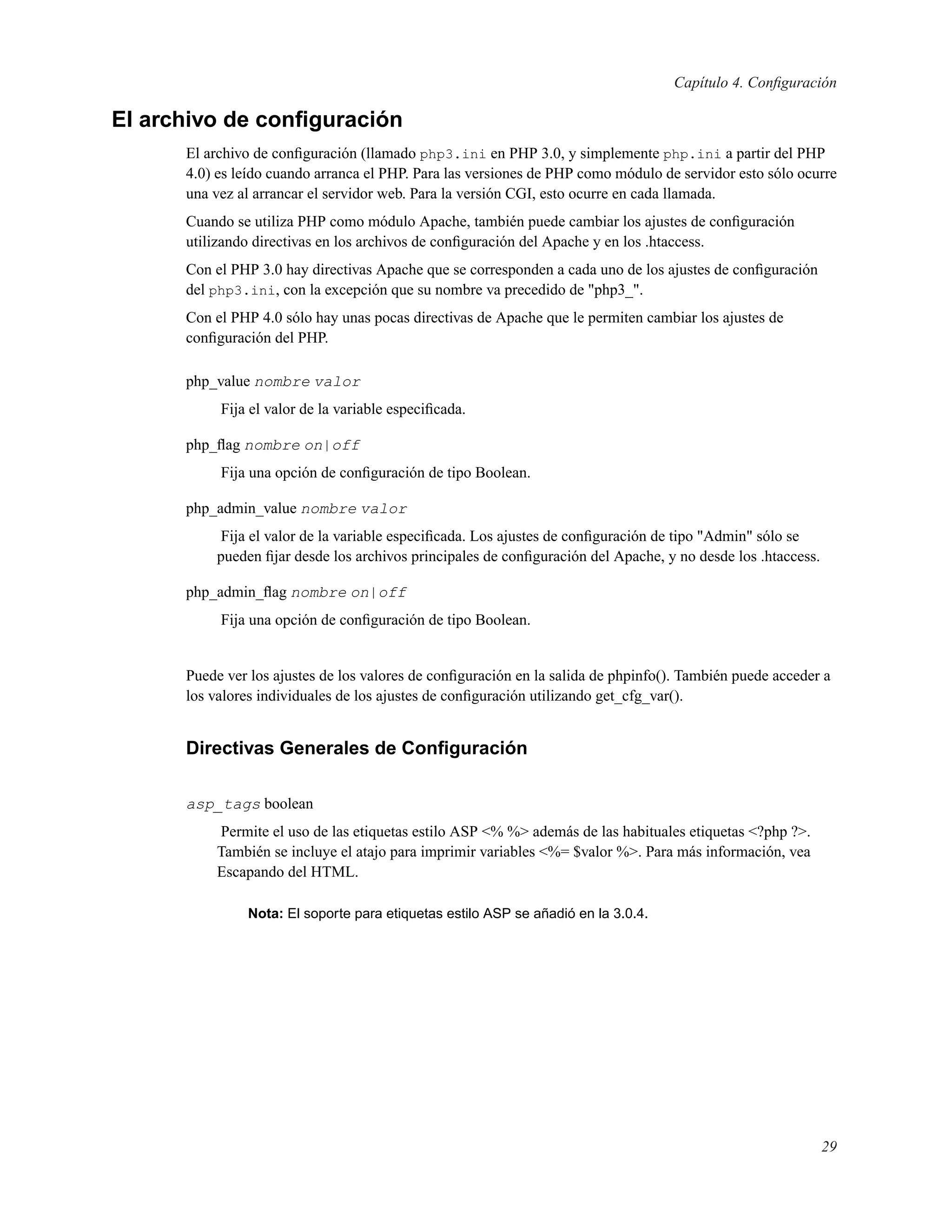Capítulo 4. Conﬁguración
El archivo de conﬁguración
El archivo de conﬁguración (llamado php3.ini en PHP 3.0, y simplemente php.ini a partir del PHP
4.0) es leído cuando arranca el PHP. Para las versiones de PHP como módulo de servidor esto sólo ocurre
una vez al arrancar el servidor web. Para la versión CGI, esto ocurre en cada llamada.
Cuando se utiliza PHP como módulo Apache, también puede cambiar los ajustes de conﬁguración
utilizando directivas en los archivos de conﬁguración del Apache y en los .htaccess.
Con el PHP 3.0 hay directivas Apache que se corresponden a cada uno de los ajustes de conﬁguración
del php3.ini, con la excepción que su nombre va precedido de "php3_".
Con el PHP 4.0 sólo hay unas pocas directivas de Apache que le permiten cambiar los ajustes de
conﬁguración del PHP.
php_value nombre valor
Fija el valor de la variable especiﬁcada.
php_ﬂag nombre on|off
Fija una opción de conﬁguración de tipo Boolean.
php_admin_value nombre valor
Fija el valor de la variable especiﬁcada. Los ajustes de conﬁguración de tipo "Admin" sólo se
pueden ﬁjar desde los archivos principales de conﬁguración del Apache, y no desde los .htaccess.
php_admin_ﬂag nombre on|off
Fija una opción de conﬁguración de tipo Boolean.
Puede ver los ajustes de los valores de conﬁguración en la salida de phpinfo(). También puede acceder a
los valores individuales de los ajustes de conﬁguración utilizando get_cfg_var().
Directivas Generales de Conﬁguración
asp_tags boolean
Permite el uso de las etiquetas estilo ASP <% %> además de las habituales etiquetas <?php ?>.
También se incluye el atajo para imprimir variables <%= $valor %>. Para más información, vea
Escapando del HTML.
Nota: El soporte para etiquetas estilo ASP se añadió en la 3.0.4.
29
 