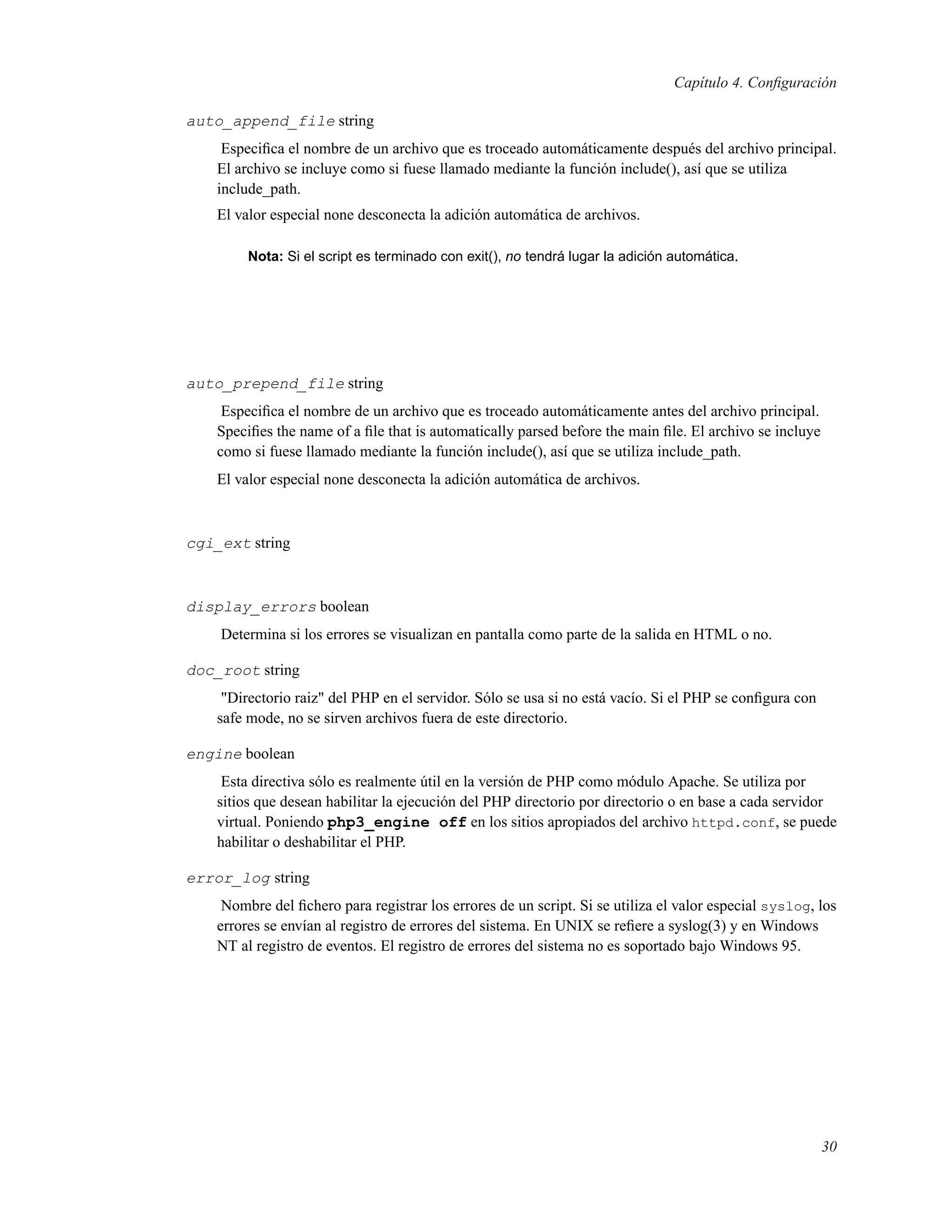 Capítulo 4. Conﬁguración
auto_append_file string
Especiﬁca el nombre de un archivo que es troceado automáticamente después del archivo principal.
El archivo se incluye como si fuese llamado mediante la función include(), así que se utiliza
include_path.
El valor especial none desconecta la adición automática de archivos.
Nota: Si el script es terminado con exit(), no tendrá lugar la adición automática.
auto_prepend_file string
Especiﬁca el nombre de un archivo que es troceado automáticamente antes del archivo principal.
Speciﬁes the name of a ﬁle that is automatically parsed before the main ﬁle. El archivo se incluye
como si fuese llamado mediante la función include(), así que se utiliza include_path.
El valor especial none desconecta la adición automática de archivos.
cgi_ext string
display_errors boolean
Determina si los errores se visualizan en pantalla como parte de la salida en HTML o no.
doc_root string
"Directorio raiz" del PHP en el servidor. Sólo se usa si no está vacío. Si el PHP se conﬁgura con
safe mode, no se sirven archivos fuera de este directorio.
engine boolean
Esta directiva sólo es realmente útil en la versión de PHP como módulo Apache. Se utiliza por
sitios que desean habilitar la ejecución del PHP directorio por directorio o en base a cada servidor
virtual. Poniendo php3_engine off en los sitios apropiados del archivo httpd.conf, se puede
habilitar o deshabilitar el PHP.
error_log string
Nombre del ﬁchero para registrar los errores de un script. Si se utiliza el valor especial syslog, los
errores se envían al registro de errores del sistema. En UNIX se reﬁere a syslog(3) y en Windows
NT al registro de eventos. El registro de errores del sistema no es soportado bajo Windows 95.
30
 