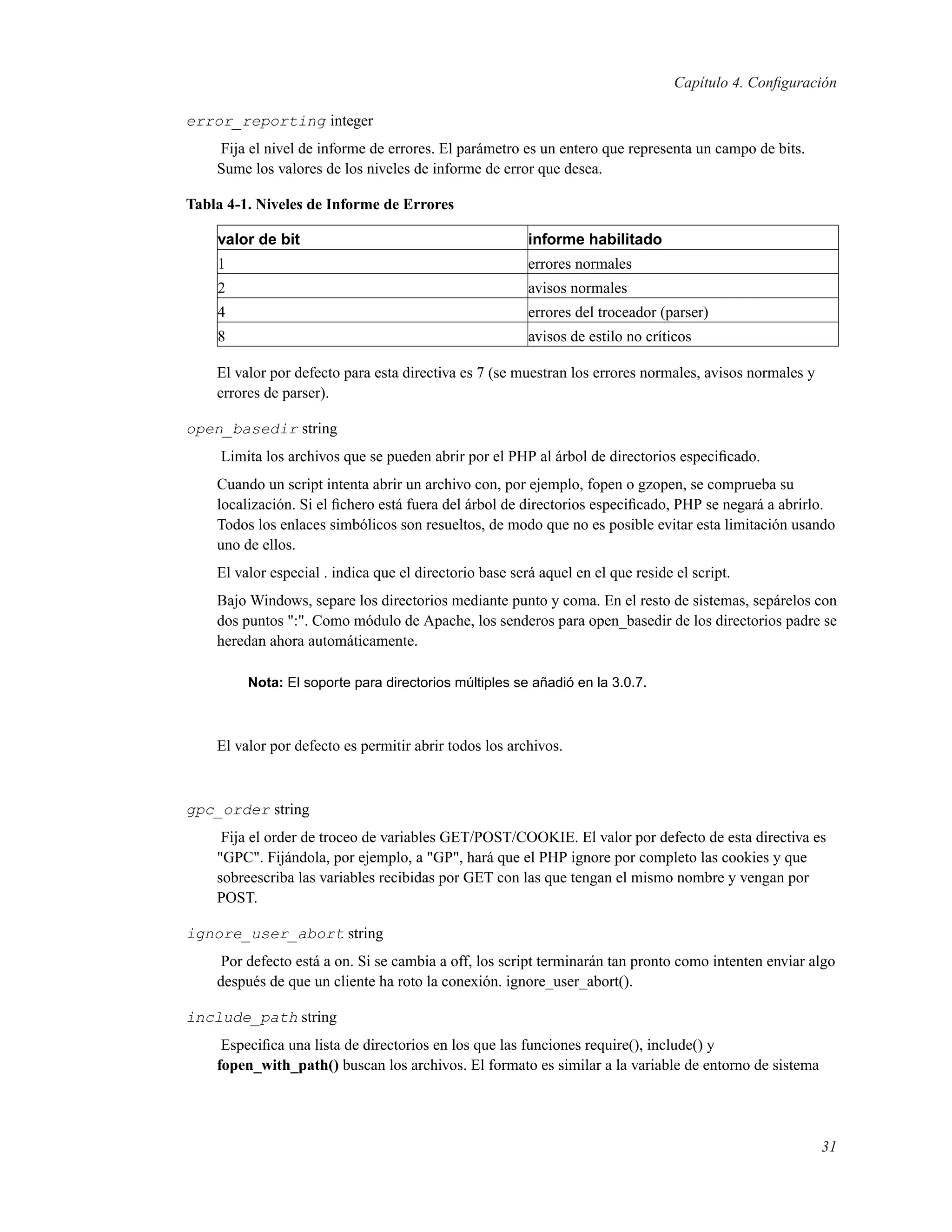 Capítulo 4. Conﬁguración
error_reporting integer
Fija el nivel de informe de errores. El parámetro es un entero que representa un campo de bits.
Sume los valores de los niveles de informe de error que desea.
Tabla 4-1. Niveles de Informe de Errores
valor de bit informe habilitado
1 errores normales
2 avisos normales
4 errores del troceador (parser)
8 avisos de estilo no críticos
El valor por defecto para esta directiva es 7 (se muestran los errores normales, avisos normales y
errores de parser).
open_basedir string
Limita los archivos que se pueden abrir por el PHP al árbol de directorios especiﬁcado.
Cuando un script intenta abrir un archivo con, por ejemplo, fopen o gzopen, se comprueba su
localización. Si el ﬁchero está fuera del árbol de directorios especiﬁcado, PHP se negará a abrirlo.
Todos los enlaces simbólicos son resueltos, de modo que no es posible evitar esta limitación usando
uno de ellos.
El valor especial . indica que el directorio base será aquel en el que reside el script.
Bajo Windows, separe los directorios mediante punto y coma. En el resto de sistemas, sepárelos con
dos puntos ":". Como módulo de Apache, los senderos para open_basedir de los directorios padre se
heredan ahora automáticamente.
Nota: El soporte para directorios múltiples se añadió en la 3.0.7.
El valor por defecto es permitir abrir todos los archivos.
gpc_order string
Fija el order de troceo de variables GET/POST/COOKIE. El valor por defecto de esta directiva es
"GPC". Fijándola, por ejemplo, a "GP", hará que el PHP ignore por completo las cookies y que
sobreescriba las variables recibidas por GET con las que tengan el mismo nombre y vengan por
POST.
ignore_user_abort string
Por defecto está a on. Si se cambia a off, los script terminarán tan pronto como intenten enviar algo
después de que un cliente ha roto la conexión. ignore_user_abort().
include_path string
Especiﬁca una lista de directorios en los que las funciones require(), include() y
fopen_with_path() buscan los archivos. El formato es similar a la variable de entorno de sistema
31
 