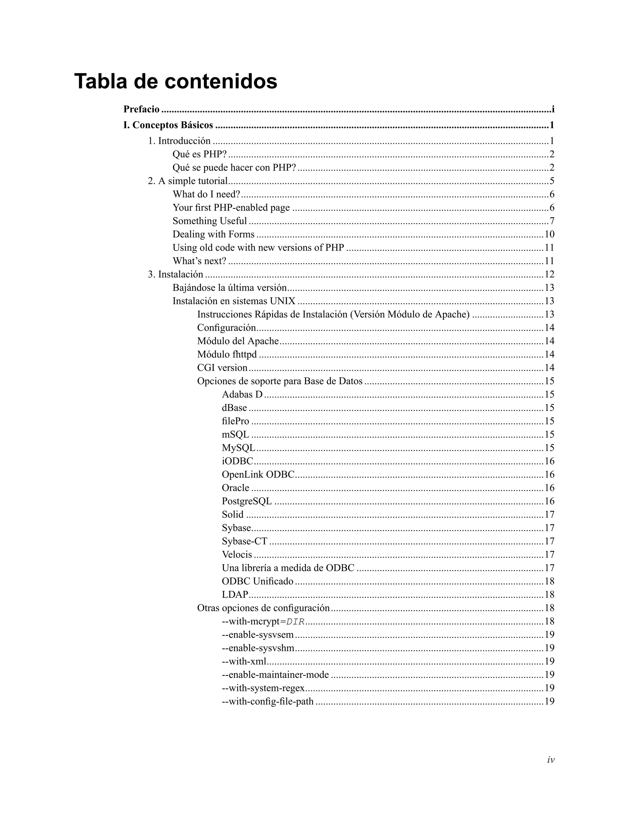 Tabla de contenidos
Prefacio ........................................................................................................................................................i
I. Conceptos Básicos ..................................................................................................................................1
1. Introducción ...................................................................................................................................1
Qué es PHP?.............................................................................................................................2
Qué se puede hacer con PHP?..................................................................................................2
2. A simple tutorial.............................................................................................................................5
What do I need?........................................................................................................................6
Your ﬁrst PHP-enabled page ....................................................................................................6
Something Useful .....................................................................................................................7
Dealing with Forms ................................................................................................................10
Using old code with new versions of PHP .............................................................................11
What’s next? ...........................................................................................................................11
3. Instalación ....................................................................................................................................12
Bajándose la última versión....................................................................................................13
Instalación en sistemas UNIX ................................................................................................13
Instrucciones Rápidas de Instalación (Versión Módulo de Apache) ............................13
Conﬁguración................................................................................................................14
Módulo del Apache.......................................................................................................14
Módulo fhttpd ...............................................................................................................14
CGI version...................................................................................................................14
Opciones de soporte para Base de Datos......................................................................15
Adabas D.............................................................................................................15
dBase ...................................................................................................................15
ﬁlePro ..................................................................................................................15
mSQL ..................................................................................................................15
MySQL................................................................................................................15
iODBC.................................................................................................................16
OpenLink ODBC.................................................................................................16
Oracle ..................................................................................................................16
PostgreSQL .........................................................................................................16
Solid ....................................................................................................................17
Sybase..................................................................................................................17
Sybase-CT ...........................................................................................................17
Velocis .................................................................................................................17
Una librería a medida de ODBC .........................................................................17
ODBC Uniﬁcado.................................................................................................18
LDAP...................................................................................................................18
Otras opciones de conﬁguración...................................................................................18
--with-mcrypt=DIR.............................................................................................18
--enable-sysvsem.................................................................................................19
--enable-sysvshm.................................................................................................19
--with-xml............................................................................................................19
--enable-maintainer-mode ...................................................................................19
--with-system-regex.............................................................................................19
--with-conﬁg-ﬁle-path .........................................................................................19
iv
 